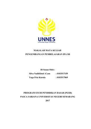 MAKALAH MATA KULIAH
PENGEMBANGAN PEMBELAJARAN IPA SD
Di Susun Oleh :
Silva Nadhifatul A’yun : 0103517159
Yoga Pria Kurnia : 0103517069
PROGRAM STUDI PENDIDIKAN DASAR (PGSD)
PASCA SARJANA UNIVERSITAS NEGERI SEMARANG
2017
 