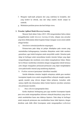 f. Mengatur topik-topik pelajaran dari yang sederhana ke kompleks, dari
yang konkrit ke abstrak, atau dari tahap enaktif, ikonik sampai ke
simbolik.
g. Melakukan penilaian proses dan hasil belajar siswa.
2. Prosedur Aplikasi Model Discovery Learning
Menurut Syah dalam Cahyo (2013: 249) mengemukakan bahwa dalam
mengaplikasikan model discovery learning di kelas, tahapan atau prosedur
yang harus dilaksanakan dalam kegiatan belajar mengajar secara umum adalah
sebagai berikut:
a. Stimulation (stimulasi/pemberian rangsangan).
Pertama-tama pada tahap ini pelajar dihadapkan pada sesuatu yang
menimbulkan kebingungannya, kemudian dilanjutkan untuk tidak memberi
generalisasi, agar timbul keinginan untuk menyelidiki sendiri. Stimulasi pada
tahap ini berfungsi untuk menyediakan kondisi interaksi belajar yang dapat
mengembangkan dan membantu siswa dalam mengeksplorasi bahan. Dalam
hal ini Bruner memberikan stimulation dengan menggunakan teknik bertanya
yaitu dengan mengajukan pertanyaan-pertanyaan yang dapat menghadapkan
siswa pada kondisi internal yang mendorong eksplorasi.
b. Problem statement (pernyataan/ identifikasi masalah).
Setelah dilakukan stimulasi langkah selanjutnya adalah guru memberi
kesempatan kepada siswa untuk mengidentifikasi sebanyak mungkin agenda-
agenda masalah yang relevan dengan bahan pelajaran, kemudian salah
satunya dipilih dan dirumuskan dalam bentuk hipotesis (jawaban sementara
atas pertanyaan masalah).
c. Data collection (pengumpulan data).
Ketika eksplorasi berlangsung guru juga memberi kesempatan kepada
para siswa untuk mengumpulkan informasi sebanyak-banyaknya yang relevan
untuk membuktikan benar atau tidaknya hipotesis. Pada tahap ini berfungsi
untuk menjawab pertanyaan atau membuktikan benar tidak hipotesis, dengan
demikian anak didik diberi kesempatan untuk mengumpulkan (collection)
 