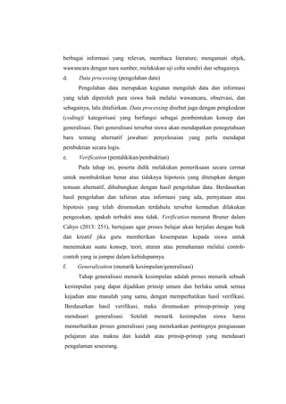berbagai informasi yang relevan, membaca literature, mengamati objek,
wawancara dengan nara sumber, melakukan uji coba sendiri dan sebagainya.
d. Data processing (pengolahan data)
Pengolahan data merupakan kegiatan mengolah data dan informasi
yang telah diperoleh para siswa baik melalui wawancara, observasi, dan
sebagainya, lalu ditafsirkan. Data processing disebut juga dengan pengkodean
(coding)/ kategorisasi yang berfungsi sebagai pembentukan konsep dan
generalisasi. Dari generalisasi tersebut siswa akan mendapatkan penegetahuan
baru tentang alternatif jawaban/ penyelesaian yang perlu mendapat
pembuktian secara logis.
e. Verification (pentahkikan/pembuktian)
Pada tahap ini, peserta didik melakukan pemeriksaan secara cermat
untuk membuktikan benar atau tidaknya hipotesis yang ditetapkan dengan
temuan alternatif, dihubungkan dengan hasil pengolahan data. Berdasarkan
hasil pengolahan dan tafsiran atau informasi yang ada, pernyataan atau
hipotesis yang telah dirumuskan terdahulu tersebut kemudian dilakukan
pengecekan, apakah terbukti atau tidak. Verification menurut Bruner dalam
Cahyo (2013: 251), bertujuan agar proses belajar akan berjalan dengan baik
dan kreatif jika guru memberikan kesempatan kepada siswa untuk
menemukan suatu konsep, teori, aturan atau pemahaman melalui contoh-
contoh yang ia jumpai dalam kehidupannya.
f. Generalization (menarik kesimpulan/generalisasi)
Tahap generalisasi menarik kesimpulan adalah proses menarik sebuah
kesimpulan yang dapat dijadikan prinsip umum dan berlaku untuk semua
kejadian atau masalah yang sama, dengan memperhatikan hasil verifikasi.
Berdasarkan hasil verifikasi, maka dirumuskan prinsip-prinsip yang
mendasari generalisasi. Setelah menarik kesimpulan siswa harus
memerhatikan proses generalisasi yang menekankan pentingnya penguasaan
pelajaran atas makna dan kaidah atau prinsip-prinsip yang mendasari
pengalaman seseorang.
 