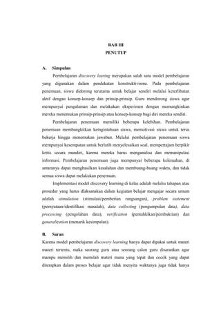 BAB III
PENUTUP
A. Simpulan
Pembelajaran discovery learing merupakan salah satu model pembelajaran
yang digunakan dalam pendekatan konstruktivisme. Pada pembelajaran
penemuan, siswa didorong terutama untuk belajar sendiri melalui keterlibatan
aktif dengan konsep-konsep dan prinsip-prinsip. Guru mendorong siswa agar
mempunyai pengalaman dan melakukan eksperimen dengan memungkinkan
mereka menemukan prinsip-prinsip atau konsep-konsep bagi diri mereka sendiri.
Pembelajaran penemuan memiliki beberapa kelebihan. Pembelajaran
penemuan membangkitkan keingintahuan siswa, memotivasi siswa untuk terus
bekerja hingga menemukan jawaban. Melalui pembelajaran penemuan siswa
mempunyai kesempatan untuk berlatih menyelesaikan soal, mempertajam berpikir
kritis secara mandiri, karena mereka harus menganalisa dan memanipulasi
informasi. Pembelajaran penemuan juga mempunyai beberapa kelemahan, di
antaranya dapat menghasilkan kesalahan dan membuang-buang waktu, dan tidak
semua siswa dapat melakukan penemuan.
Implementasi model discovery learning di kelas adalah melaliu tahapan atau
prosedur yang harus dlaksanakan dalam kegiatan belajar mengajar secara umum
adalah stimulation (stimulasi/pemberian rangsangan), problem statement
(pernyataan/identifikasi masalah), data collecting (pengumpulan data), data
processing (pengolahan data), verification (pentahkikan/pembuktian) dan
generalization (menarik kesimpulan).
B. Saran
Karena model pembelajaran discovery learning hanya dapat dipakai untuk materi
materi tertentu, maka seorang guru atau seorang calon guru disarankan agar
mampu memilih dan memilah materi mana yang tepat dan cocok yang dapat
diterapkan dalam proses belajar agar tidak menyita waktunya juga tidak hanya
 