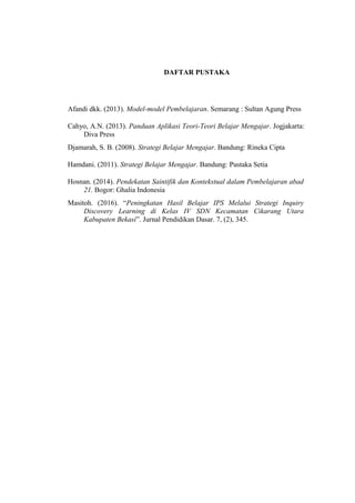 DAFTAR PUSTAKA
Afandi dkk. (2013). Model-model Pembelajaran. Semarang : Sultan Agung Press
Cahyo, A.N. (2013). Panduan Aplikasi Teori-Teori Belajar Mengajar. Jogjakarta:
Diva Press
Djamarah, S. B. (2008). Strategi Belajar Mengajar. Bandung: Rineka Cipta
Hamdani. (2011). Strategi Belajar Mengajar. Bandung: Pustaka Setia
Hosnan. (2014). Pendekatan Saintifik dan Kontekstual dalam Pembelajaran abad
21. Bogor: Ghalia Indonesia
Masitoh. (2016). “Peningkatan Hasil Belajar IPS Melalui Strategi Inquiry
Discovery Learning di Kelas IV SDN Kecamatan Cikarang Utara
Kabupaten Bekasi”. Jurnal Pendidikan Dasar. 7, (2), 345.
 