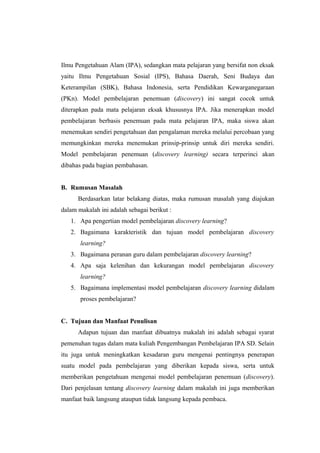 Ilmu Pengetahuan Alam (IPA), sedangkan mata pelajaran yang bersifat non eksak
yaitu Ilmu Pengetahuan Sosial (IPS), Bahasa Daerah, Seni Budaya dan
Keterampilan (SBK), Bahasa Indonesia, serta Pendidikan Kewarganegaraan
(PKn). Model pembelajaran penemuan (discovery) ini sangat cocok untuk
diterapkan pada mata pelajaran eksak khususnya IPA. Jika menerapkan model
pembelajaran berbasis penemuan pada mata pelajaran IPA, maka siswa akan
menemukan sendiri pengetahuan dan pengalaman mereka melalui percobaan yang
memungkinkan mereka menemukan prinsip-prinsip untuk diri mereka sendiri.
Model pembelajaran penemuan (discovery learning) secara terperinci akan
dibahas pada bagian pembahasan.
B. Rumusan Masalah
Berdasarkan latar belakang diatas, maka rumusan masalah yang diajukan
dalam makalah ini adalah sebagai berikut :
1. Apa pengertian model pembelajaran discovery learning?
2. Bagaimana karakteristik dan tujuan model pembelajaran discovery
learning?
3. Bagaimana peranan guru dalam pembelajaran discovery learning?
4. Apa saja kelenihan dan kekurangan model pembelajaran discovery
learning?
5. Bagaimana implementasi model pembelajaran discovery learning didalam
proses pembelajaran?
C. Tujuan dan Manfaat Penulisan
Adapun tujuan dan manfaat dibuatnya makalah ini adalah sebagai syarat
pemenuhan tugas dalam mata kuliah Pengembangan Pembelajaran IPA SD. Selain
itu juga untuk meningkatkan kesadaran guru mengenai pentingnya penerapan
suatu model pada pembelajaran yang diberikan kepada siswa, serta untuk
memberikan pengetahuan mengenai model pembelajaran penemuan (discovery).
Dari penjelasan tentang discovery learning dalam makalah ini juga memberikan
manfaat baik langsung ataupun tidak langsung kepada pembaca.
 