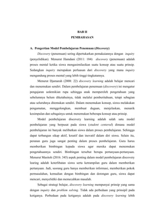 BAB II
PEMBAHASAN
A. Pengertian Model Pembelajaran Penemuan (Discovery)
Discovery (penemuan) sering dipertukarkan pemakaiannya dengan inquiry
(penyelidikan). Menurut Hamdani (2011: 184) discovery (penemuan) adalah
proses mental ketika siswa mengasimilasikan suatu konsep atau suatu prinsip.
Sedangkan inquiry merupakan perluasan dari discovery yang mana inquiry
mengandung proses mental yang lebih tinggi tingkatannya.
Menurut Djamarah (2008: 22) discovery learning adalah belajar mencari
dan menemukan sendiri. Dalam pembelajaran penemuan (discovery) ini mengatur
pengajaran sedemikian rupa sehingga anak memperoleh pengetahuan yang
sebelumnya belum diketahuinya, tidak melalui pemberitahuan, tetapi sebagian
atau seluruhnya ditemukan sendiri. Dalam menemukan konsep, siswa melakukan
pengamatan, menggolongkan, membuat dugaan, menjelaskan, menarik
kesimpulan dan sebagainya untuk menemukan beberapa konsep atau prinsip.
Model pembelajaran discovery learning adalah salah satu model
pembelajaran yang berpusat pada siswa (student centered) dimana model
pembelajaran ini banyak melibatkan siswa dalam proses pembelajaran. Sehingga
dapat terbangun sikap aktif, kreatif dan inovatif dalam diri siswa. Selain itu,
peranan guru juga sangat penting dalam proses pembelajaran. Guru harus
memberikan bimbingan kepada siswa agar mereka dapat menemukan
pengetahuannya sendiri. Bimbingan tersebut berupa pertanyaan-pertanyaan.
Menurut Masitoh (2016: 345) aspek penting dalam model pembelajaran discovery
learing adalah keterlibatan siswa serta ketrampilan guru dalam memberikan
pertanyaan. Jadi, seorang guru hanya memberikan informasi, memberikan pokok
permasalahan, kemudian dengan bimbingan dan dorongan guru, siswa dapat
mencari, menyelidiki dan memecahkan masalah.
Sebagai strategi belajar, discovery learning mempunyai prinsip yang sama
dengan inquiry dan problem solving. Tidak ada perbedaan yang prinsipil pada
ketiganya. Perbedaan pada ketiganya adalah pada discovery learning lebih
 