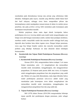 menekankan pada ditemukannya konsep atau prinsip yang sebelumnya tidak
diketahui. Sedangkan pada inquiry, masalah yang diberikan adalah bukan hasil
dari hasil rekayasa, sehingga siswa harus mengerahkan pikiran dan
keterampilannya untuk mendapatkan temuan-temuan di dalam itu melalui proses
penelitian, dan pada problem solving lebih menekakan pada kemampuan pada
kemampuan menyelesaikan masalah.
Melalui penjelasan diatas maka dapat ditarik kesimpulan bahwa
pembelajaran discovery learning adalah suatu model untuk mengembangkan cara
belajar siswa aktif dengan menemukan sendiri, melalui tukar pendapat, berdiskusi,
membaca sendiri, menyelidiki sendiri dan mencoba sendiri sehingga hasil yang
diperoleh akan bertahan lama dalam ingatan siswa. Dengan belajar penemuan,
siswa juga bisa belajar berpikir analisis dan mencoba memecahkan sendiri
problem yang dihadapi. Kebiasaan ini akan ditransfer dalam kehidupan
bermasyarakat.
B. Karakteristik dan Tujuan Model Pembelajaran Penemuan (Discovery
Learning)
1. Karakteristik Pembelajaran Penemuan (Discovery Learning)
Hosnan (2014: 284), mengemukakan bahwa terdapat 3 ciri utama
belajar menemukan, yaitu (1) mengeksplorasi dan memecahkan
masalah untuk menciptakan, menggabungkan, dan menggeneralisasi
pengetahuan; (2) berpusat pada peserta didik atau siswa; (3) kegiatan
untuk menggabungkan pengetahuan baru dan pengetahuan yang sudah
ada. Melalui ciri yang telah dikemukakan, maka dapat diketahui bahwa
model pembelajaran penemuan (discovery) adalah model yang
menekankan pada kemampuan siswa dalam mengeksplorasi dan
memecahkan masalah untuk menciptakan, menggabungkan, dan
menggeneralisasi pengetahuan baru dan yang sudah ada.
2. Tujuan Pembelajaran Penemuan (Discovery Learning)
Bell (1978) dalam Hosnan (2014:284) mengemukakan beberapa
tujuan spesifik dari pembelajaran dengan penemuan, yakni sebagai
berikut:
 