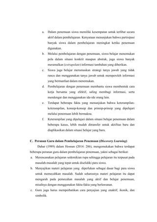 a. Dalam penemuan siswa memiliki kesempatan untuk terlibat secara
aktif dalam pembelajaran. Kenyataan menunjukan bahwa partisipasi
banyak siswa dalam pembelajaran meningkat ketika penemuan
digunakan.
b. Melalui pembelajaran dengan penemuan, siswa belajar menemukan
pola dalam situasi konkrit maupun abstrak, juga siswa banyak
meramalkan (extrapolate) informasi tambahan yang diberikan.
c. Siswa juga belajar merumuskan strategi tanya jawab yang tidak
rancu dan menggunakan tanya jawab untuk memperoleh informasi
yang bermanfaat dalam menemukan.
d. Pembelajaran dengan penemuan membantu siswa membentuk cara
kerja bersama yang efektif, saling membagi informasi, serta
mendengar dan menggunakan ide-ide orang lain.
e. Terdapat beberapa fakta yang menunjukan bahwa keterampilan-
keterampilan, konsep-konsep dan prinsip-prinsip yang dipelajari
melalui penemuan lebih bermakna.
f. Keterampilan yang dipelajari dalam situasi belajar penemuan dalam
beberapa kasus, lebih mudah ditransfer untuk aktifitas baru dan
diaplikasikan dalam situasi belajar yang baru.
C. Peranan Guru dalam Pembelajaran Penemuan (Discovery Learning)
Dahar (1989) dalam Hosnan (2014: 286), mengemukakan bahwa terdapat
beberapa peranan guru dalam pembelajaran penemuan, yakni sebagai berikut:
a. Merencanakan pelajaran sedemikian rupa sehingga pelajaran itu terpusat pada
masalah-masalah yang tepat untuk diselidiki para siswa.
b. Menyajikan materi pelajaran yang diperlukan sebagai dasar bagi para siswa
untuk memecahkan masalah. Sudah seharusnya materi pelajaran itu dapat
mengarah pada pemecahan masalah yang aktif dan belajar penemuan,
misalnya dengan menggunakan fakta-fakta yang berlawanan.
c. Guru juga harus memperhatikan cara penyajian yang enaktif, ikonik, dan
simbolik.
 