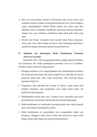 d. Bila siswa memecahkan masalah di laboratorium atau secara teoritis, guru
hendaknya berperan sebagai seorang pembimbing atau tutor. Guru hendaknya
jangan mengungkapkan terlebuh dahulu prinsip atau aturan yang akan
dipelajari, tetapi ia hendaknya memberikan saran-saran bilamana diperlukan.
Sebagai tutor, guru sebaiknya memberikan umpan balik pada waktu yang
tepat.
e. Menilai hasil belajar merupakan suatu masalah dalam belajar penemuan.
Secara garis besar tujuan belajar penemuan ialah mempelajari generalisasi-
generalisasi dengan menemukan generalisai-generalisasi itu.
D. Kelebihan dan Kekurangan Model Pembelajaran Penemuan
(Discovery Learning)
Afandi dkk. (2013: 100) mengemukakan bahwa terdapat beberapa kelebihan
dan kekurangan dari model pembelajaran penemuan (discovery), kelebihan-
kelebihan tersebut antara lain sebagai berikut:
1. Dianggap membantu siswa mangembangkan atau memperbanyak persediaan
dan penguasaan ketrampilan dan proses kognitif siswa. Kekuatan dari proses
penemuan dating dari usaha untuk menemukan. Jadi seseorang belajar
bagaimana belajar itu.
2. Pengetahuan yang diperoleh dari strategi ini sifatnya sangat pribadi dan
mungkin merupakan suatu pengetahuan yang sangat kukuh; dalam arti
pendalaman dari pengertian.
3. Membangkitkan gairah pada siswa, misalnya siswa merasakan jerih payah
penyelidikannya, menemukan keberhasillan dan kadang-kadang gagal.
4. Model pembelajaran ini memberikan kesempatan pada siswa untuk bergerak
maju sesuai dengan kemampuannya sendiri.
5. Model pembelajaran ini menyebabkan siswa mengarahkan sendiri cara
belajarnya, sehingga ia lebih merasa terlibat dan bermotivasi sendiri untuk
belajar, paling sedikit dapat suatu proyek penemuan khusus.
 