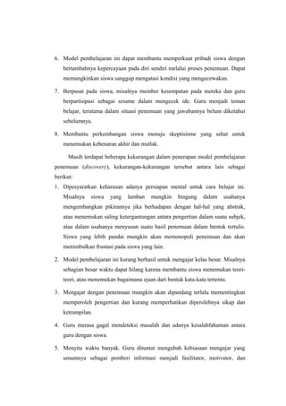 6. Model pembelajaran ini dapat membantu memperkuat pribadi siswa dengan
bertambahnya kepercayaan pada diri sendiri melalui proses penemuan. Dapat
memungkinkan siswa sanggup mengatasi kondisi yang mengecewakan.
7. Berpusat pada siswa, misalnya member kesempatan pada mereka dan guru
berpartisipasi sebagai sesame dalam mengecek ide. Guru menjadi teman
belajar, terutama dalam situasi penemuan yang jawabannya belum diketahui
sebelumnya.
8. Membantu perkembangan siswa menuju skeptisisme yang sehat untuk
menemukan kebenaran akhir dan mutlak.
Masih terdapat beberapa kekurangan dalam penerapan model pembelajaran
penemuan (discovery), kekurangan-kekurangan tersebut antara lain sebagai
berikut:
1. Dipesyaratkan keharusan adanya persiapan mental untuk cara belajar ini.
Misalnya siswa yang lamban mungkin bingung dalam usahanya
mengembangkan pikirannya jika berhadapan dengan hal-hal yang abstrak,
atau menemukan saling ketergantungan antara pengertian dalam suatu subjek,
atau dalam usahanya menyusun suatu hasil penemuan dalam bentuk tertulis.
Siswa yang lebih pandai mungkin akan memonopoli penemuan dan akan
menimbulkan frustasi pada siswa yang lain.
2. Model pembelajaran ini kurang berhasil untuk mengajar kelas besar. Misalnya
sebagian besar waktu dapat hilang karena membantu siswa menemukan teori-
teori, atau menemukan bagaimana ejaan dari bentuk kata-kata tertentu.
3. Mengajar dengan penemuan mungkin akan dipandang terlalu mementingkan
memperoleh pengertian dan kurang memperhatikan diperolehnya sikap dan
ketrampilan.
4. Guru merasa gagal mendeteksi masalah dan adanya kesalahfahaman antara
guru dengan siswa.
5. Menyita waktu banyak. Guru dituntut mengubah kebiasaan mengajar yang
umumnya sebagai pemberi informasi menjadi fasilitator, motivator, dan
 
