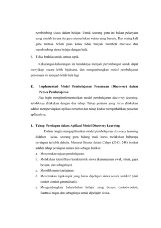 pembimbing siswa dalam belajar. Untuk seorang guru ini bukan pekerjaan
yang mudah karena itu guru memerlukan waktu yang banyak. Dan sering kali
guru merasa belum puas kalau tidak banyak memberi motivasi dan
membimbing siswa belajar dengan baik.
6. Tidak berlaku untuk semua topik.
Kekurangan-kekurangan ini hendaknya menjadi pertimbangan untuk dapat
menyikapi secara lebih bijaksana, dan mengembangkan model pembelajaran
penemuan ini menjadi lebih baik lagi
E. Implementasi Model Pembelajaran Penemuan (Discovery) dalam
Proses Pembelajaran
Jika ingin mengimplementasikan model pembelajaran discovery learning,
setidaknya dilakukan dengan dua tahap. Tahap pertama yang harus dilakukan
adalah mempersiapkan aplikasi tersebut dan tahap kedua memperhatikan prosedur
aplikasinya.
1. Tahap Persiapan dalam Aplikasi Model Discovery Learning
Dalam rangka mengaplikasikan model pembelajaran discovery learning
didalam kelas, seorang guru bidang studi harus melakukan beberapa
persiapan terlebih dahulu. Menurut Bruner dalam Cahyo (2013: 248) berikut
adalah tahap persiapan antara lain sebagai berikut:
a. Menentukan tujuan pembelajaran.
b. Melakukan identifikasi karakteristik siswa (kemampuan awal, minat, gaya
belajar, dan sebagainya).
c. Memilih materi pelajaran.
d. Menentukan topik-topik yang harus dipelajari siswa secara induktif (dari
contoh-contoh generalisasi).
e. Mengembangkan bahan-bahan belajar yang berupa contoh-contoh,
ilustrasi, tugas dan sebagainya untuk dipelajari siswa.
 
