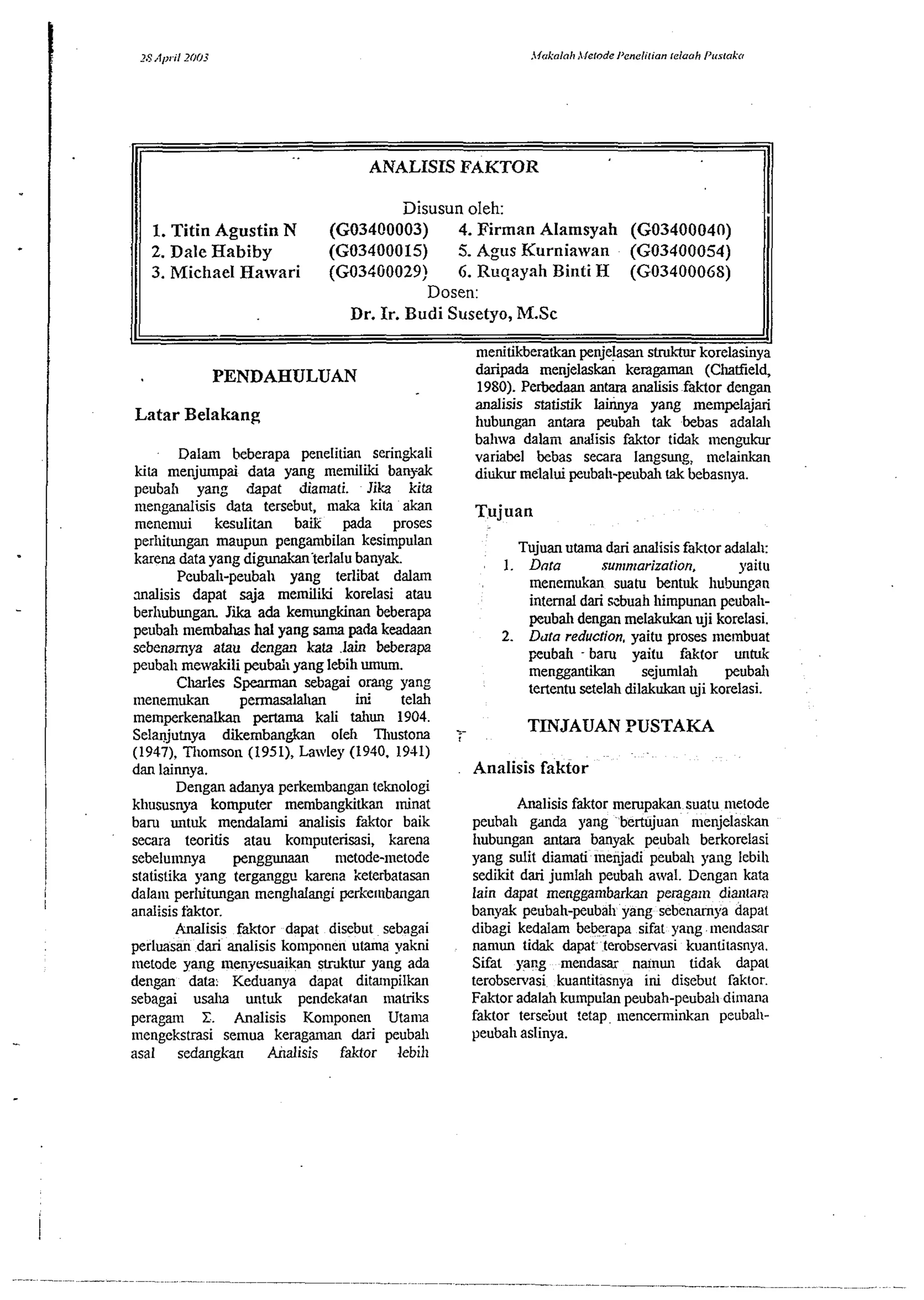 1 ANALISIS FAKTOR 
I 
J1L 111 
rnenitikberatkan ~enielasans tluktur korelasinva 
I 
I 
PENDAHULUAN daripada menjeiask% keragaman (chatfieid, 
1980). PeMaan antara analisis faktor denm 
Latar Belakang 
Disusun oleh: 
I. Titin Agustin N (G03400003) 4. Firman Alamsynh (G03400040) 
2. Dale Habiby (G03400015) 5. Agus Kurniawan (G03400054) 
3. Michael Hawari (G034G0029) 6. Ruqayah Biuti H (G0340006S) 
Dosen: 
Dr. Ir. Budi Susetyo, M.Sc 
analisis statistik lainnya yang mempela&i 
hubungan antara peubah tak bebas adalal~ 
bahwa dalain analisis faktor tidak ~nengukur 
Dalam beberapa penelitian serin&ali variabel bebas secara langsung: melainkan 
kits menjunpai data yang memiliki bawak diukur melalui peubah-peubah tak bebasnya. 
peubah yang &pat diamati. Jika kita 
n~enganalisis data tersebut, maka kita akan ~,~j~~~ 
rnene~nui kesulitan baik pada proses 
perl~itungan maupun pengambil& kesimpulan 
karena data yang digunakanterlalu banyak. 
Pcubah-peubah yang terlibat dalam 
malisis dapat saja memiliki korelasi atau 
berhubungan Jii ada kernungkinan beberapa 
peubah niembdus ha1 yang sama pada keadaan 
sebenamya atau dengal kata .lain beberapa 
peubah mewakili peubah yang lebih mum. 
Charles Spearman sebagai orang yang 
nlenernukan permasalahan hi telah 
1 memperkenalkan pertama kali taliun 1904. 
Selanjutnya diembangkan ole11 Tllustona 
(1947), Thornson (195 l), Lawley (1940, 1941) 
dan laimya. 1 Dengan adanya perkembangan teknologi 
khususnya komputer mernbangkitkan ~ninat 
baru untuk mendalami analisis faktor baik 
! secara twritis atau komputerisasi, karena sebelumnya penggunaan metode-nietode 
statistika yang terganggv karena keterbatasan 
I dala~np erlutungan menghalangi perkembangan 
I analisis fsktor. 
Analisis faktor dapat disebut sebagai 
perluasan dari analisis ko~npnnen utama yakni 
111etode yang iilenyesuaikan strklur yang ada 
dengan data. Keduanya dapat ditrunpilkan 
sebagai usaha untuk pendekatan matriks 
peragrun . Analisis Ko~nponen Utanla 
- mengekstrasi selnua keragaman dazi peubah 
asal sedangkan Analisis faktor lebih 
Tujuan utama dari analisis faktor adalal~: 
1. Dnra sunrnrariza~ion, yaitu 
~nenemukan suatu bentuk hubungan 
internal dari szbuah himpunan peubah-peubah 
dengan melakukan uji korelasi. 
2. Dua reduction, yaitu proses ~nernbuat 
peubah - baru yaifu faktor untuk 
rnengganthn sejurnlah peubal~ 
tertentu setelah dilakukan uji korelasi. 
Analisis faktor 
Analisis faktor rnerupakan suatu inetode 
peuhah gdnda yang bertujuan menjelaskan 
hubungan antara banyak peubah berkorelasi 
yang sulit diamati ~nenjadi peubah yang leb~h 
sedikit dari jumlah peubah awal. Dengan kata 
lain dapat menggan~barkan peraganl dlantan 
banyak peubah-peubah yang sebenamya dapal 
dibagi kedalam beberapa sifat yang mendamr 
naniun tidak dapat terobservas~ kuantitasnya. 
Sifat yaRg mendasar nrunul tidak dapac 
terobsewasi kuantitasnya iru disebut raktor 
Faktor adalah ku~npulanp eubah-peubal~d lmana 
faktor tersebut !etap mencern~~nkanpe uball-peubah 
aslinya. 
 