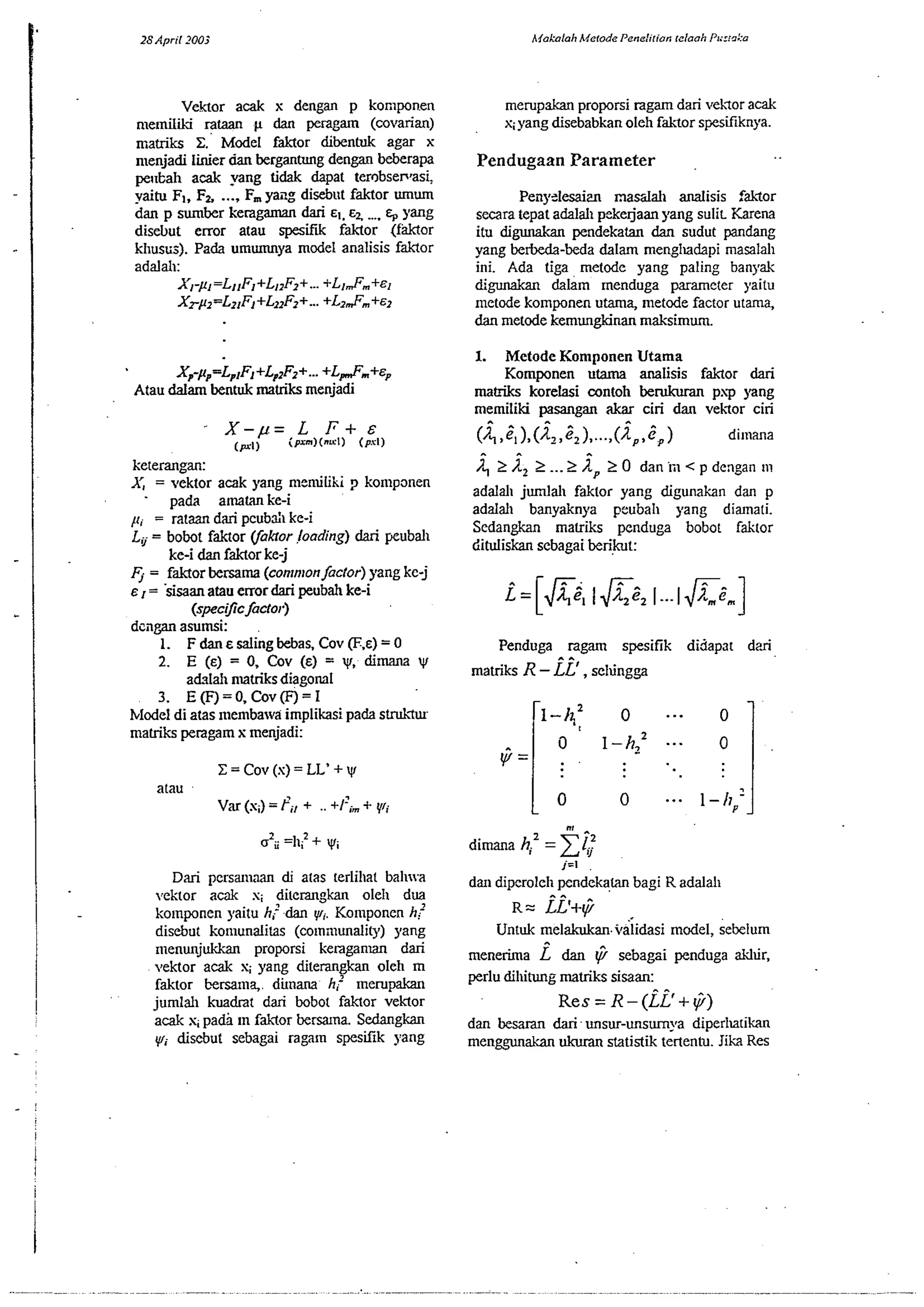 Vektor acak x dengan p komponen 
n~emili ram p dan peragam (wvarian) 
matriks X' Model faktor dibentuk agar x 
n~enjadili nier dan bergantung dengan beberapa 
pe11Ea11 acak yang tidak &pat ter~bse~asi, 
?aim Fl, Fa ..., F, yacg disebut faktor mum 
dan p sumber kcragaman dari EI. EL .... E, yang 
disebut error atau spesifik faklor (faktor 
khustis). Pada umumnya model analisis faklor 
adalah: 
XI-fi=LllF1+Ll~F2++..L. lmF,,,+&l 
XZ-/II=LZIFI+LIIF...Z ++L zmFm+~z 
Xp-~p=LptFl+Lp~F2++L...~ .+E, 
Atau dalam bentuk matriks menjadi 
keterangan: 
A', = vektor acak yang menulihi p komponen 
- pada amatan ke-i 
1, = rataan dari pcubd~k e-i 
Lv = bobot faktor Vakror loading) dari yeubal~ 
ke-i dan faktor ke-j 
4 = faktor bersama (conmlon factor) yang kc-j 
E , = sisaan atau error dari penbah ke-i 
(specgc factor) 
dcilgan asumsi: 
1. F dan E dingb ebas. Cov (F.E)= 0 
2. E (E) = 0, COV (E) = yf, dim yf 
ahlali nlatriks diagonal 
3. E(F)=O,Cov@)=I 
blodel di atas ~nembawa implikasi pada strukSu 
matriks peragam x menjadi: 
atau 
var (s;)= Pi, + .. +I?;- + (rl; 
Dari pcrsaliaan di alas terlihat bah~a 
vektor a& s; ditemgkan ole11 dua 
kolnponen yaitu hj dan q~;. Ko~nponen h" 
disebut komunalitas (w~nmunalitp) yang 
rnenunjukkan proporsi keraganlan dari 
vektor acak s; yang diterangkan oleh m 
faktor bersama,, dun- hj ~nerupakan 
jumlah kuadtat dari bobot faktor vektor 
acak y pa& 1n faklor kana. Sedangkan 
yl, disebut sebagai ragarn spesifik yang 
merupakan proporsi ragam dari vehlor acak 
%pang disebabkan oleh faklor spesifiknpa. 
Pendugaan Parameter 
Peily=lesaim nasdah analisis fakTor 
secara tepat adalah pikejaan yang sulit Karena 
itu digunakan pendekatan dan sudut pandang 
yang beM-beda dalam menglladapi masalah 
ini. Ada tiga metode yang paling banpak 
digunakan &lam menduga parameter yaitu 
metode komponen utama, metode factor utama, 
dan metode kemungkinan maksimum. 
1. Metode Komponen Utama 
Komponen utarna analisis faktor dari 
ma& korelasi wntoh berukuran psp yang 
memiliki pasangan akar ciri dan vekor ciri 
(-4 ,;1),(i2,;2)....,(iP,ip) di~nana A .. 
f?2 fb22 ... 2 /2, 2 0 dan iil < p dengan 111 
adalal~ jurnlal~ faktor yang digunakan dan p 
adalal~ banyaknya peubah yang diamati. 
Sedangkan matriks penduga bobot faktor 
dituliskan sebagai berwt: 
Penduga .. .ragam spesifik didapat d?i 
matriks R - LL' , selungga 
,=I 
dal diperoleh pendekam bagi R adalah 
R= it+@ 
Untuk melakukan.i&idasi model, kebelum 
a 
menerima L dan @ sebagai penduga alrlur, 
perlu dihitung matriks sisaan: 
~e=s R- (ii'++) 
dan besamn dari unsur-unsumya diperllatih 
menggunakan ukuran statistik tertentu. Jika Res 
 