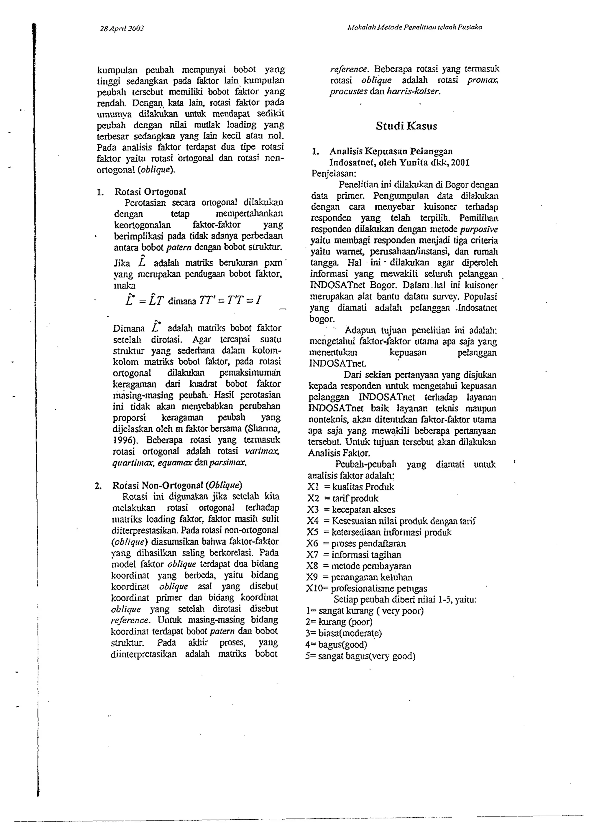kumpulan peubal~ men~punyai bobot sang 
tinggi sedangkan pada faktor lain Lxmpulan 
peuball tersebut memiliki bobot faktor yang 
rendah. Dengan kata laii rotasi faktor pa& 
umwa dilakvkan untuk mendapat sedikit 
peubah dengan nilai mu&k loading yang 
tetbesar seda'gkan yang lain kecil atan wl. 
Pada analisis faktor terdapat dua tipe rotasi 
I 
faktor yaitu mtasi ortogopal dan rotasi ncn- 
I ortogonal (oblique). 
Rotasi Ortogonal 
Perotasian scan ortogom1 dil&c 
dengan tetap mempertahankan 
keortogonalan faklor-faktor yang 
berimplikasi pa& tidak adanya perklaan 
antara bobot patern dengan bobot siruktur. 
Jika i adalal~ ma& berukuran pm 
yang ~nerupakan pendugaan bobot faktor, 
mah 
i' = LT dimarta TT' = TIT = I - 
Dimana i' adalall matriks bobot faktor 
setelah dirotasi. Agar tercapai suatu 
stdqur yang sededlana &!am kolom-kolom 
matriks bobot iaklor, pada rotasi 
ortogonal dilakukan pemaksimumin 
kcragaman dari hadrat bobot faktor 
masing-lasing peubah Hasil ,-erotasian 
ini tidak akan menyebabkan perubahan 
proporsi keragaman peubal~ yang 
dijelaskan oleh m faklor bersama (Slanna, 
1996). Beberapa rotasi yang temsuk 
rotasi ortogonal adaldl rotasi varinrax, 
quar~in~meq,u anrax danparsin~ar. 
2. Roiasi Non-Ortogonal (Oblique) 
Rotasi ini digunakan jika setelah kita 
melakukan rotasi 017ogoml lerludap 
matriks loading faktor. faktor masill sulit 
diiterprestasikan. Pada rotasi nondrtogonal 
(oblique) diasumsikan ballwva faktor-fakor 
yang dillasilkan saling berkort:asi. Pada 
ntcdel Mlor oblique terdapat dua bidang 
koordimt yang berbeda. yaitu bidang 
koordirzt oblique asal yang disebut 
kcordinat p~ner dan bidang koordinat 
oblique yang setelah diiotasi disebut 
rejerence. Untuk masing-masing bidang 
kcordim! terdapat bobot palern dan bobot 
smk~ur. Pada aichii proses, yang 
diinterp;etasikan adalal~ matliks bobat 
rekrence. Beberzpa rotasi yang temusuk 
rotasi obliqce adalall rotasi pronlax, 
procusles dan l~arris-kaiser. 
Studi Kasus 
1. Analisis Kepuasan Pelanggan 
Indosatnet, oleh Yunita dkk, ZOO1 
Penizlasan: 
Penelitian ini dilakukul di Boeor denean 
data primer. Pengwnpulan data -dil& 
dengan cara menyebar kuisonti terlladap 
responden yang telah terpilih. Pemiliiun 
responden dilakdcan dengan metode purpasi~e 
yaitu membagi responden menjadi liga criteria 
vaitu wmet wd~aanlinstamid an rumall 
-mgga. ~ainii - dilakukan a& dipemleh 
infonnasi yang mewakili selucuh pelanggan 
IhDOSATnet Bogor. Dalam . l~al ini kuisoner 
rnerupakan alat bantu dalan~ survey. Populasi 
yng diallati adalal~ pelangan .lndosal?et 
bogor. 
Adapun tujuan peneliiian ini addah: 
menge~~fuaik tor-faktor utama apa saja yang 
menentukan kepuasan pel^^^ 
INDOSATneL 
Dari sekian pertanyaan yang dizjukan 
kepada responden untuk mengetallui kepuasru~ 
pclangp INDOSATnet tedladap layanan 
INDOSATnet baik layanan reknis maupun 
nonteknis, akan ditentukan faktor-faktor u@ma 
spa saja yang mewqkili kberapa pertanyam 
tersebut. Untuk tujuan tersebur akan dilakuk?~ 
Analisis Faker. 
Peubzh-peubah yang diamati untuk 
adisis faktor adalal~: 
XI = kualitas Prcduk 
X2 = tarif prcduk 
X3 = kecepatan akses 
X4 = Kesesuaian nilai produk dengan tarif 
X5 = ketersediaan infonnasi produk 
XG = proses pendarkan 
X7 = i~fonnasi tagihan 
X8 = nletode pembayaran 
X9 = penangacan kelb 
X10= profesionalisme petilgas 
Setiap peubah diberi nilai 1-5, yaitu: 
1= sangat kurang ( vety poor) 
2= kurang @€or) 
3= biasa(mcderate) 
4= bagus(gocd) 
5= sangat bagus(very good) 
 