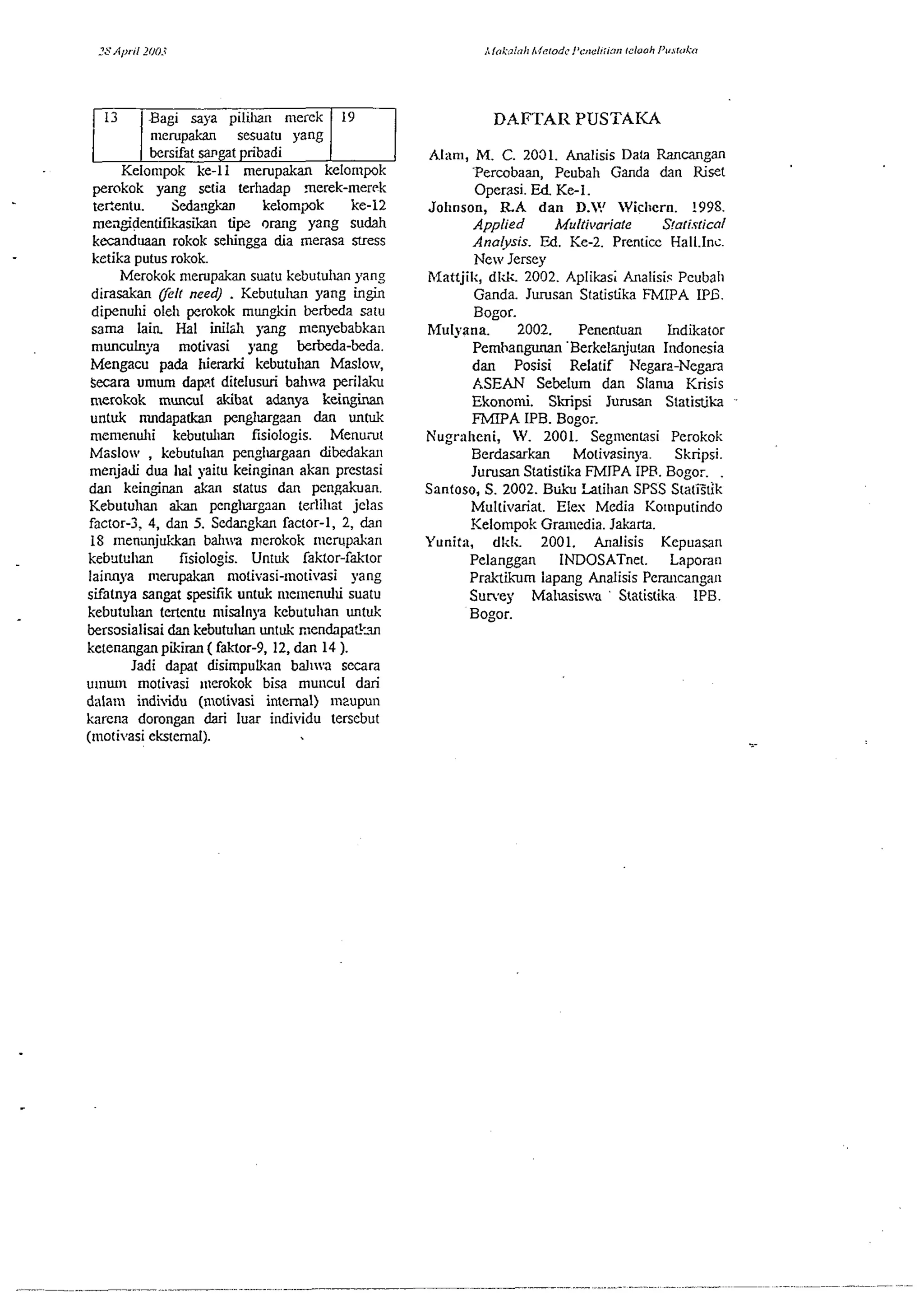 Bag1 saya pilh merek 
I meru~akan sesuatu vang 
. . ( bersifat sangat pribadi 
19 DAFTAR PUSTAIU 
Kelonlwk ke-I1 merupakan kelornpok 
perokok yang setia terludap merek-merrk 
tecentu. Sedan* kelompk ke-12 
meagidentifkasikan tip orang yang sudah 
kecanduaan rokok selcn~ad ia merasa stress 
ketika putus rokok. 
Merokok n~erupakan suatu kcbutulun yang 
dirasakan felt need) . Kebutulm yang ingin 
dipenulli oleli perokok mungkin betbeda satu 
sama lain I-Ial inild~ yang menyebabkan 
rnunculnya motivasi yang berbeda-beda. 
Mengacu pada hied kebutulm Maslow, 
Secara umum dap.1 ditelusuri bal~wa peril&. 
nlerokok muncul akibat adanya keinginan 
untuk mndapatkan penglmgzan dan vntuk 
menienul~i kebutuhan fisiologis. Menurut 
Msslow , kebutulm penglargaan dibedaka~ 
rnenjadi dua llal yaitu keinginan akan prestasi 
dan keinginan akan status dan pengakuan. 
Kebutul~an akan penglmgaan terlil~at jelas 
factor-3, 4, dan 5. Sedaxgh factor-I, 2, dan 
18 menunjukkan ballna nlerokok inerupkan 
kebxtulm fisiologis. Untuk faktor-faktor 
laimya merupakan n~otivasi-moti,asi yang 
sifatnya sangat spesifik untuk ~uemenulu suatu 
kebutul~an tertentu rnisalnya kebutuhan untuk 
bersosialisai dan kebutulm untuk mendapatkul 
ketenangan pikiran ( falrtor-9. 12, dan 14 ). 
Jadi dapat disimpukan bal~na secara 
umwn motivasi incrokok bisa mu~lcul dari 
dalain individu (motivasi internal) m2upun 
karena dorongan dari luar individu terscbut 
(motivasi eksternal). 
Alam, M. C. 2031. Analisis Data Rancangan 
Percobam, Peubal~ Ganda dan Riset 
Operasi. Ed Ke-I. 
Johnson, RA dan D.? Wicl~ern. !99S. 
Applied Multi~~ariate S!atis~ical 
Analysis. Ed. Ke-2. Prenticc Hall.Inz. 
New Jersey 
hfattjik, dl&. 2002. Aplikasi Analisiq Pcubal~ 
Ganda. Jurusan Statistika FMIPA IPG. 
Bogor. 
Mul~ana. 2002. Penentuan Indikator 
Pemhangunan 'Berkelmjnm Indonesia 
dan Posisi Relatif Negarz-Negan 
ASEAN Sebelum dan Slanu Krisis 
Ekonomi. Skripsi Jurusan Statistika 
FMIPA IPB. Bogo;. 
h'ugrnheni, W. 2001. Segmenlasi Perokok 
Berdasarkan Motivasinya. Skripsi. 
Jurusan Statistika FMlPA IPR. Bogor. . 
Santoso, S. 2002. Buku Latillan SPSS StatEtik 
Multivariat. Eles Media Kolnputindo 
Kelompok Gran~ediaJ. akarta. 
Yunita, dkli. 2001. Analisis Kepuasan 
Pelanggan INDOSATnet. Laporan 
Prakthm lapang Analisis Periu~cdnga~~ 
Suney Malnsis,a ' Statistika 1PB. 
Bogor. 
 
