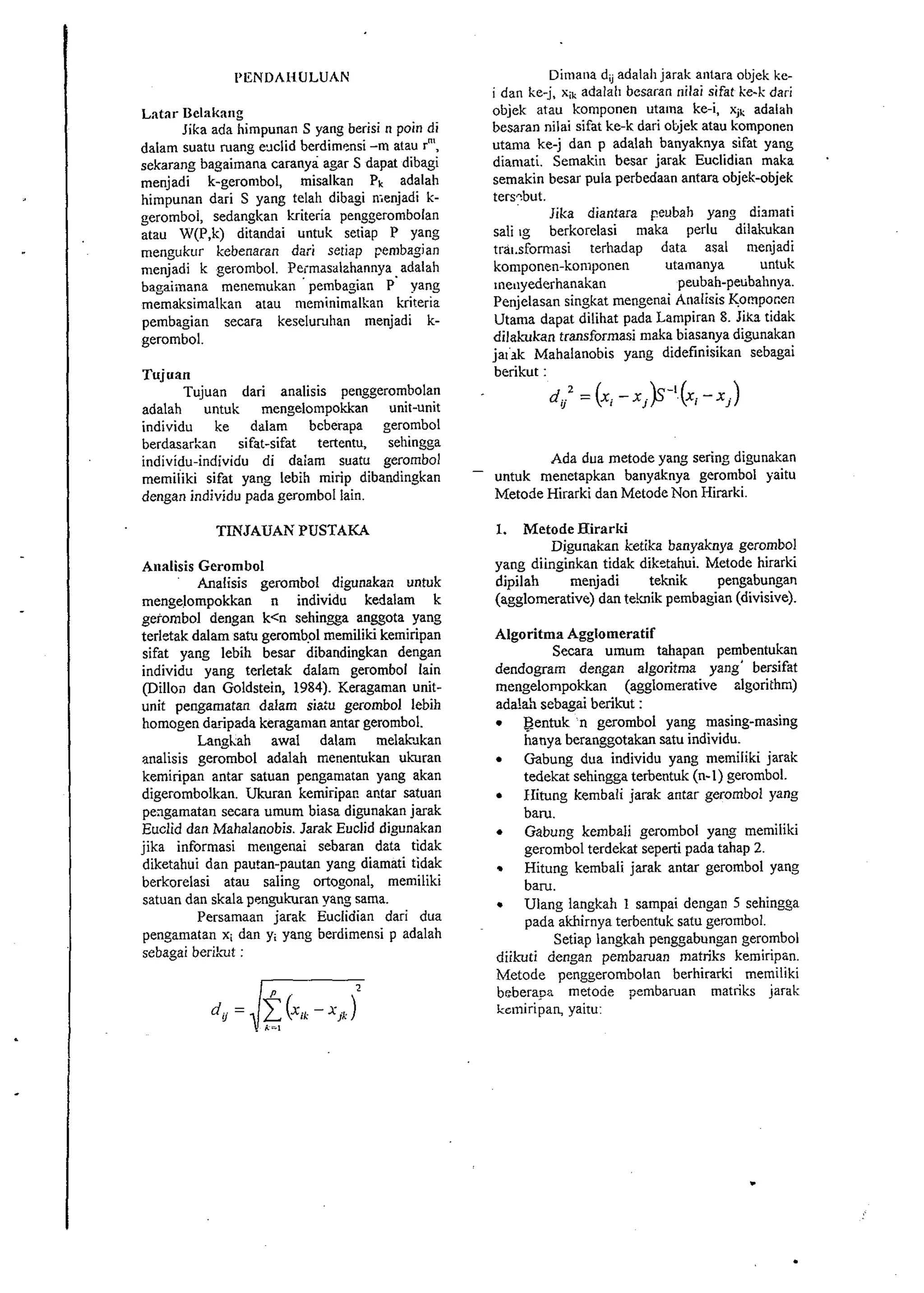 PENDAHULUAN 
Latar Uelakaiig 
Jika ada himpunan S yang berisi n poin di 
dalam suatu ruang exlid berdimensi -m atau rn', 
sekarang bagaimana caranya agar S dapat dibagi 
menjadi k-gerombol, misalkan PI, adalah 
himpunan dari S yang telah dibagi n~enjadi k-geromboi, 
sedangkan kriteria penggerombolan 
atau W(P,k) ditandai untuk setiap P yang 
mengukur kebenaran dari setiap pembagian 
menjadi k gerombol. Peimasalahannya adalah 
bagaiinana menemukan ' pembagian P' yang 
memaksimalkan atau meminirnalkan kriteria 
pembagian secara keselur~han menjadi k-gerombol. 
Tujuan 
Tujuan dari analisis penggerombolan 
adalah untuk mengelompokkan unit-unit 
individu ke dalam beberapa gerombol 
berdasarkan sifat-sifat tertentu, sehingga 
individu-individu di dalam suatu gerombol 
memiiiki sifat yang lebih mirip dibandingkan 
dengan individu pada gerombol lain. 
TINJAUAK PUSTAKA 
Analisis Gerombol 
Analisis gerornbol digunakail untuk 
mengelompokkan n individu kedalam k 
gerombol dengan k<n sehingga anggota yang 
terletak dalarn satu geromb.01 memiliki kemiripan 
sifat yang lebih besar dibandingkan dengan 
individu yang terletak dalam gerombol lain 
(Dilloil dan Goldstein, 1984). Keragaman unit-unit 
pengarnatan dalam siatu gerombol lebih 
homogen daripada keragaman antar gerombol. 
Langkah awal dalam melak~kan 
analisis gerombol adalah menentukan ukuran 
kemiripan antar satuan pengamatan yang akan 
digerombolkan. Ukuran kemiripar. antar satuan 
pexgamatan secara umum biasa diynakan jarak 
Euclid dan Mahalanobis Jarak Euclid digunakan 
jika informasi meligenai sebaran data tidak 
diketahui dan pautan-pautan yang diamati tidak 
berkorelasi atau saling ortogonal, memiliki 
satuan dan skala pcngukuran yang sarna. 
Persamaan jarak Euclidian dari dua 
pengamatan xi dan yi yang berdimensi p adalah 
sebagai berik~t: 
Dimana d, adalah jarak antara objek ke-i 
dan ke-j, xik adalali besaran nilai sifat ire-k dari 
objek atau kornponen utaina ke-i, xjk adalah 
besaran nilai sifat ke-k dari oljjek atau komponen 
utama ke-j dan p adalah banyaknya sifat yang 
diamati. Semakin besar jarak Euclidian maka . 
semakin besar pula perbedaan antara objek-objek 
tersybut. 
Jika diantara peubah yang dismati 
sali ig berkorelasi maka perlu dilakukan 
trai.sformasi terhadap data asal n~enjadi 
komponen-komponen utamanya untuk 
~neuyederhanakan peubah-peubahnya. 
Penjelasan singkat mengenai Analisis Kompocen 
Utama dapat dilihat pada Lampiran 8. Jika tidak 
dilahkan transformasi maka biasanya digunakan 
jatak Mahalanobis yang didefinisikan sebagai 
berikut : 
d, 2 =(xi -x.)S".(x, J -xj) 
Ada dua metode yang sering digunakan 
- untuk menetapkan banyaknya gerombol yaitu 
Metode Hirarki dan Metode Non Hirarki. 
1. Metode Hirarki 
Digunakan ketika banyaknya gerombol 
yang diinginkan tidak dikstahui. Metode hirarki 
dipilah menjadi teknik pengabungan 
(agglomerative) dan tehik pembagian (divisive). 
Algoritma Agglomeratif 
Secara umum tahapan pembentukan 
dendogram dengan algoritma yang' bersifat 
mengelompokkan (agglomerative algorithm) 
a.da !ah sebagai berikut : Bentuk n gerombol yang masing-masing 
hanya beranggotakan satu individu. 
Gabung dua individu yang memiliki jarak 
tedekat sehingga terbentuk (n-1) gerombol. 
IIitung kembali jarak antar gerombol yang 
baru. 
Gabung kembali gerombol yang memiliki 
gerombol terdekat seperti pada tahap 2. 
Hitung kembali jarak antar gerombol yang 
barn. 
Ulang langkah 1 sampai dengan 5 sehingga 
pada akhirnya terbentuk satu gerombol. 
Setiap langkah penggabungan gerombol 
diikuti dengan pembaruan matriks kemiripan. 
Metode penggerombolan berhirarki memiliki 
beberap rnetode pembaruan matriks jarak 
kemiripan, yaitu 
 