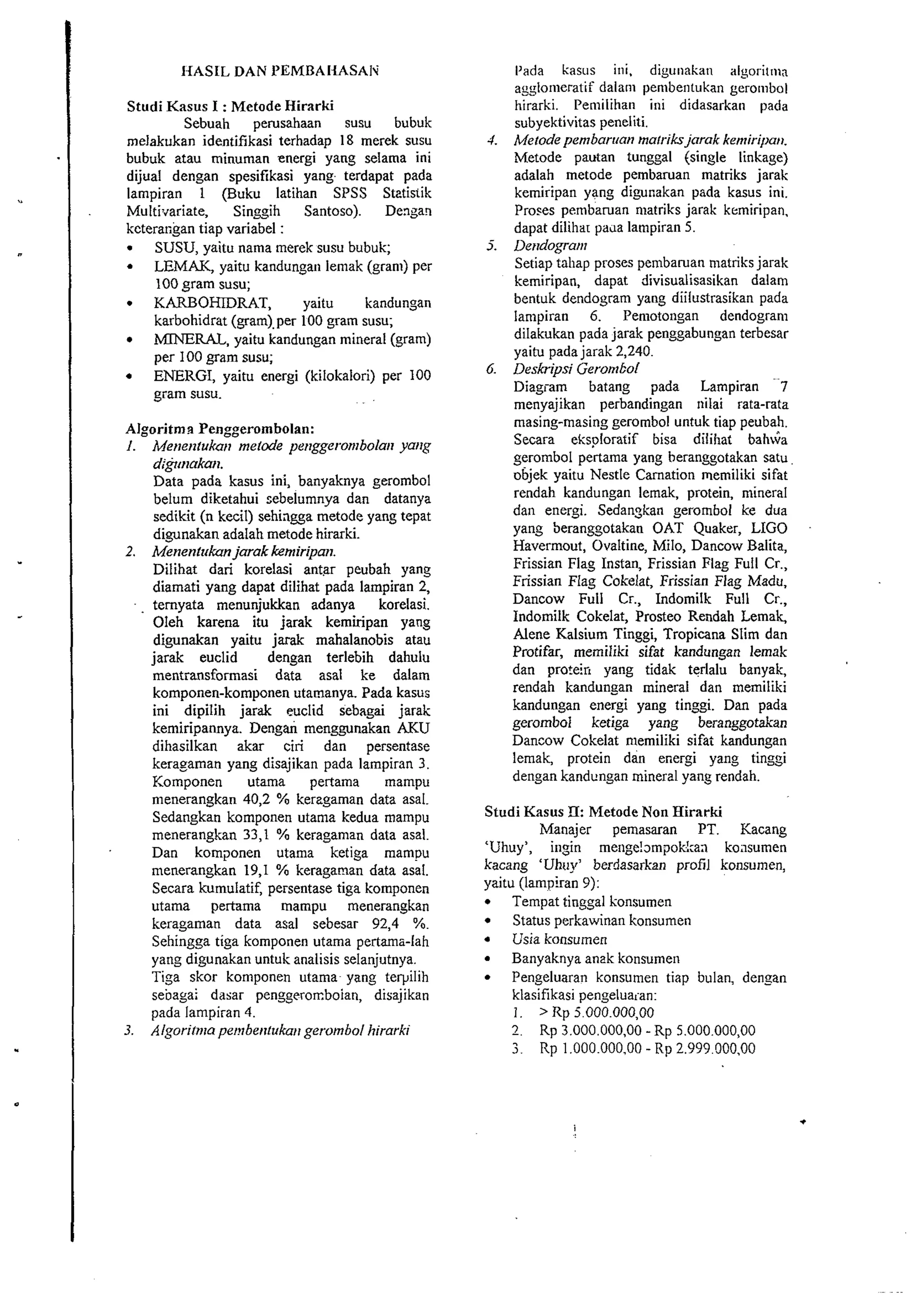 IiASLL DAN I'EMBAI-LASAIU' 
Studi Kasus I : Metode Hirarki 
Sebuah pemsahaan susu bubuk 
melakukan identifikasi terhadap 18 merek susu 
bubuk atau minuman energi yang selama ini 
dijual dengan spesifikasi yang terdapat pada 
lampiran 1 (Buku latihan SPSS Stztis~ik 
Multi.~ariate, Singgih Santoso). Dengaq 
kcterangan tiap variabel : 
SUSU, yaitu nama merek susu bubuk; 
LEMAK, yaitu kandungan lemak (gram) per 
100 gram susu; 
KARBOHDRAT, yaitu kandungan 
karbohidrat (gam),per 100 gram susu; 
MINERAL, yaitu kandungan mineral (gram) 
per 100 gram susu; 
ENERGI, yaitu energi (kilokalori) per 100 
gram susu. 
Algoritme Penggerombolan: 
I. Me~ie~llukam~ert ode pe~rggeronlbola~yra ifg 
dr@maka~~. 
Data pada kasus ini, banyaknya gerombol 
belum diketahui sebelumnya dan datanya 
sedikit (n kecil) sehiagga metode yang tepat 
digunakan adalah metode hirarki. 
2. Menenlukan jarak kemiripan. 
Dilibat dari korelasi antar peubah yang 
diamati yang dapat dilihat pada lampiran 2, 
temyata menunjukkan adanya korelasi. 
Oleh karena itu jarak kemiripan yang 
digunakan yaitu jarak mahalanobis atau 
jarak euclid dengan terlebih dahulu 
mentransformasi data asal ke dalam 
komponen-komponen utamanya. Pada kasus 
ini dipilih jarak euclid sebagai jarak 
kemiripannya. Dengai menggunakan AKU 
dihasilkan akar ciri dan persentase 
keragaman yang disajikan pada lampiran 3. 
Komponen utama pertama mampu 
menerangkan 40,2 % kerzgaman data asal. 
Sedangkan komponen utama kedua mampu 
menerangkan 33,1 % keragaman data asal. 
Dan komgonen utama ketiga mampu 
menerangkan 19,1 % keragaman data asal. 
Secara kumulatif, persentase tiga komponen 
utama pertama mampu menerangkan 
keragaman data asal sebesar 92,4 %. 
Sehingga tiga komponen utama pertama-lah 
yaug digunakan untuk analisis selanjutnya. 
Tiga skor komponen utama yang telyilih 
sebagai dasar penggeronboian, disajikan 
pada larnpiran 4. 
3. Algoritn~ap e~?rbetilukag~err ombol hirarki 
I'ada kasus hi, digunakan algoritma 
agylo~iieiatif dalarii penibentukan gero~nbol 
hirarki. Pemilihan ini didasarkan pada 
subyektivitas peneliti. 
4 Mefode pembarrran malriks jarak kenriri/)a~~. 
Metode pautan tunggal (single linkage) 
adalah metode pembaruan matriks jarak 
kemiripan yang digunakan pada kasus ini. 
Proses pembaruan matriks jarak kemiripan. 
dapat dilihar pada lampiran 5. 
5. Dendogratll 
Setiap tahap proses pernbaruan matriks jarak 
kemiripan, dapat divisualisasikan dalam 
bentuk dendogram yang diilustrasikan pada 
lampiran 6. Pemotongan dendogram 
dilakukan pada jarak penggabungan terbesar 
yaitu pada jarak 2,240. 
6. Deskrips; GeromEol 
Diagiam batang pada Lampiran 7 
menyajikan perbandingan ~iilai rata-rata 
masing-masing gerombol untuk tiap peubah. 
Secara eksploratif bisa dilihat bahsa 
gerombol pertama yang heranggotakan satu 
objek yaitu Nestle Carnation memiliki sifat 
rendah kandungan lemak, protein, niineral 
dan energi. Sedanzkan gerombol ke dua 
yang beranggotakan OAT Quaker, LIGO 
Havermout, Ovaltine, Milo, Dancow Balita, 
Frissian Flag Instan, Frissian Flag Full Cr., 
Frissian Flag Cokelat, Frissian Flag Madu, 
Dancow Full Cr., Indomilk Full Cr., 
Indomilk Cokelat, Prosteo Rendah Lemak, 
Alene Kalsium Tinggi, Tropicana Slim dan 
Protifar, memiliki sifat kandungan lemak 
dan protein yang tidak terlalu banyak, 
rendah kandungan mineral dan memiliki 
kandungan energi yang tinggi. Dan pada 
gerombol ketiga yang beransgotakan 
Dancow Cokelat niemiliki sifat kandungan 
lemak, protein dan energi yang tinggi 
dengan kandungan mineral yang rendah. 
Studi Kasus T[: Metode Non Hirarki 
Manajer pemasaran PT. Kacang 
'Uhuy', ingin menge!~mpokkan koiisumen 
kacang 'Uhoy' berdasarkan profil konsumen, 
yaitu (lampiran 9): 
Tempat tinggal konsumen 
Status perkawinan konsumen 
Usia konsumen 
Banyaknya anak konsumen 
Pengcluaran konsumen tiap bulan, dengan 
klasifikasi pengeluaian: 
1. > RD 5.000.00000 
 