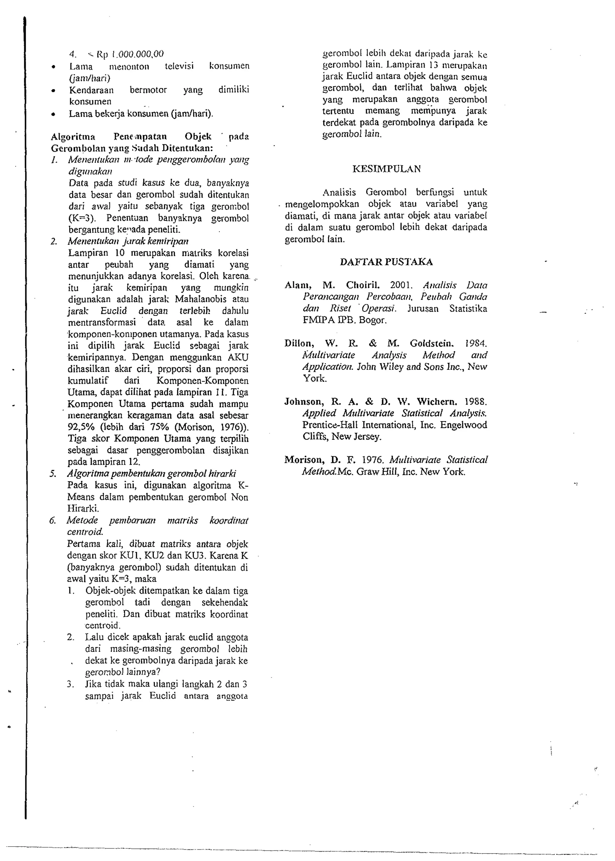 . 4. -.R p 1.000.000.00 Lama menontoti televisi konsumen 
Cjanilltari) 
Kendaraan bermotor yang dimiliki 
konsumen 
Lama bekerja konsumen (jamlhari). 
Algorittna Pene mpatan Objek ' padz 
Gelanlbolan yang Sadah Ditentukan: 
I. Merrerttrrkart rrr-fode per~ggeronrbolo~yta ~rg 
digrrrtakrr~r 
Data pada studi kasus ke dua, banyaknya 
data besar dan gerombol sudali ditentukan 
dari arval yaitu sebanyak tiga geron:bol 
(K=3). Penentilan banyaknya gerombol 
bergantung kellada peneliti. 
2. Me~~e~tltrkjaurria k kentiripa~t 
Lampiran 10 merupakan niatriks korelasi 
antar peubah yang diamati yang 
menunjukkan adanya korelasi. Oleh karena. .: 
itu jarak kemiripan yang mungkin 
digunakan adalah jarak Mahalanobis atau 
jarak Euclid dengan terlebih dahulu 
mentransformasi data asal ke dalam 
komponen-kon~ponenu tamanya. Pada kasus 
ini dipilib jarak Euclid sebagai jarak 
kemiripannya. Dengan menggunkan AKU 
dihasilkan akar ciri, proporsi dan proporsi 
kumulatif dari Komponen-Komponen 
Utama, dapat dilihat pada lampiran I I. Tiga 
Komponen Utama pertama sudah mampu 
~nenerangkan keragaman data asal sebesar 
92,5% (lebib dari 75% (Morison, 1976)). 
Tiga skor Komponen Utama yang terpilih 
sebagai dasar penggerombolan disajikan 
pzda lampiran 12. 
5. Algorihna pembentukan gerombol hirarki 
Pada kasus ini, digunakan algoritma K-Means 
dalam pembentukan gerombol Non 
Hirarki. 
6. Metode pentharucnr ntarriks koorditrat 
ce~itroid. 
Pertama kali, dibuat matriks antara objek 
dengan skor KUI. KU2 dan KU3. Karena K 
(banyaknya gerombol) sudab ditentukan di 
zwal yaitu K=3, maka 
1. Objek-objek ditempatkan ke dalam tiga 
gerombol tadi dengan sekehendak 
peneliti. Dan dibuat rnatriks koordinat 
centroid. 
2. Lalu dicek apakah jarak euclid anggota 
dari masing-masing gerombol lebih 
. dekat ke gerombolnya daripada jarak ke 
gerombol lainnya? 
3. Jika tidak maka ulangi langkah 2 dan 3 
sampai jarak Euclid antara anggota 
yerolnbol lebili dekar daripada jar& ke 
gerolnbol lain. Lampiran I3 rnerupakan 
jarak Euclid antara objek detigan selnua 
gerombol, dan terliliat bahwa objek 
yang merupakan anggota gerombol 
tertentu memang mempunya jarak 
terdekat pada gerombolnya daripada ke 
gerombol lain. 
KESIRIPULAN 
Analisis Gerombol berfungsi untuk 
men~elompokkan objek atau variabel yang 
diamati, di mana jarak antar objek aiau variabel 
di dalam suatu gerombol lebih dekat daripada 
gerombol lain. 
DAFTAR PUSTAKA 
Alant, M. Choiril. 2001. A~rrrlisis llarn 
l'erartca~tga~r Percobaarr. Perrhalt Gar~do 
darr Riser Operasi. Jurusan Statistika 
FMIPA IPB. Bogor. 
Dillon, W. R Q M. Goldstein. 1984. 
Multivariate Analyss Merhod and 
Applicatiort. John Wiley and Sons Inc., New 
York. 
Johnson, R. A. & D. W. Wichern. 1988. 
Applied Multivariate Stalistical Analysis. 
PrenticbHall International, Inc. Engelwood 
Cliffs, New Jersey. 
Morison, D. P. 1976. M~ltivariale Statistical 
Mefh0d.M~. Graw Hill, 1r.c. New York. 
 
