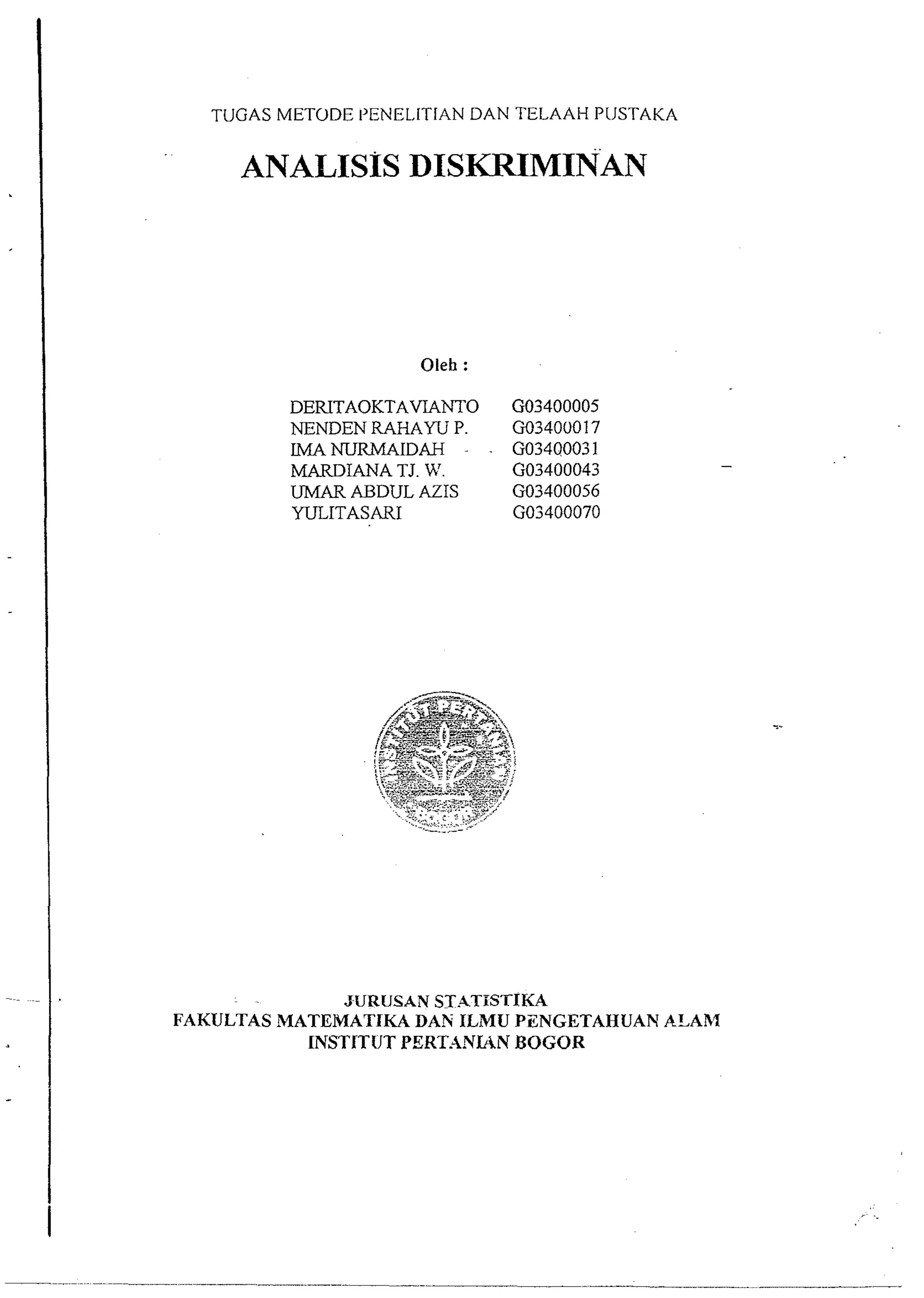 TUGAS METODE 1'ENEL.ITIAN DAN TELAAH PIJSTAKA 
ANALISIS DISKFUMINAN 
DERITAOKTAVIANTO GO3400005 
NENDEN RAHAW P. GO34000 17 
LMANURMAIDAH - . GO3400031 
MARDIANA TJ. 'A'. GO3400043 
UMAR ABDUL AZIS GO3400056 
WLITASARI GO3400070 
JURUSAN ST.ITTSTIKA 
FAKULTAS MATEMATIKA DAN ILMU PZNGETAHUAN ASAhl 
INSTITUT PERT.4NWN BOGOR 
 