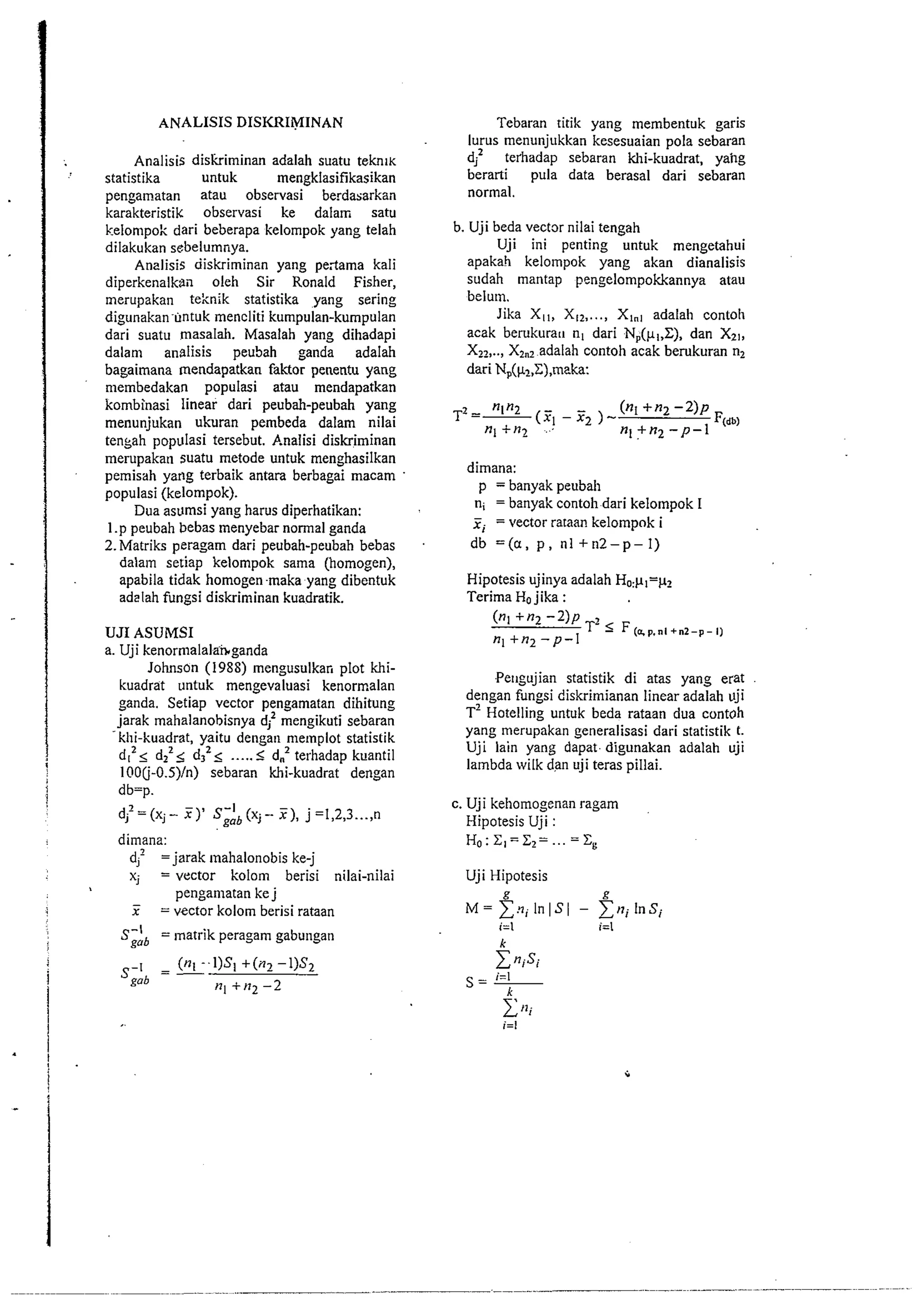 Analisis diskriminan adalah suatu teknl~ 
statistika untuk mengklasifikasikan 
pengamatan atau observasi berdabarkan 
karakteristik observas~ ke dalam satu 
kelompok dari beberapa kelompok yang telah 
dilakukan sebelumnya. 
Analisis diskriminan yang pe;tama kali 
diperkenalkan oleh Sir Ronald Fisher, 
merupakan teknik statistika yang sering 
digunakan untuk mencliti kumpulan-kumpulan 
dari suatu masalah. Masalah yang dihadapi 
dalam analisis peuSah ganda adalah 
bagaimana mendapatkan faktor penentu yang 
niembedakan populasi atau mendapatkan 
kornbinasi linear dari peubah-peubah yang 
menunjukan ukuran pembeda dalam nilai 
tenkah populasi tersebut. Analisi diskriminan 
merupakan suatu metode untuk menghasilkan 
pemisah yang terbaik antara berbagai macam 
populasi (kelompok). 
Dua asumsi yang harus diperhatikan: 
1.p peubah bebas menyebar normal ganda 
2.Matriks peragam dari peubah-peubah bebas 
dalatn setiap kelompok sama (homogen), 
apabila tidak homogen maka yang dibentuk 
ad2lah fungsi diskriminan kuadratik. 
UJI ASUMSI 
a. Uji kenorrnalalz&ganda 
Johnson (1988) mengusulkan plot khi-kuadrat 
untuk mengevaluasi kenormalan 
ganda. Setiap vector pengamatan dihitung 
jarak mahalanobisnya d; mengikuti sebaran 
-klii-kuadrat, yaitu dengan memplot statistik 
dl2< dlz< d,'< ..... 5 d.2 terhadap kuantil ' 100(j-O.S)/n) sebaran khi-kuadrat dengan 
i db=p. 1 
dJ-'=(x.J- ?) ' s&(xj- F), j=1,2,3 ...,n 
dimana: 
d,' = jarak mahalonobis ke-j 
x; = vector kolom berisi nilai-nilai 
pengamatan ke j - 
! x =vector kolom berisi rataan 
S-' = ~natrikp eragam gabungan 
gob 
Tebaran titik yang membentuk garis 
lurus menunjukkan kesesuaian pola sebaran 
d? terhadap sebaran khi-kuadrat, yahg 
berarti pula data berasal dari sebaran 
normal. 
b. Uji beda vector nilai tengah 
Uji ini penting untuk mengetahui 
apakah kelompok yang akan dianalisis 
sudah mantap pengelompokkannya atau 
belum. 
Jika Xtt, XI', ..., Xlnt adalah contoli 
acak berukurau nt dari Np(pI,Z), dan X21, 
XI',.., XI,,' adalah contoh acak bemkuran n2 
dari N,(pl,Z),maka: 
dimana: 
p = banyak peubah 
ni = banyak contoh dari kelompok I 
xi =vector rataan kelompok i 
db =(a, p , nl +n2-p-I) 
Hipotesis ujinya adalah HO:pI=p2 
Terima Ho jika : 
(n~'"2 -2)~ 
T- F(sp.n1+n2-p-1) 
nl +n2 -p-I 
Pe~tgujian statistik di atas yang erat 
dengan fungsi diskrimianan linear adalah uji 
T' Hotelling untuk beda rataan dua contoh 
yang merupakan generalisasi dari statistik t. 
Uji lain yang dapat digunakan adalah uji 
lambda wilk dan uji teras pillai. 
c. Uji kehomogenan ragam 
Hipotesis Uji : 
Ho:Z1=Z2= ...= zg 
Uji Hipotesis 
 