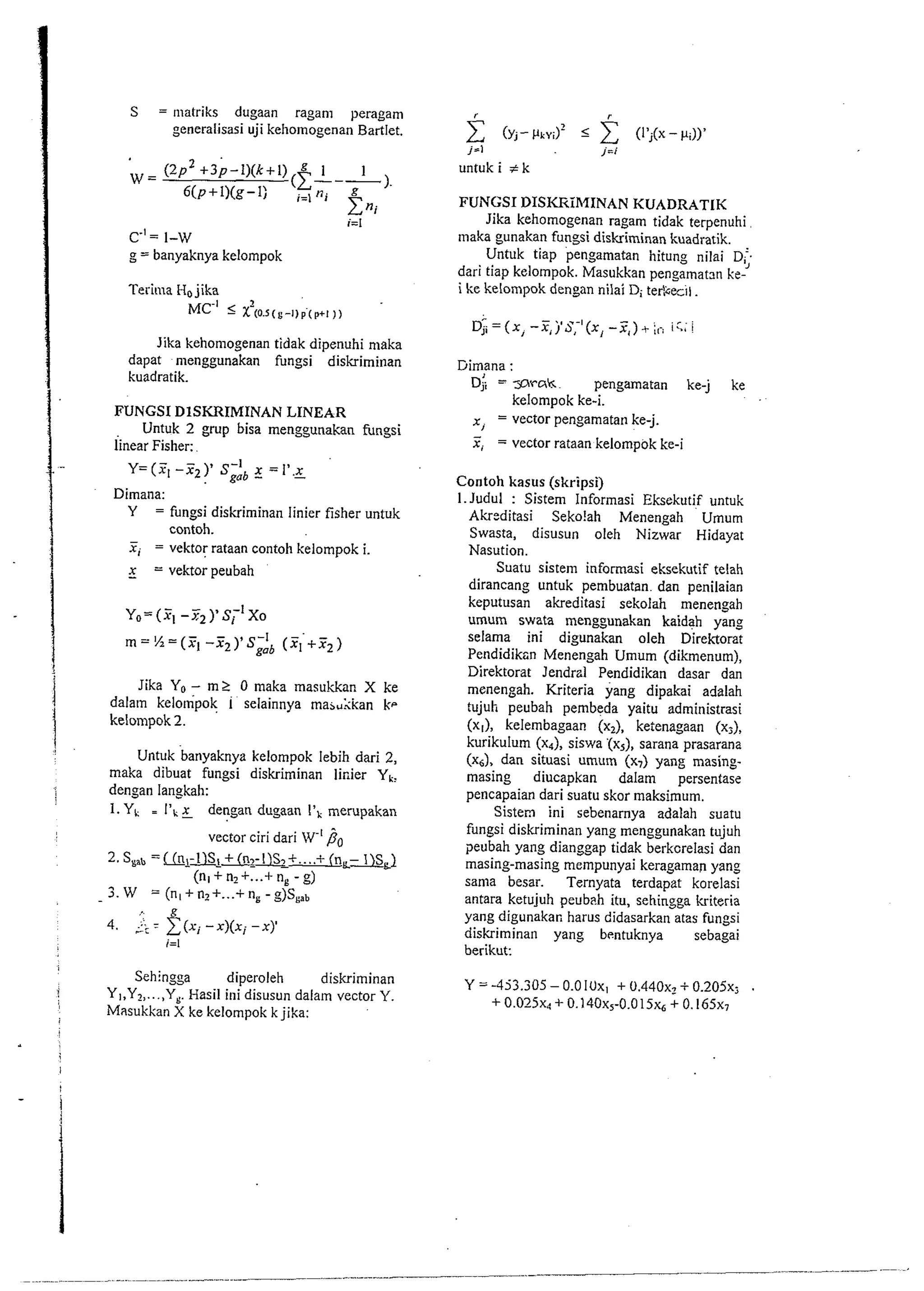 i=l 
c.'= 1-w 
g = banyaknya kelompok 
Terima Ha jika 
MC.' 5 2(a.s(,-l)f(,+1 1, 
Jika kehoniogenan tidak dipenuhi maka 
dapat menggunakan fungsi diskriminan 
kuadratik. 
FUNGSI DISKRIMINAN LINEAR 
Untuk 2 grup bisa menggunakan fungsi 
linear Fisher: 
Y=(X, -X2)' SgoI b X =I'.z 
Dimana: 
Y = fungsi diskriminan linier fisher untuk 
contoh. 
F, = vektor rataan contoh kelompok i. 
x = vektor peubah 
1 Jika Yo- mS 0 maka masukkan X ke dalam kelompok 1 rlainnya ma,Llian k-kelompok 
2. 
j Untuk banyaknya kelompok lebih dari 2, 
maka dibuat fungsi diskriminan linier Yk, 
dengan langkah: 
1. YI = 1'1 g dengan dugaan 1'1 merupakan 
vector ciri dari W-' /?,, 
2 Smb =Un,-1lS1 + (nl-l)Sl+ .... + (nL- lYSL) 
(nl+n2+.. .+ n, -g) 
5. W = (nl+n2+ ...+ n,-g)Sgab 
Sehingga diperoleh diskriminan 
1 YI,Y, ,...,YE Hasil ini disusun dalaln vector 1'. 
Masukkan X ke kelompok k jika: 
i 
I 
untuk i t k 
FUNGSI DISKIZiRIINAN KUADRATLK 
Jika kehomogenan ragam tidak terpenuhi 
tnaka gunakan fungsi diskriminan kuadratik. 
Untuk tiap pengamatan hitung nilai D; 
dari tiap kelompok. Masukkan pengamatm ke-i 
ke kelompok dengan nilai Di terYceil. 
Dim,ana : 
j i = sk pengamatan ke-j ke 
kelompok ke-i. 
x, = vector pengamatan ke-j. - 
x, = vector rataan kelompok ke-i 
Contoh kasus (skripsi) 
I.Judul : Sistem Informasi Eksekutif untuk 
Akrzditasi Seko!ah Menengah Umurn 
Swasta, disusun oleh Nizwar Hidayat 
Nasution. 
Suatu sistem informasi eksekutif telah 
dirancang untuk pembuatan. dan penilaian 
keputusan akreditasi sekolah menengah 
umum swata menggunakan kaidah yang 
selama ini digunakan oleh Direktorat 
Pendidiksn Menengah Umum (dikmenum), 
Direktorat lendrzl Pendidikan dasar dan 
menengah. Kriteria yang dipakai adalah 
tujuh peubah pembeda yaitu administrasi 
x, kelembagaan (x2), ketenagaan (xj), 
kurikulum (x4), siswa '(xs), sarana prasarana 
(x,), dan situasi umum (x,) yang masing-masing 
diucapkan dalam persentase 
pencapaian dari suatu skor maksimum. 
Sistern ini sebenarnya adalah suatu 
fungsi diskriminan yang menggunakan tujuh 
peubah yang dianggap tidak berkcrelasi dan 
masing-masing mempunyai keragaman yang 
sama besar. Ternyata terdapat korelasi 
antara ketujuh peubah itu, sehingga kriteria 
yang digunakar, harus didasarkan atas fungsi 
diskriminan yang bentuknya sebagai 
berikut: 
 