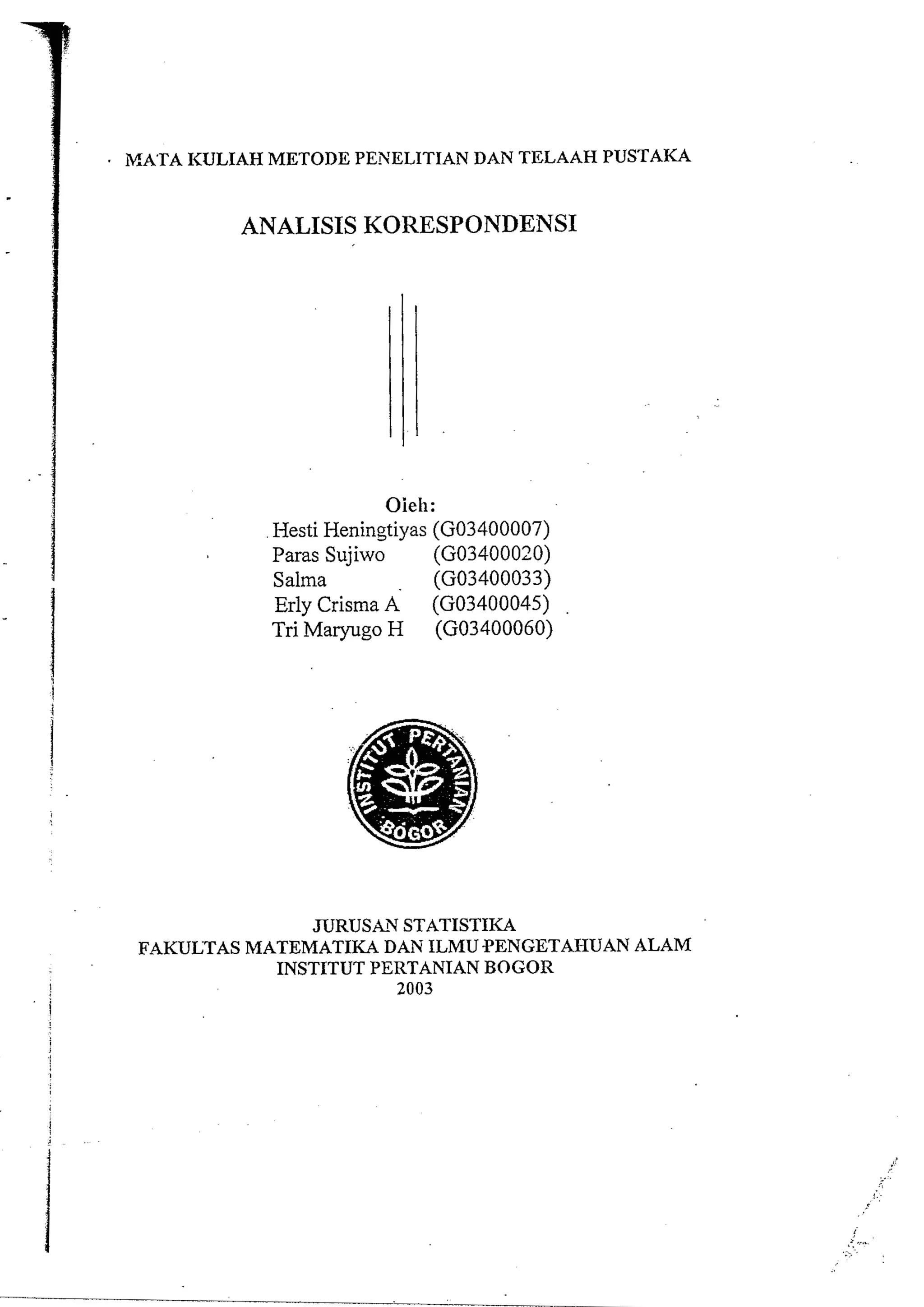 IVIATA KULIAH METODE PENELITIAN DAN TELAAH PUSTAKA 
ANALISIS KORESPONDENSI 
Oieh: 
Hesti Heningtiyas (G03400007) 
Paras Sujiwo (G03400020) 
Salma (G03400033) 
Erly Crisma A (G03400045) 
Tri Maryugo H (G03400060) 
JURUSAN STATISTIKA 
FAKULTAS MATEMATIKA DAN ILMU PENGETAHUAN ALAM 
INSTITUT PERTANIAN BOGOR 
I 2003 
 