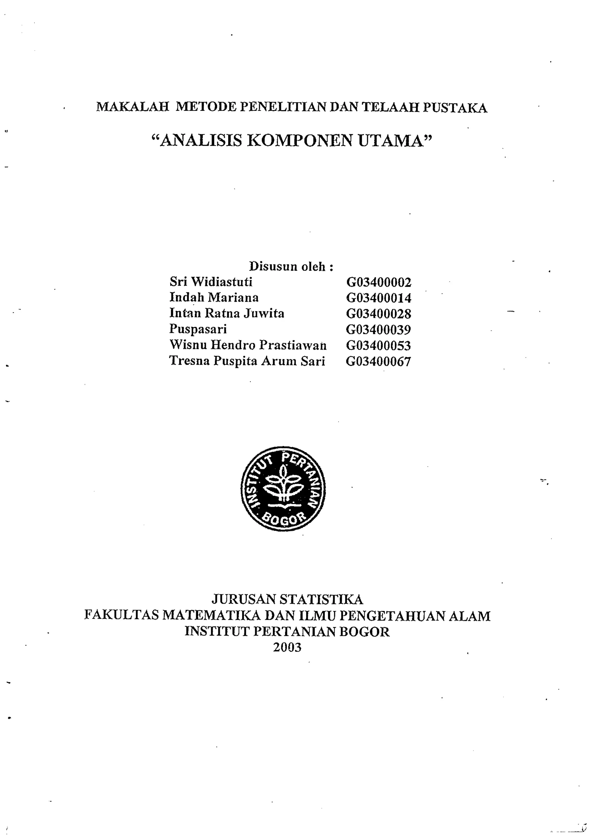 MAKALAH METODE PENELITIAN DAN TELAAH PUSTAKA 
"AVALISIS KOMPONEN UTAMA" 
Disusun oleh : 
Sri Widiastuti GO3400002 
Indah Mariana GO3400014 
Intan Ratna Juwita GO3400028 
Puspasari GO3400039 
Wisnu Hendro Prastiawan GO3400053 
Tresna Puspita Arum Sari GO3400067 
JURUSAN STATISTIKA 
FAKULTAS MATEMATIICA DAN ILMU PENGETAHUAN ALAM 
INSTITUT PERTANIAN BOGOR 
2003 
 