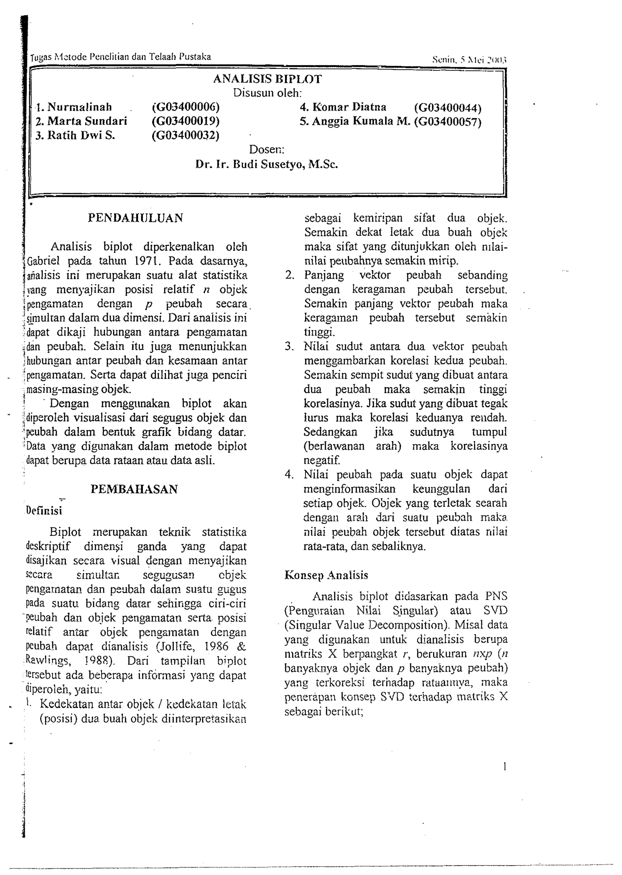 SCII~5 ~hIlc, i ?1111.; 
ANALISIS BIPLOT 
Disusun oleh: 
1. Nurnalinah iG03400006) 4. Komar Diatna 
1 2. Marta Sundari (G03400019) 5. Anggia Kumala M. ((G03400044) G03400057) 
3. Katih Dwi S. (G03400032) 
dose^;: 
Dr. Ir. Budi Susetyo, M.Sc. I 
C I1 
PENDAHIJLUAN sebagai ke~niripan sifat dua objek. 
Semakin dekat letak dua buah objek 
Analisis biplot diperkenalkan oleh maka sifat yang ditunjukkan oleh n~lai- 
(Gabriel pada tahun 1971. Pada dasamya, nilai yeubahnya selnakin mirip. 
1a"alisis ir.i merupakan suatu alat statistika 2. Pan.jang vektor peubah sebanding 
I.;v . ang menyajikan posisi relatif n objek dengan keragaman pzubah tersebut. 
; pengrmaten dengan p peubah secara Semakin panjang vektoi peubah maka 
,',s -ir nuIran dalam dua dimensi. Dan anaiisis ini keragalnzn peubah tersebut semakin 
:dapat dikaji hubungan antara pengamatan tinggi. 
. . 
~dan peubak. Selain itu juga menunjukkan 3. Nilai sudut antara dua vektor peubah 
1: hubunsan antar peubah dan kesamaan antar menggambarkan korelasi lcedua peubah. 
. fpngamatan. Serta dapat dilihat juga penciri Semakin sempit sudut yang dibuat antara 
I masing-masing objek. dua peubah maka semak~n tinggi 
' Dengan menggmakan biplot akan korelasinya. Jika sudut yang dibuat tegak 
:idiperoleh visualisasi dari segugus objek dan 2 lurus maka korelasi keduanya reudah. 
-pubah dalam bentuk grafik bidang datar. Sedangkan jika sudutnya tumpul 
;Data yang digunakan dalam metode biplot (berlawanan arah) maka korelasinya 
dapat berupa data rataan a.tau data asli. negatif. 
4. Nilai peubsh pada suatu objek dapat 
-. 
PEMBAHASAN menginformasikan keunggulan dari 
setiap objek. O'fijek yang terletak searah 
D~finisi dengan arah dari suatu peuSah maka~ 
Biplot inerupakan teknik statistika ililai peubah objek tersebut diatas nilai 
deskriptif dimen~i ganda yang dapat rata-rata, dan sebaliknya. 
disajikan secara visual dengan menyajikan 
s:ccra simultar, segugtisan cbjek Konsep .%nalisis 
pengzrnatar? dan peubah dalam sustu gtigus 
Analisis biplot didasafian pada PNS 
pada suatu bidang darzr sehingga ciri-ciri 
(Pengiraian Nilai Singular) atau S'D -wubah dan objek pengamatan serta. posisi 
relatif antar objek pengsmatan dengan (Singular Value Decomposition). Misal data 
peubah dapat dianalisis (Jollife, 1986 & yanz digunakan untuk dianalisis berupa 
niatriks X berpangkat r., berukuran i7xp (~7 Rewlings, !98P.). Dari tampilan biplot 
tersebut ada beberapa inf~rinasip ang dapat bacyahya objek dan p banysknya peubah) 
yang terkoreksi terhadap rataaltnya, maka 
iiperoieh, yaitu: 
. peneripan kcrnsep S?D terhadap instriks X 1. Kedekatan antar obiek I kcdeitatan Ietak 
sebagai berikut; 
(posisi) &a. buah objek diinterpretasikail 
 