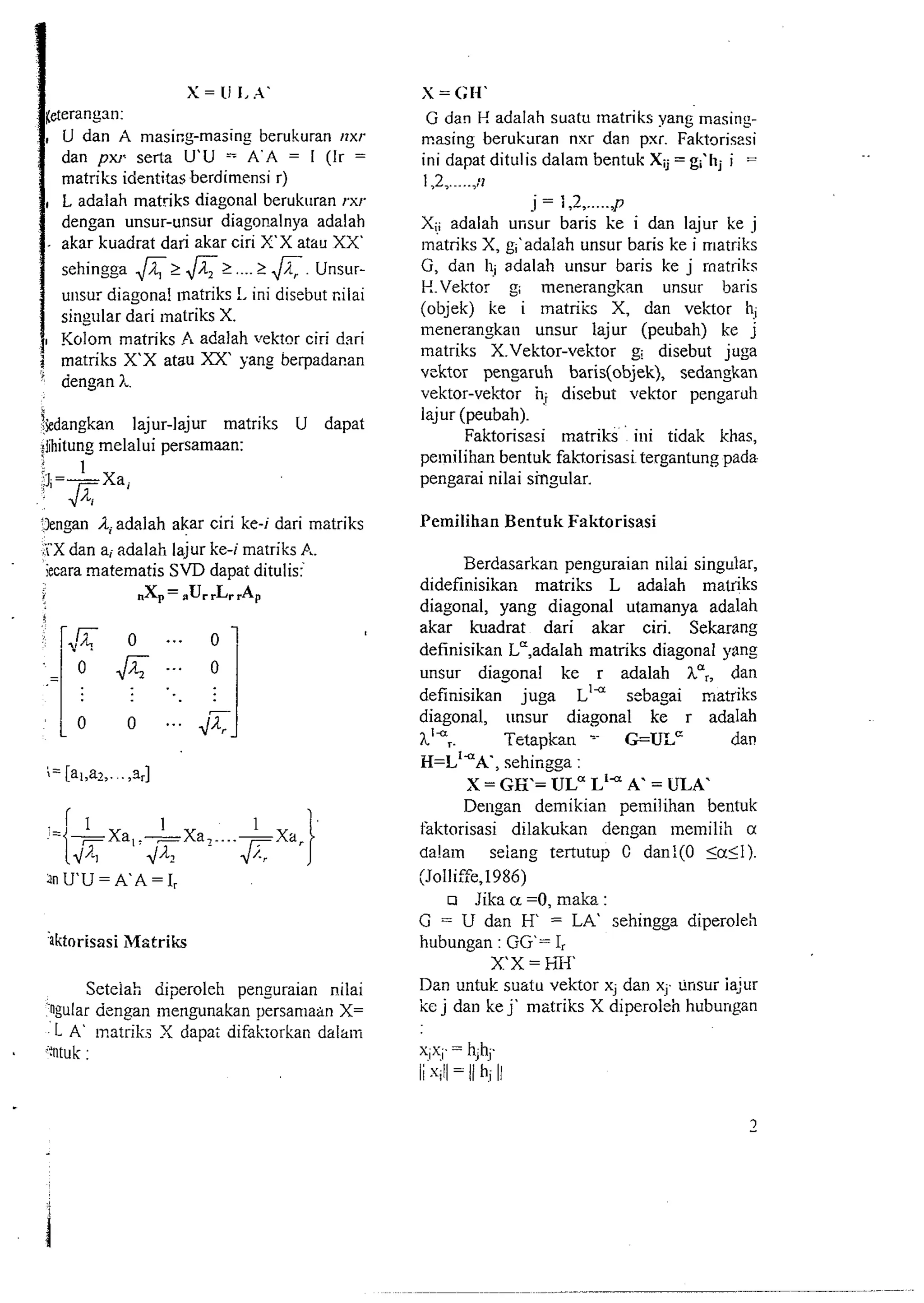 U dan A masing-mazing berukuran rlxr 
dan px~se rta U'U - A'A = I (Ir = 
matriks identitas berdirnensi r) 
L adalah matriks diagonal berukuran rxr 
dengan unsur-unsir diagonalnya adalah 
akar kuadrat dari akar ciri X'X atau XX' 
sehingga > & t .... > A. Uns~lr-unsur 
diagonal rnatriks !, ini disebut cilai 
singular dari rnatriks X. 
Kolam matriks A adalah vektnr ciri dari 5 matriks X'X atau XX' yang berpadanan 
' aengan 1, 
ikdangkan lajur-lajur matriks U dapat 
;iihitung melalui persamaan: 
3engan /1 adalah akar ciri ke-i dari matriks 
:i'X dan ai adalah lajur ke-i matriks A. 
iecara matematis SVD dapat ditulisf 
.X, = .Ur ,L, 'AP 
Seteiah diperoleh penguraian nilai 
rngular dcngan mengunakan persamaan X= 
L A' matrik X dapat difakorkan dalam . i:ntuk : 
S = <;N' 
G dan I-! adalah suatu rnatriks yang masins-masing 
berukaran nxr dan pxr. Faktoriszsi 
ini dapat ditulis dalam bentuk Xij = g<hj i = 
1,2 ,....., :7 
i = i,2 ,..... P 
Xi! adalah unsur baris ke i dan lajur ke j 
~natriksX , gi'adalah unsur baris ke i lriatriks 
G, dan llj adalah unsur baris ke j rnatriks 
P..Vektor g; menerangkan unsur baris 
(objek) ke i matriis X, dan vektor h; 
menerangkan unsur lajur (peubah) ke j 
lnatriks X.Vektor-vektor g: disebut juga 
vcktor pengaruh baris(objek), sedangkan 
vektor-vektor i? disebui vektor pengar~~h 
lajur (peubah). 
Faktorisesi matriks ' ini tidak khas, 
pelnilihan bentuk faktorisasi tergsntung pada 
pengaiai nilai smaular. 
Pemilihan Bentuk Faktorisasi 
Berdassrkan penguraian nilai singular, 
didefinisikan matriks L adalah mat& 
diagonal, yang diagonal utamanya adalah 
akar kuadrat dari akar ciri. Sekarang 
definisikan Lc,adalah matriks diagonal pang 
unsur diagonal ke r adalah ha,, dan 
definisikan juga L'~seb agai matriks 
diagonal, tmsur diagonal ke r adalah 
hi Tetapkan - G=ULc dan 
H=L'*X, sehingga : 
X = GK= ULa Lia A. = ULA' 
Der~gan demikian pemilihan bentuk 
faktorisasi dilakukan dengan rne~nilih a 
da!am seizng tertutup C dan!(O 5aSl). 
(Jolliffe,1986) 
o Jika u =0, maka : 
G = U dan H = LA' sehingga diperoleh 
hubungan : GG= I, 
XX=hX 
Dzn untuk suatu vektor x; dan x;. tinsur ia;ur 
ke j dan ke j' matriks X diperoleh hubungan 
 