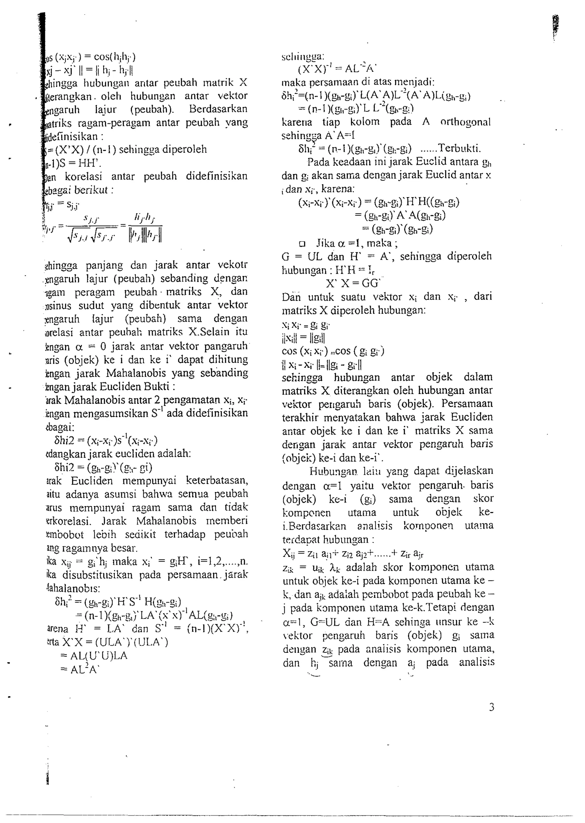 ntar pecbah matrik X 
bungzn antar vektor 
ubah). Berdasarkan 
antar peubah yang 
antar peubah didefinisikan 
C. .. 
' I-J /f7hi 
q7 = 
- - 
&ingga panjang dan jarak antar vekotr 
~ngaruh lajur (peubah) sebanding denan 
again peragaln peubah - matriks X, dan 
rsinus sudut yang dibentuk antar vekor 
pngaruh lajur (peubah) sama dengan 
iorelasi antar peuhah lnatriks X.Selain itu 
kngan a = 0 jarak antar vektor pangaruh 
nris (objek) ke i dan ke i' dapat dihitung 
iengan jarak Mahalanobis yang sebanding 
kngan jarak Eucliden Bukti : 
Brak Mahalanobis antar 2 pengamatan si: xi. 
kngan mengasulnsikan S-I ada dideiinisikan 
tbagai: 
6hi2 - (xi-x;.)s-'(xi-s;.) 
tdangkan jarak eucliden adalah: 
Fhi2 = (gh-sF(~,~- i) 
irak Eucliden mempunyai keterbatasan, 
aitu adanya asunisi bahwa semlla peubah 
rrus mempunyai ragaln sama dan tidak 
trkorelasi. Jarak Mahalanobis rnemberi 
tmbobot lebih seai~it terhadap peubah 
ar?g rzgainnya besar. 
ika x,- = gi'hi ~naka xi' = g;H, i=1,2 ,...., n. 
ika disubs:itusikan pada persamaan. jarak 
,iahalanobls: 
6h; = (gh-si)~sK- 'H (g,,-zi) 
= (n- l )(gl,-g,j'~~'(~'~)-'~~(S:,-g;) 
arena H' = LA' dan S" = (~-I)(X'X).!, 
:rta X'X = (ULA')'ilJL.A') 
= AL(U'U)LA 
= AL?A' 
scl~i~~gca: 
(X.X)-=' A L-'~' 
maka persamaan di atas nieniadi: 
bh;=(n- l )(gh-g;)' L(A'$)L-'(A'A)L(~~,-~~) 
= (n- I )(gl,-g;)L~ L=(gh-z<) 
karer~a tiap kololn pada A orthogonal 
s-hinu::a A'A=I 
I = (.-(g-(g-) ...... Terbukti. 
Pada kezdaan ini jarak Euclid antara gl, 
dan gi akan sania dengan jarak Euclid antar x 
i dan xi-, karena: 
(x;-~yy(x i-xi.) = (gl,-~iyH ' H((gh-gi) 
= (gh-gi!' A -4(gi,-gi) 
= (gh-~i)'(gh-~i) 
o Jika a =I, mzka ; 
G = UL dan H' = A', sehingga diperoleh 
hubungan : H'H = !, 
X X=GG' 
Dan untuk suatu vehtor xi dan xi. , dari 
matriks X diperoleh hubungan: 
xi xi. = g; gi. 
iis$=/ llgill 
cos (xis;.) =cos (g; g; j 
11 xi - xi. I/= /lgi - gi.11 
sehingga hubungan antar objek dalam 
matriks X diterangkan oleh hubungan antar 
~eh~operr ~garuh baris (objek). Persalnaan 
terakhir menyatakan bahwa jarak E~lcliden 
anrar objek ke i dan ke i' matriks X sama 
defigan jarak antar vehTor pengaruh baris 
(objek) ke-i dan ke-i'. 
Hubungan lei:^ yzng dapet dijelaskan 
dengan a=l yai:u vekor pengaruh. baris 
(objek) kc-i (g;) salna dengan skor 
I:ompcnen utaina untuk objel; ke-i. 
Berdasarkr?n analisis komponerl uta!na 
tcrdapat hubongan : 
X- = z;, ajI+ zil a;?+ ...... + z;, air I! 
zi.s = uik hi; adalah skor komponcil irtama 
untuk objek ke-i pada komponen utama ke - 
k; dan a;k adaiat penbobot pada peubah ke - 
j pada kmponen utama ke-k.Tetapi dengan 
a=l, G=UL rian H=A sehinga unsur ke -!i 
tektor pengaruh baris (objek) gi sama 
dz~igan zik pada anaiisis komponen utama, 
dan h; sai-na dengan ai pada analisis 
.- ' < 
 