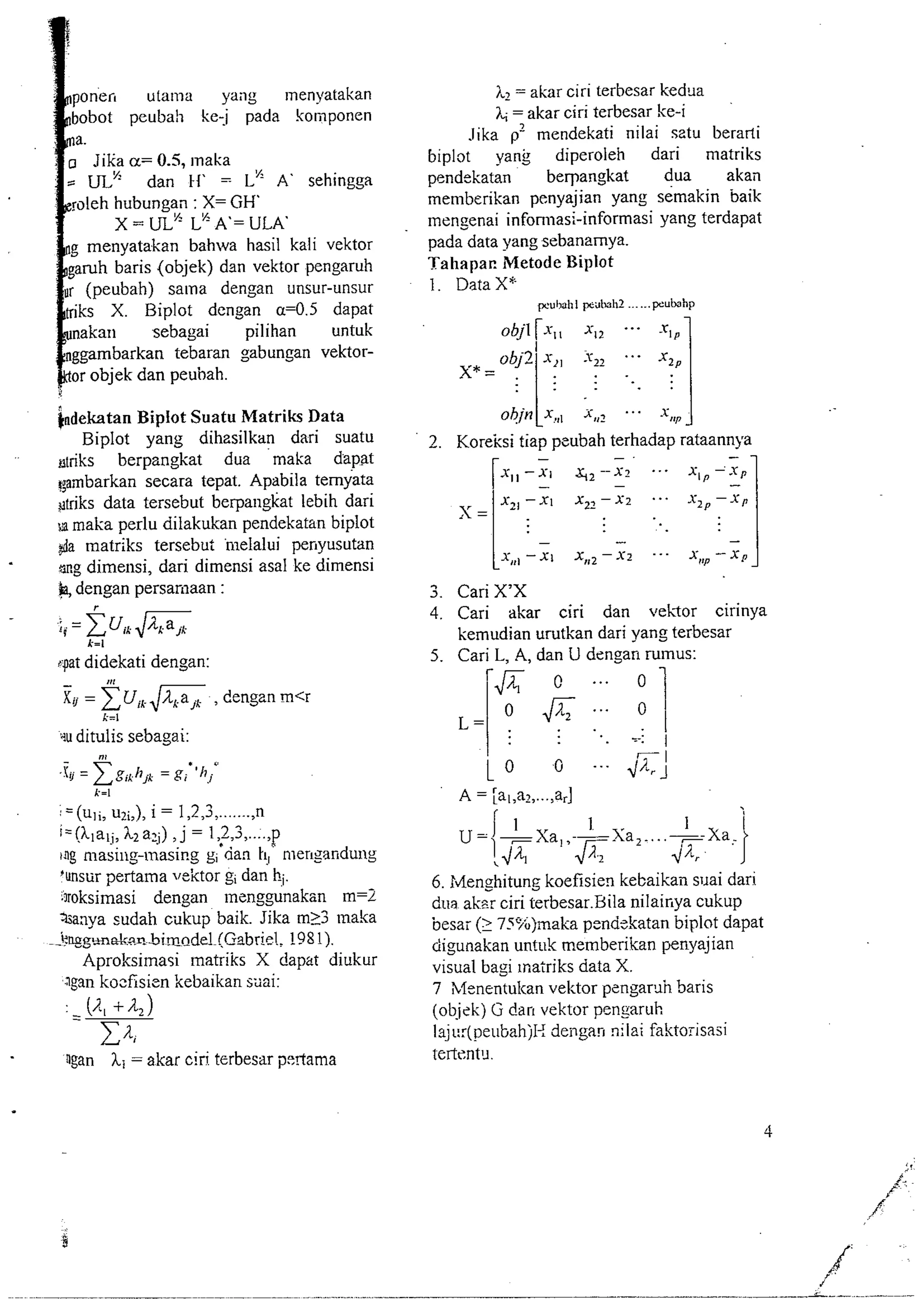 poien utama yany ~nenyatakan 
bobot peubah kej pada komponen 
a. 
Jika a= 0.5, ~naka - UL" dan tf' = L" A' sehingga 
roleh hubungan : X= GH' 
X = UL" L" A'= "LA' 
g menyatakan bahwa hasil kali vektor 
aruh baris (objek) dan vektor pengaruh 
r (peubah) salna dengan unsur-unsur 
tiks X. Biplot dengan a=O.j dapat 
nakan sebagai pilihan untuk 
ggambarkan tebaran sabungan vektor-or 
objek dan peuhah. 
indekatan Bipiot Suatu Matriks Data 
Biplot yang dihzsilkan dari suatu 
driks berpangkat dua maka dapat 
gambarkan secara tepat. Apabila ternyata 
gtriks data tersebut berpangkat lebih dari 
maka perlu dilakukan pendekatan biplot 
$a matriks tersebut 'nlelalui perryusutan 
sng dimensi, dari dimensi asal ke dimensi 
k dengan persamaan : 
spat didekati dengan: 
- 111 
Xu = x U, & , dengan m<r 
k=l 
qu ditulis sebagai: 
k=I l-- (uli, u?~,)i, = 1,2,3 ,......., n 
i=(klal;, 12a2j) , J = 1,2,3 ,...., P 
ing masiny-masing gi'dan k!, men~arrdung 
'unsur pertalna vektor gi dan hi. 
3roksimasi dengan ~ncnggunaksn m=2 
aanya sudah cukup baik. Jika m13 ~naka 
-k. ~gm~~.nbimn_de!~(G~b1r9l8P1)!.; 
Aproksilnasi lnatriks X dapat diukur 
lgan kocfisicn kebaikan stai: 
ngan hl = akar ciri terbesar pertarna 
iq = akar ciri terbesar kedua 
7, = akar ciri terbesar ke-i 
Jika p%endekati nilai sztu berarti 
biplot yank diperoleh dari matriks 
pendekatan berpangkat dua akail 
memberikan penyajian yang semakin baik 
mengenai infonnasi-informasi yang terdapat 
pada data yangsebanamya. 
Tahapar. Metode Biplot 
1. Data X" 
wu11dhI p?dImhZ ...... ~ubhp 
ohin ix ,,, x,,? . . . .x 1 lv 
2. Kore-k si tiap pcubah terhadap rataannya - -. - 7 
3. Cari X'X 
4. Cari akar ciri dan vekor cirinya 
kemudian urutkan dari yang terbesar 
5. Cari L. A. dan U den,O an rumus: 
6. Menghitung koefisien kebaikail suai dari 
dua aker ciri terbesar.Bila nilairrya cukup 
besai (1 7!%jrnaka pcndskatan biplot dapat 
ciigunakan untuk memberikan penyajian 
visual bagi inatriks data X. 
7 bfenentulcan vektor pcngar5h Saris 
(ob.jek) Ci dark vektor pengaruh 
I3j~::(peubahjI< dengan nilai faktorisasi 
 