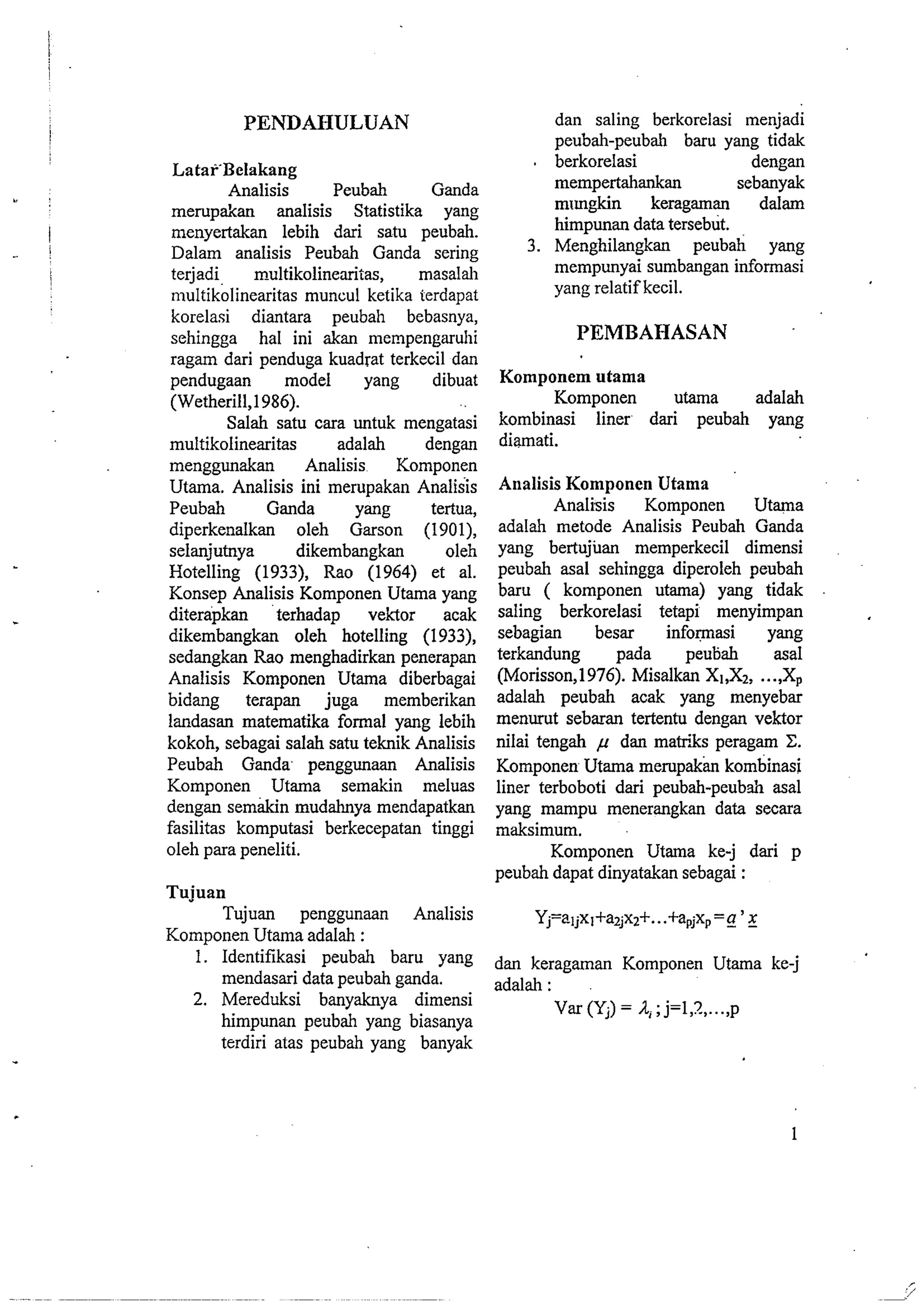 PENDAHULUAN 
Latar'Belakang 
Analisis Peubah Ganda 
mempakan analisis Statistika yang 
menyertakan lebih dari satu peubah. 
Dalam analisis Peubah Ganda sering 
terjadi multikolinearitas, masalah 
n~ultikolinearitas muncul ketika ierdapat 
korelasi diantara peubah bebasnya, 
sehingga ha1 ini &an mempengaruhi 
ragam dari penduga kuadrat terkecil dan 
pendugaan model yang dibuat 
(Wetherill,l986). 
Salah satu cara untuk mengatasi 
multikolinearitas adalah dengan 
menggunakan Analisis Komponen 
Utama. Analisis ini merupakan Analisis 
Peubah Ganda yang tertua, 
diperkenalkan oleh Garson (1901), 
selanjutnya dikembangkan oleh 
Hotelling (1933), Rao (1964) et al. 
Konsep Analisis Komponen Utama yang 
diterapkan terhadap vektor acak 
dikembangkan oleh hotelling (1933), 
sedangkan Rao menghadirkan penerapan 
Analisis Komponen Utama diberbagai 
bidang terapan juga memberikan 
landasan matematika formal yang lebih 
kokoh, sebagai salah satu teknik Analisis 
Peubah Ganda peaggunaan Analisis 
Komponen Utama semakin meluas 
dengan semakin mudahnya mendapatkan 
fasilitas komputasi berkecepatan tinggi 
oleh para peneliti. 
Tujuan 
Tujuan penggunaan Analisis 
Komponen Utama adalah : 
1. Identifikasi peubah baru yang 
mendasari data peubah ganda. 
2. Mereduksi banyaknya dimensi 
himpunan peubah yang biasanya 
terdiri atas peubah yang banyak 
dan saling berkorelasi menjadi 
peubah-peubah baru yang tidak 
. berkorelasi dengan 
mempertahankan sebanyak 
mungkin keragaman dalam 
himpunan data tersebut. 
3. Menghilangkan peubah yang 
mempunyai sumbangan informasi 
yang relatif kecil. 
PEMBAHASAN 
Komponem utama 
Komponen utama adalah 
kombinasi liner dari peubah yang 
diamati. 
Analisis Komponen Utama 
Analisis Komponen Utama 
adalah metode Analisis Peubah Ganda 
yang bertujuan memperkecil dimensi 
peubah asal sehingga diperoleh peubah 
baru ( komponen utama) yang tidak 
saling berkorelasi tetapi menyimpan 
sebagian besar infoqnasi yang 
terkandung pada peubah asal 
(Morisson,l976). Misalkan XI,X~.,. .,Xp 
adalah peubah acak yang menyebar 
menurut sebaran tertentu dengan vektor 
nilai tengah p dan matriks peragam C. 
Komponen Utama merupakk kombinasi 
liner terboboti dari peubah-peubh asal 
yang mampu menerangkan data secara 
maksimum. 
Komponen Utama ke-j dari p 
peubah dapat dinyatakan sebagai : 
dan keragaman Komponen Utama ke-j 
adalah : 
Var (Yj) = 4; j=l,?., ...,p 
 