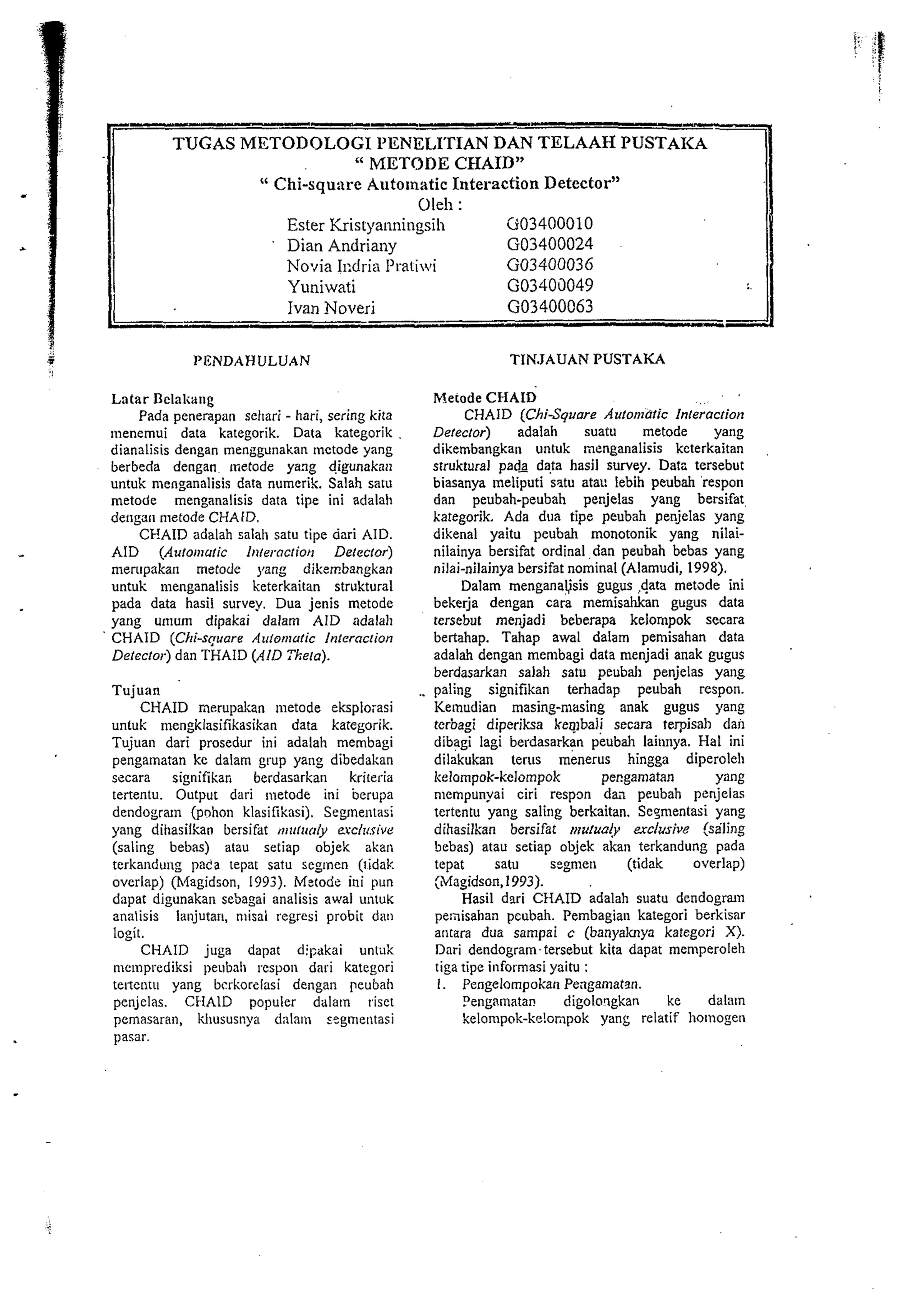 TUGAS METODOLOG1 I'IINELITIAN DAN TELAAH PUSTAICA 
" METODE CHAID" 
" Chi-square Automatic Interaction Detector" 
Ole11 : 
Ester Kris~yanningsih Ci03400010 
Dian Andriany GO3400024 
No-~ia11 :dria I'raliwi GO3400036 
Yuniwati GO3403049 
- Ivan Noveri GO3400063 - 
PENDAHULUAN TIKJAUAN PUSTAKA 
Lntar Delak;tng 
Pada penerapan sel~ar-i hari, sering kita 
tuenemui data kategorik. Data kategorik 
dianalisis dengan menggunakan lnctode yang 
berbeda dengan metode yang digunaknli 
untuk menganalisis data numerik. Salah satu 
metode menganalisis data tipe ini adalah 
dengar1 nietode CHAID. 
CEAID adalah salah satu tipe dari AID. 
AID (Auton~wic 111terncriot1 Delecror) 
merupakan metode yang dikembangkan 
untuk menganalisis keterkaitan struktural 
pada data hasil survey. Dua jenis metode 
yang umum dipakai dalam AID adalah 
CHAID (Chi-square Auton~utic lnterncrion 
Detector) dan THAID (AID Tkera). 
Tuji~an 
CHAID nerupakan lnetode eksplorasi 
untuk lnengklasifikasikan data kategorik. 
Tujuan dari prosedur ini adalah membagi 
pengalnatan ke dalam grup yang dibedakan 
secara signifikan berdasarkan krireria 
tertentu. Output dari metode ini berupa 
dendogram (pohon klasifikasi). Segmentasi 
yang dihasilkan bersifat ~lirtrioly exclrcrive 
(saling bebas) atau setiap objek akan 
terkandung pada tepat satu segtnen (lidak 
overlap) (Magidson, 1993). Metode ini pun 
dapat digunakar~ sebagai analisis awal untuK 
analisis lanjutar~, misai regresi probit dan 
Iogit. 
CI-1AID juga dapat dipakai unt;~k 
memprcdiksi peubali respon dari kategori 
teltentu yang bsrkorzinsi dengan peubah 
penjelas. CHAID populer dalaln rise1 
pemasaran, khususnya d;llam s?gmentasi 
pasar. 
Merode CHAID . . 
CHAID (Chi-Square Arrtomatic Inleracrion 
Detector) adalah suatu metode yang 
dikembangkan untuk menganalisis keterkaitan 
struktural pads data hasil survey. Datc tersebut 
biasanya meliputi satu atau lebih peubah respon 
dan peubah-peubah penjelas yang bers'fat. 
kategorik. Ada dua tipe peubah penjelas yang 
dikenal yaitu peubah monotonik yang nilai-nilainya 
bersifat ordinal dan peubah bebas yang 
nilai-nilainya bersifat nominal (Alamudi, 1998). 
Dalam menganausis gugus #a rnetode ini 
bekerja dengan cara memisahkan gugus data 
tersebut menjadi beberapa kelompok secara 
bertahap. Tahap awal dalam pemisahan data 
adalah dengan rnernbagi data menjadi anak gugus 
berdasarkan salah saru peubah penjelas yang 
paling signifikan terhadap peubah respon. 
Kelnudian masing-masing anak gugus yang 
terbagi diperiksa ke~baii secara terpisd~ dan 
dibagi lagi berdasarkan peubah laitlnya. Hal ini 
dilakukan terus menerus hingga diperoleh 
kelompok-kelompok pengainatan Y% 
nlempunyai ciri respon da;~ peubah penjelas 
tertentu yang salirlg berkaitan. Se~mentasi yang 
dihasilkan bersifat ii?zrlua!y erclusive (saling 
bebas) atau setiap objek akan terkandung pada 
tepat satu segnlen (tidak overlap) 
(Magidson, 1993). 
Hasil dwi CIIAID adalah suatu dendogran 
penisahan pcubah. Pembagian kategori berkisar 
antara dua sampai c (banyaknya kategori X). 
Dari dendogram-tersebut kita dapat memperoleh 
tiga tipe inforrnasi yaitu : 
I. Pengelompokan Pengamatan. 
Dengarnatal. digoloqgkan ke dalam 
kelompok-kelonpok yang relatif hotnogen 
 