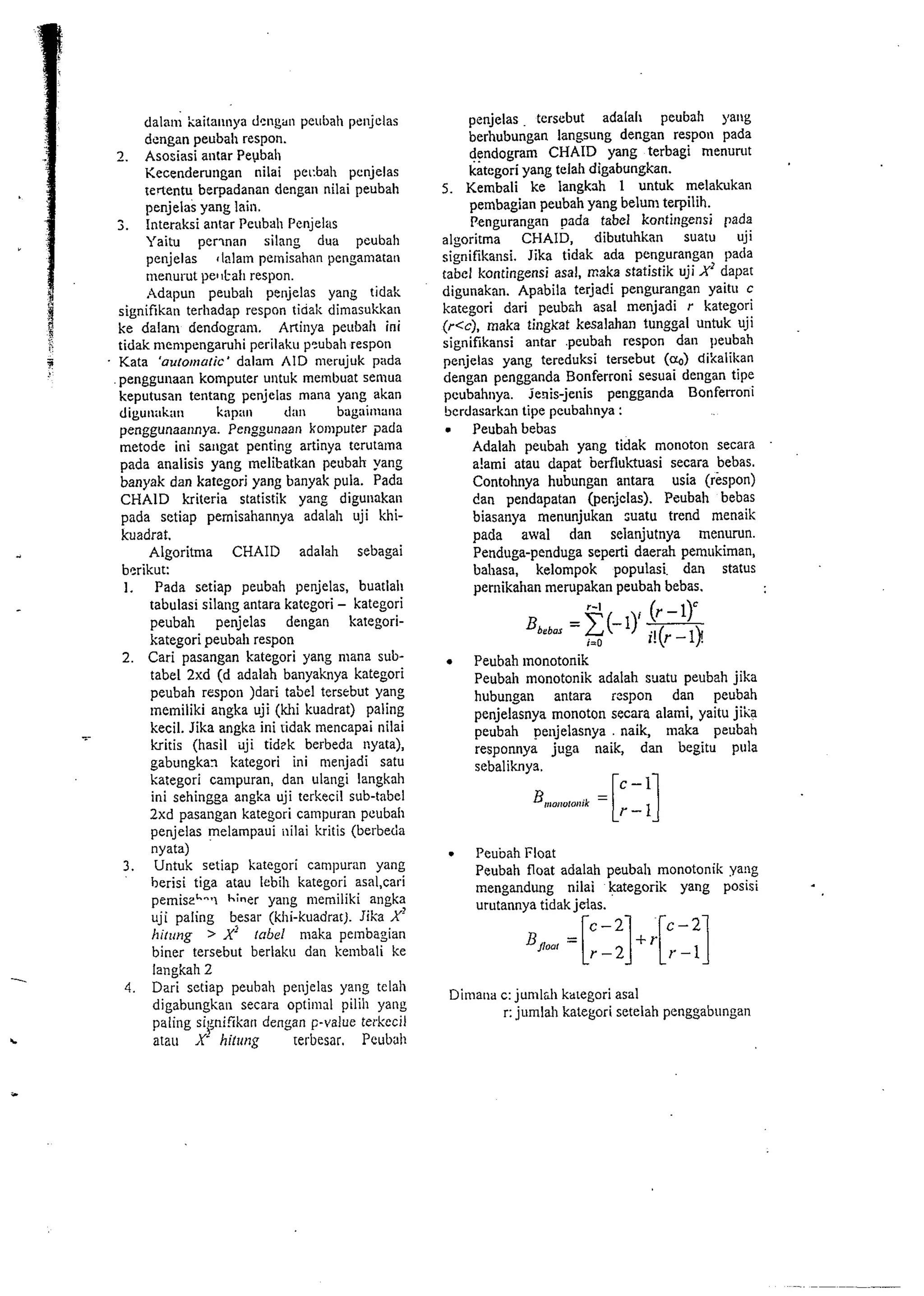 dala~il kaita~inya dengan peubah panjclas 
dcngan peubah respon. 
2. Asosiasi antar Peubah 
Kecenderuligan nilai pet:bah penjelas 
teflentu berpadanan dengan nilai peubah 
penjelis yang lain. 
. Interaksi antar Peubah I'enjeko 
Yaitu perwan silang dud peubali 
penjelas ,lalam pernisahan pengamatan 
menurut pe11l-ah respon. 
Addpun peubah pelijelas yang tidak 
signifikati terhadap respon tidal; dimasukkari 
ke dalanl dendogram. Aninya peubali ini 
tidak niernpengaruhi perilaku p5ubali respon 
ii Kata 'a~to~~~udrailacm' AID merujuk pida 
penggullaan komputer untuk melnbuat semua 
keputusan tentang penjelas mana yaag akan 
digu~ii~kiln ki~pit~l dill1 bilgi~i~i~il~iii 
penggunaalmya. Penggunaan kooiputer ?ads 
metode ini sangat penting artinya terutalna 
pada analisis yang melibatkan peubah yang 
banyak dan kategori yang banyak pula. Pada 
CHAID kriteria statistik yang diguiiakan 
pada sctiap pemisahannya adalah uji khi-kuadrat. 
Algoritma CHAID adalah sebagai 
bsrikut: 
1. Pada setiap peubah penjelas, buatlall 
tabulasi silan!: antara katcgori - kategori 
peubah penjelas dellgan kategori-kategori 
peubali respon 
2. Cari pasangan kategori yang mana sub-tabel 
2xd (d adalah banyaknya kategori 
peubah respoli )dari tabel tersr-but yang 
~nemiliki angka uji (hi kuadrat) paling 
-. kecil. Jika angke ini ridak mencapai nilai 
bitis (hasil ilji tidek berbeda nyata), 
gabungkan kategori ini menjadi satu 
kategori campuran, dan ulangi langkah 
ini sehingga angka uji terkecil sub-tabel 
2xd pasangan kategori catnpuran peubali 
penjelas melampaui iiilai kritis (berbeda 
nyata) 
3. Untuk setiap katcgori campuran yang 
herisi tiga atau lebih kategori asal,cari 
pemiseh--1 h'ner yang memiliki angka 
uji paling besar (khi-kuadrat). Jika X' 
hirzrng > X' 1a6d maka pelnbagian 
biner tersebut berlaku dan kembali ke 
langkah 2 
4. Dari setiap peuhah peiljelas yang telah 
digabungkan secara optimal pilih yang 
paling si~nifikand engan F-value terkecil 
atau X hifrrt~g terbesar. Pcub;~ll 
penjelas . tersebut adalah peubah yang 
berhubungan langsung dengan respoli pada 
dendogram CHAID yang terbagi menurut 
kategori yang telah digabungkan. 
5. Kembali ke langkah 1 untuk melakukan 
pembagian peubah yang belunl terpilih. 
Pengurangan ~adata bel kontingensi pada 
algoritma CHAID, dibutuhkan suatu uji 
signifikaiisi. Jika tidak ada pengurangan pada 
tabel kontingensi asal, maka statistik uji X' dapzt 
digunakan. Apabila terjadi pengurangan yaitll C 
kategori dari peub~h asal menjadi r kategori 
(r<c), maka tingkat kesalahan tunggal untuk uji 
signifikansi antar .peubah respon dan peubah 
penjelas yang tereduksi tersebut (Q) di'xalikan 
dengan pengganda Bonferroni sesuai deligan tipe 
peubahoya. jeais-jenis pengganda Bonferroni 
berdasarkan tipe peubahnya : 
Peubah bebas 
Adalah pelibah yang tidak monoton secara 
a!ami atau dapat berflukuasi secara bebas. 
Contohnya hubungan antara usia (rispon) 
dan pendapatan (pecjclas). Peubah bebas 
biasanya menunjukan :uatu trend menaik 
pada awal dan selanjutnya menurun. 
Penduga-penduga seperti daerah pemukiman, 
bahasa, kelompok populasi dan status 
pernikahan merupakan peubah bebas. 
. Peubah lnonotonik 
Peubah monotonik adalah suatu peubah jika 
hubungan antara respon dan peubah 
penjelasnya monoton secara alami, yaitu jka 
peubah pe~ijelasnya . naik, maka peubah 
responnya juga naik, dan begitu pula 
sebaliknya. - - 
. Peubah Float 
Peubah float adalah peubah monotonik yaiig 
mengandung nilai kategorik yang posisi 
urutannva tidak ieias. 
Dimaoa c: jurnldi karegori asal 
I: jurnlah kategori setelah penggabungan 
 