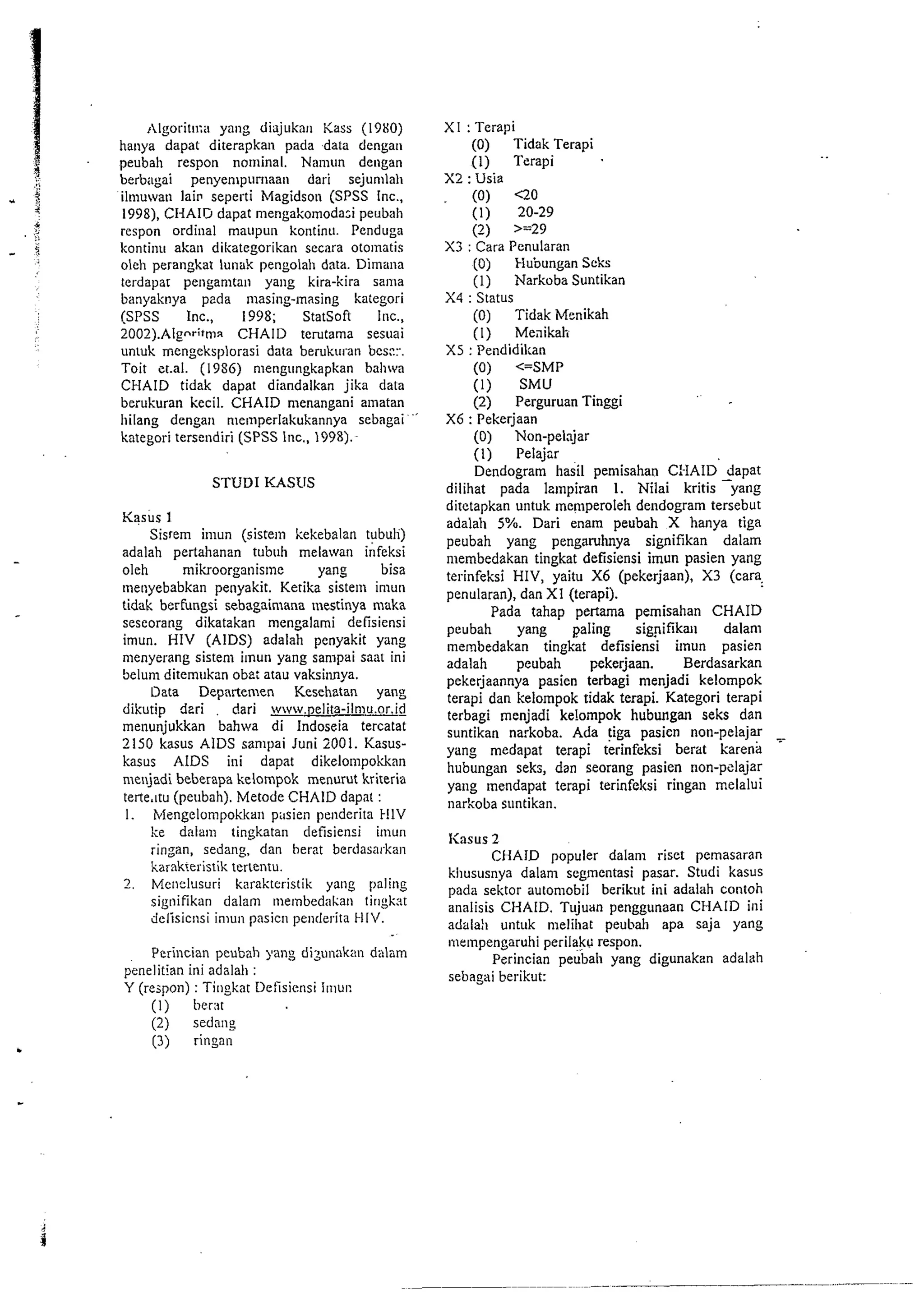,lgorit~l:it yang diajukat~ Kass (1980) 
hauya dapat diterapkan pada data dengan 
peubah respon nominal. Nanlun dengan 
berbagai penyempurnaau dari sejunllah 
ilmuwan lai~se perti Magidson (SPSS Inc., 
1998), CHAlrJ dapat mengakomodazi peubah 
respon ordinal maupun kontinu. Penduga 
kontinu akan dikategorikan secara oto~natis 
oleh perangkat lunak pengolah data. Dimana 
terdapat penganltall yang kira-kira satrta 
banyaknya pada masing-masing kategori 
(SPSS Inc., 1998; StatSoft Inc., 
2002).AIgnr;tmx CHAlD terutama sesuai 
untuk mengeksplorasi data berukul-an bcs::.. 
Toit et.al. (1986) mengungkapkan bahwa 
CHAID tidak dapat diandalkan jika data 
berukuran kecil. CHAID menangani alnatan 
llilang dengan n~emperlakukannya sebagai 
kategori tersendiri (SPSS lnc., 1998). 
STUD1 KASUS 
Kasus 1 
Sisrem imun (siste~n kekebalan tubuli) 
adalah pertahanan tubuh melawan infeksi 
oleh rnikroorganisme yang bisa 
lnenyebabkan penyakit. Ketika sistern imun 
tidak berfungsi sebagaimana mestinya nwka 
seseorang dikatakan mengalami defisiensi 
imun. HIV (AIDS) adalah penyakit yang 
menyerang sistem itnun ydng sampdi saat ini 
Selum ditemukan obe: atau vaksi~mya. 
Data Departemen Kesehatan yang 
dikutip deri . dari www.~elita-ilmu.or.id 
menunjukkan bahwa di lndoseia tercatat 
2150 kasus AIDS sanlpai Juni 2001. Kasus-kasus 
AIDS ini dapat dikelo~npokkan 
menjadi beberapa kelornpok menurut krireria 
terte.ttu (peubah). Metode CHAID dapat : 
I . tvlengelon~pokkap~it~s ien petiderita tI1V 
Ice dalani tingkatan defisiensi itnun 
rinzan, sedang, dan herat berdasarkan 
karnk~eristikt erlentu. 
2. Meilelusuri karaktcristik yang paling 
signifikan dalam metnbed;~ltan tirtgkst 
delisicnsi inlun pasicn pe~lderita HI/. 
Perincian peubah yang dizunnkan dalam 
penelitian ini adalall : 
Y (rejpon) : Titlgkat Iletisicnsi IIIIUI: 
(1) berat 
(2) sednng 
(3) ringan 
XI : Terapi 
(0) Tidak Terapi 
(1) Terapi 
X2 : Usia 
(0) QO 
(1) 20-29 
(2) >=29 
X3 : Cara Penularan 
(0) Hubungan Scks 
(1) Narkoba Suntikan 
X4 : Status 
(0) Tidak Menikah 
(I) Meaikah 
X5 : Pendidikan 
(0) <=SMP 
(I) SMU 
(2) Perguruan Tinggi 
X6 : Pekerjaan 
(0) Non-pelnjar 
(1) Pelajcr 
Dendogram hasil pemisahan C:-IAID &pat 
dilihat pada Izmpiran 1. Nilai kritis ).ang 
ditetapkan untuk menlperoleh dendogram tersebut 
adalah 5%. Dari enam peubah X hanya tiga 
peubah yang pengaruhnya signifikan dalam 
mernbedakan tingkat defisiensi imun pasien yang 
terinfeksi HIV, yaitu X6 (pekerjaan), X3 (cara. 
penularan), dan XI (terapi). 
Pada tahap pertama pemisahan CHAID 
peubah yang paling sig9ifika11 dalan~ 
membedakan tingkat defisiensi itnun pasien 
adalah peubah pekerjaan. Berdasarkan 
pekerjaannya pasien terbagi menjadi kelompok 
terapi dan kelompok tidak terapi. Kategori terapi 
terbagi rnenjadi ke!ompok hubungan seks dan 
suntikan narkoba. Ada (iga pasicn non-pelajar 
yang medapat terapi terinfeksi berat kareid 
hubungan seks, dan seorang pasien non-pelajar 
yang mendapdt terapi terinfeltsi ringan rnelalui 
narkoba suntikan. 
I<asus 2 
CHAID populer dalam riset pemasaran 
kllususnya dalam segmentasi pasar. Studi kasus 
pada sektor automobil berikut ini adalah contoh 
analisis CI4AID. Tujudn penggunaan CHAID ini 
adalal~ untuk melihat peubah apa saja yang 
mempengaruhi perilakc respon. 
Perincian peubah yang digunakan adalah 
sebagai berikut: 
 