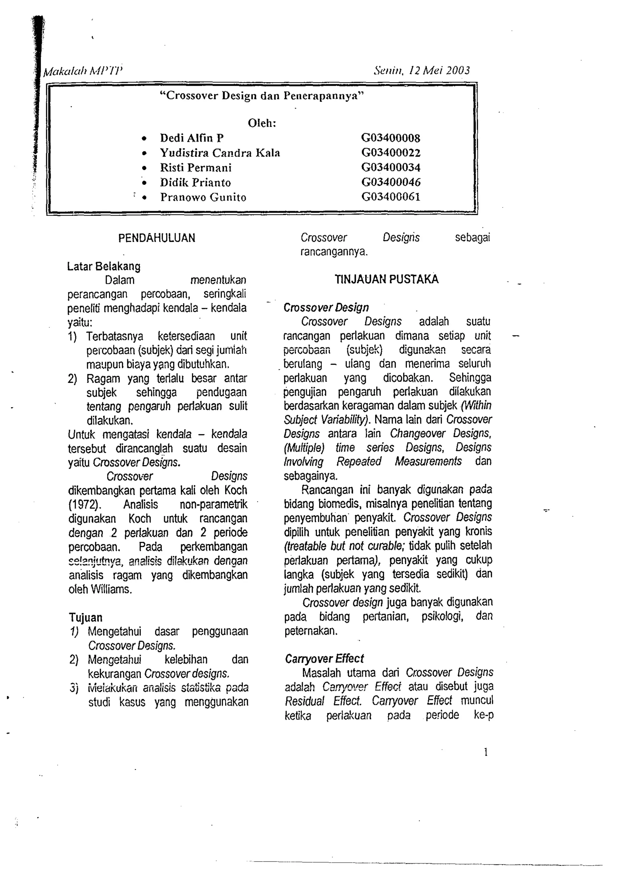ISet~itl. 12 Mei 2003 
"Crossover Design dan Peoerapannya" 
Oleh: 
Dedi Alfin P GO3400008 
Yudistira Candra Kala GO3400022 
Risti Perrnxni GO3400034 
Didik Prianto GO3400046 
' Pranowo Gunito GO3400061 . 1 
PENDAHULUAN 
Latar Belakang 
Dalam menentukan 
perancangan percobaan, seringkali 
peneliti menghadapi kendala - kendala 
..r:,, ,. yatw. 
1) Terbatasnya ketersediaan unit 
pel.cobaan (subjekj dari segi jumiai-I 
maypun bizya yang dibutvhkan. 
2) Ragam yang terlalu besar antar 
subjek sehingga pendugaan 
tentang pengaruh perlakuan sulit 
dilakukan. 
Untuk mengatasi kendala - kendala 
tersebut dirancanglah suatu desain 
yaitu ~rossove~r esigns. 
Crossover Designs 
dikembangkan pertarna kali oleh Koch 
(1972). Analisis non-parametrik 
digunakan Koch untuk rancangan 
dengan 2 perlakuan dan 2 periode 
percobaan. Pada perkembangan 
re!??j'~'tyaz~, 5sisd ilak~kand engan 
aialisis ragam yang dikembangkan 
oleh Williams. 
Tujuan 
1) Mengetahui dasar penggunaan 
Crossover Designs. 
2) Mengetahui kelebihan dan 
kekurangan Crossover designs. 
jj ivieiai(*karr analissisis fis$ka pa-.z 
studi kasus yang menggunakan 
Crossover Designs sebagai 
rancangannya. 
TINJAUAN PUSTAKA - 
Crossover Design 
Crossover Designs adalah suatu 
rancangan perlakuan dimana setiap unit - 
peicsbaan isdbjekj digunakan secsa 
berulang - ulang dan menerirna seluruh 
perlakuan yang dicobakan. Sehingga 
pengujian pengamh perlakuan dilakukan 
berdasarkan keragarnan dalam subjek (Wifhin 
Subject Variability). Nama lain dari Crossover 
Designs antara lain Changeover Designs, 
(Multiple) time series Designs, Designs 
Involving Repeafed Measurements dan 
sebagainya. 
Rancangan ini banyak digunakan pada 
bidang biomedis, rnisalnya penelitian tentang 
penyembuhan penyakit. Crossover Designs 
dipilih untuk penelitian penyakit yang kronis 
(treatable but not curable; tidak pulih setelah 
perlakuan pertama), penyakit yang cukup 
langka (subjek yang tersedia sedikit) dan 
jumlah perlakuan yang sedikit. 
Crossover design juga banyak digunakan 
pada bidang pertanian, psikologi, dan 
peternakan. 
Carryover Effect 
Masalah utama dari Crossover Designs 
adalah C2$~y9'ieEr ffect atau disebut juga 
Residual Effect Canyover Effect rnuncul 
ketika perlakuan ~ada periode ke-p 
 