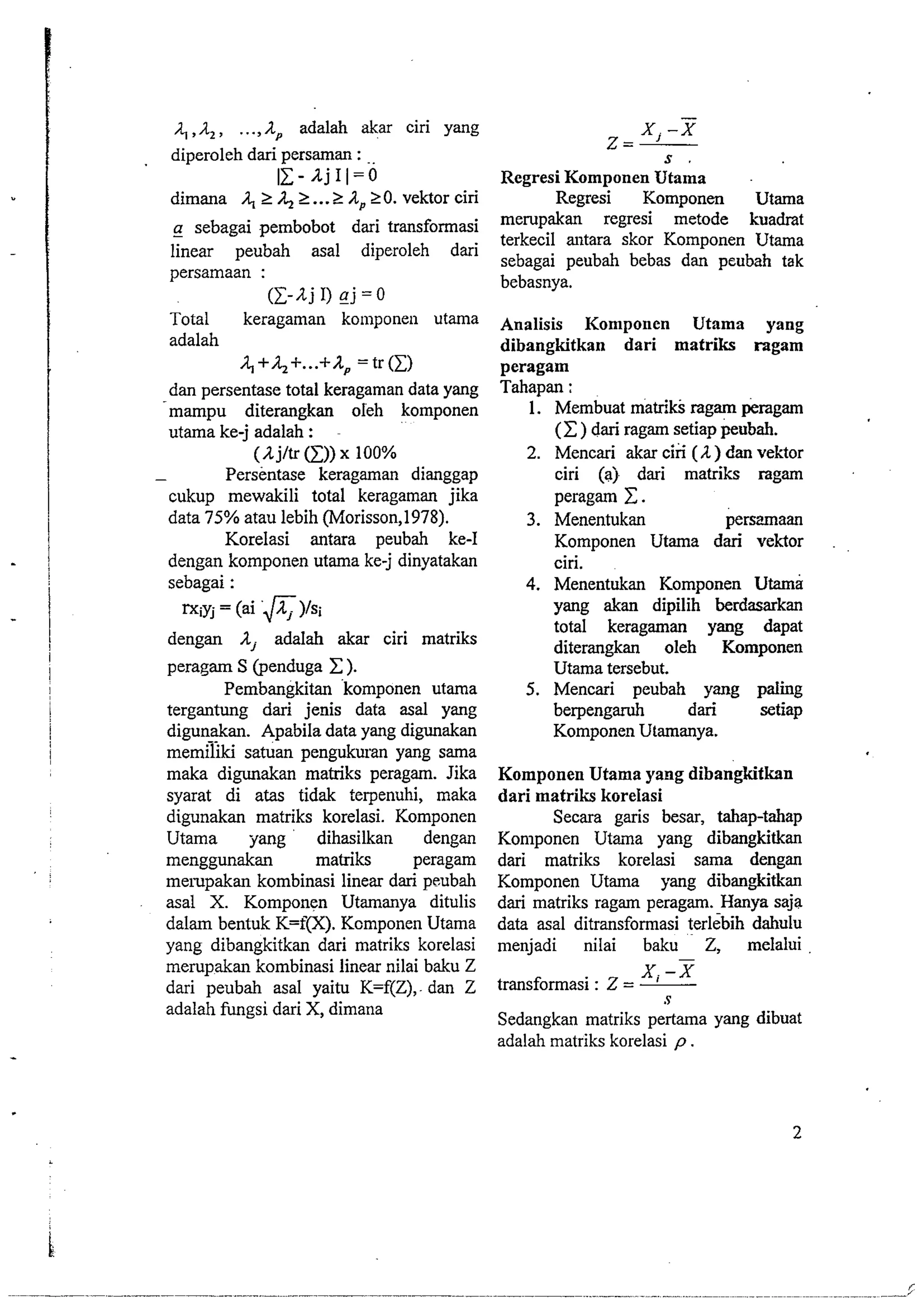 A , . A adalah akar ciri yang 
diperoleh dari persaman : .. 
11-AjII=O 
dimana A, 2 42 ... 2 A, 20. vektor ciri 
-a sebagai pembobot dari transformasi 
linear peubah asal diperoleh dari 
persamaan : 
(I-Aj I) gj =O 
Total keragaman konlponen utama 
adalah 
A,+;12+...+Ap = tr(1) 
dan persentase total keragaman data yang 
mampu diterangkan oleh komponen 
utama ke-j adalah : 
(A jltr a)) x 100% 
- Persentase keragaman dianggap 
cukup mewakili total keragaman jika 
data 75% atau lebih (Morisson,l978). 
Korelasi antara peubah ke-I 
dengan komponen utama ke-j dinyatakan 
sebagai : 
rxiyj = (ai &)/si 
dengan A, adalah akar ciri matriks 
peragam S (penduga C ). 
Pembangkitan komponen utama 
tergantung dari jenis data asal yang 
digunakan. Apabila data yang digunakan 
memdjki satuan pengukuran yang sama 
maka digunakan matriks peragam. Jika 
syarat di atas tidak terpenuhi, maka 
digunakan matriks korelasi. Komponen 
Utama jrang dihasilkan dengan 
menggunakan matriks peragam 
merupakan kombinasi linear dari peubah 
asal X. Komponen Utamanya ditulis 
dalam bentuk K=f(X). Komponen Utama 
yang dibangkitkan dari matriks korelasi 
merupakan kombinasi linear nilai baku Z 
dari peubah asal yaitu K=f(Z), dan Z 
adalah fungsi dari X, dimana 
Regresi Komponen Utama 
Regresi Komponen Utama 
merupakan regresi metode kuadrat 
terkecil antara skor Komponen Utama 
sebagai peubah bebas dan peubah tak 
bebasnya. 
Analisis Komponen Utama yang 
dibangkitkan dari matriks ragam 
peragam 
Tahapan : 
1. Membuat matriks ragam peragam 
(C) dari ragam setiap peubah. 
2. Mencari akar ciri (A) dan vektor 
ciri (aj dari matriks ragam 
peragam C. 
3. Menentukan persmaan 
Komponen Utama dari vektor 
ciri. 
4. Menentukan Komponen Utama 
yang akan dipilih berdasarkan 
total keragaman yang dapat 
diterangkan oleh Komponen 
Utama tersebut. 
5. Mencari peubah yang paling 
berpengaruh dari setiap 
Komponen Utamanya. 
Komponen Utama yang dibangkitkan 
dari matriks korelasi 
Secara garis besar, tahap-tahap 
Komponen Utaina yang dibangkitkan 
dari matriks korelasi sama dengan 
Komponen Utama yang dibangkitkan 
dari matriks ragam peragam. Hanya saja 
data asal ditransformasi terlebih dahulu 
menjadi nilai baku 2, melaiui 
- 
transformasi : Z = 
xi -x 
S 
Sedangkan matriks pertama yang dibuat 
adalah matriks korelasi p . 
 