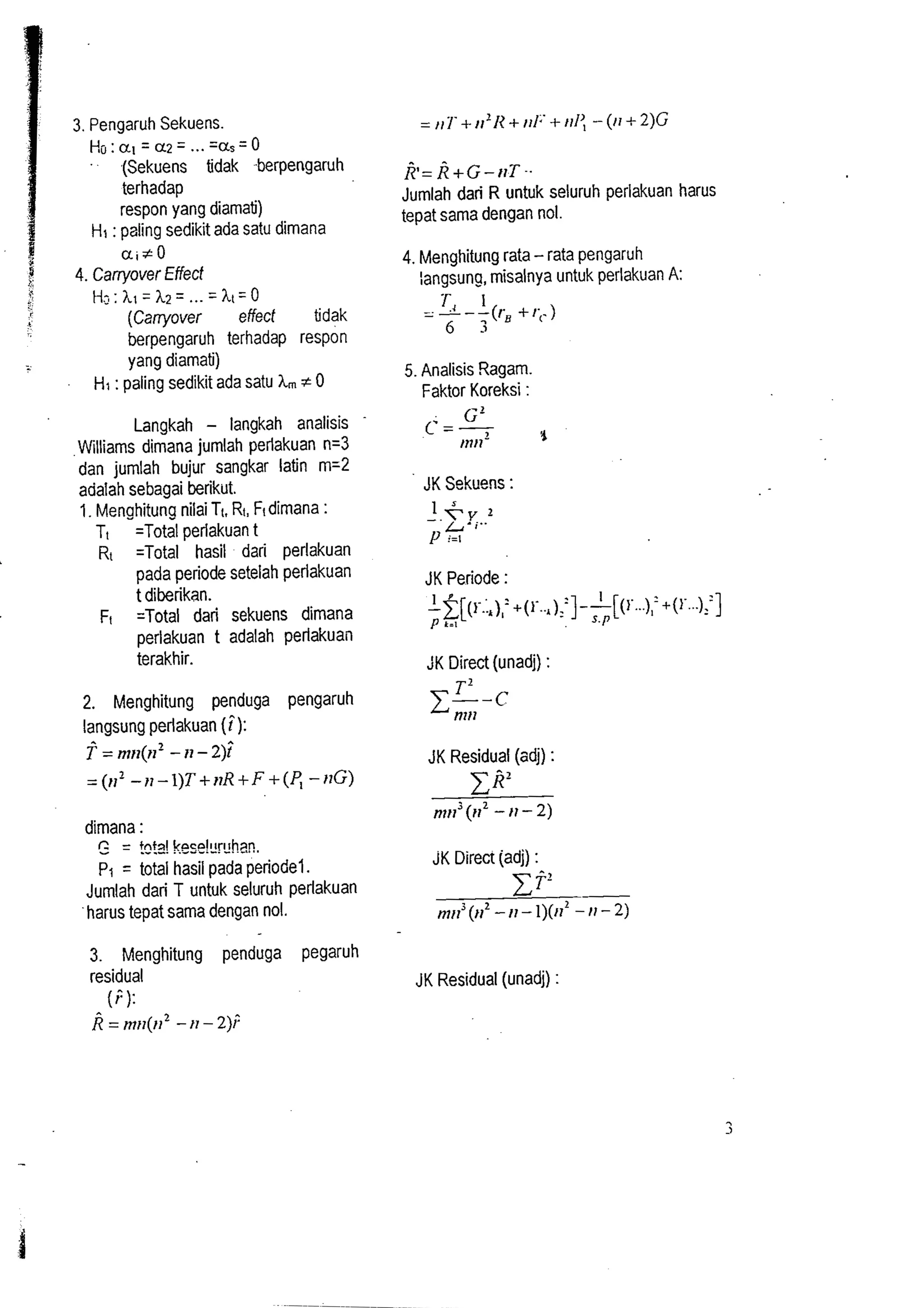 3. Pengaruh Sekuens. 
Ho:al=a;!= ...= as=O 
.(Sekuens tidak -berpengaruh 
terhadap 
respon yang diarnatj) 
HI : paling sedikit ada satu dirnana 
z also 
> 4. Carryover Effect 
i. H::hl:h;!= ...= ht-0 
(Carryover effect tidak 
berpengaruh terhadap respon 
yang diarnati) 
Hi : paling sedikit ada satu hm # 0 
Langkah - langkah analisis 
Williams dirnana jumlah perlakuan n=3 
dan jumlah bujur sangkar latin m=2 
adalah sebagai berikut. 
1. Menghitung nilai Tt. Rt, Ftdimana : 
TI =Total perlakuan t 
R, =Total hasil dari perlakuan 
pada periode setelah perlakuan 
t diberikan. 
F, =Total dari sekuens dimana 
perlakuan t adalah perlakuaii 
terakhir. 
2. Menghitung penduga pengaruh 
langsung perlakuan (i): 
f = rn11(n2 - II - 2); 
= (11' - II - l)T + IIR + F + (P, - ITG) 
dirnana : 
= !d3! k2y$:r:han, 
p, = total hasil pada periodel. 
Jumlah dari T untuk seluruh perlakuan 
harus tepat sama dengan no. 
3. Menghitung penduga pegaruh 
residual 
(P): 
i = nlll(l12 - I1 - 2); 
k=~+~-rlT-. 
Jurnlah dari R untuk seluruh perlakuan harus 
tipat sarna dengan no1 
4. Menghitung rata - rata pengaruh 
langsung, misalnya untuk perlakuan A: 
5. Analisis Ragam 
Faktor Koreksi : 
JK Sekuens : 
r.. I , 'pt [( +(r..,):?--][( r...),= +(r ...)::] k-1 .k E s.l' 
JK Periode : 
JK Direct (unadj) : 
z;-. 
JK Residual (adj) : 
Xi?' 
n11l3 (11' - 11 - 2) 
JK Direct jadj) : 
C f' - 2 
rn,15 ()I2 - I1 - l)(ll - 11 - 2) 
JK Residual (unadj) : 
 