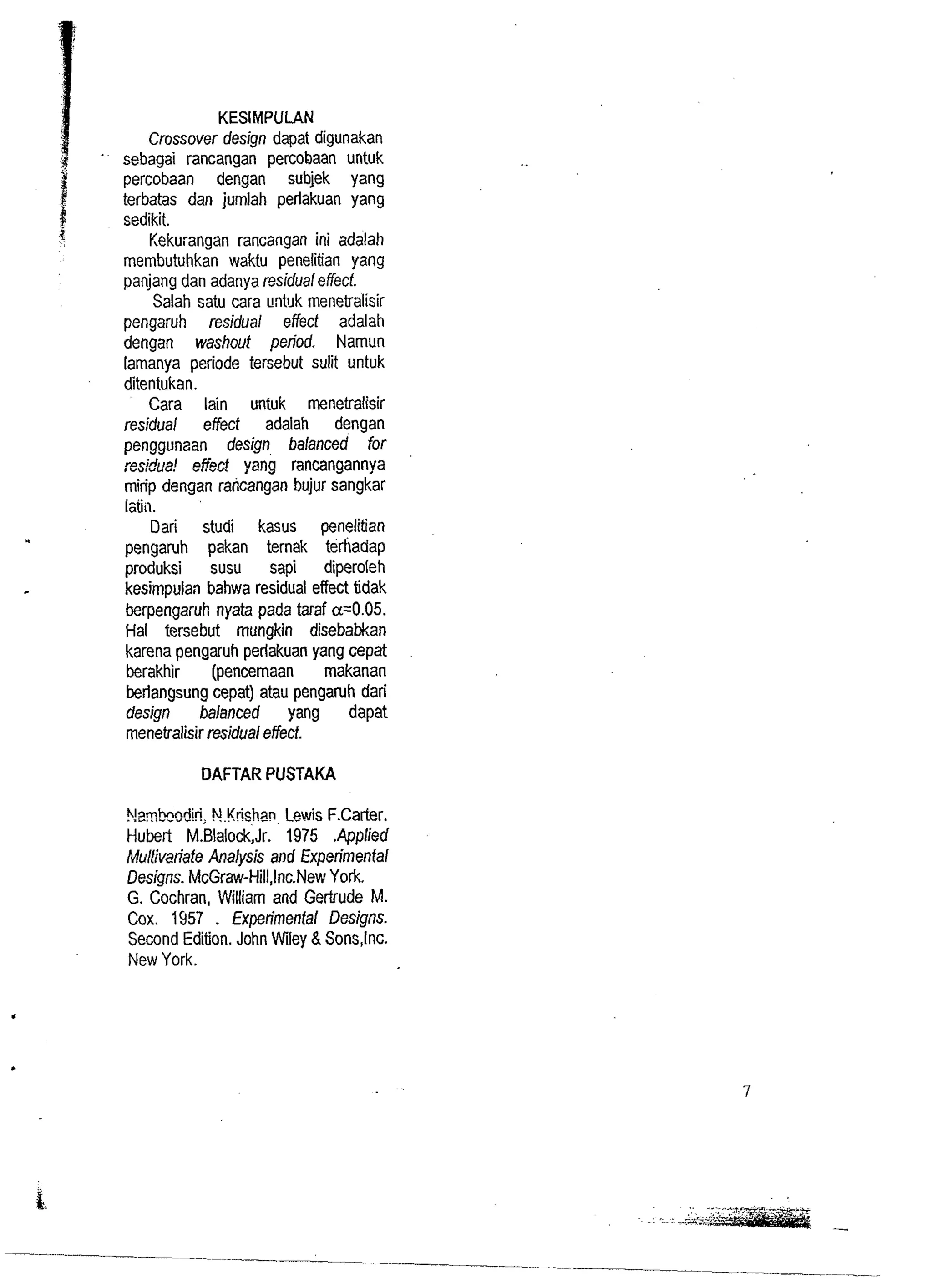 KESIMPULAN 
Crossover design dapat digunakan 
sebagai rancangan percobaan untuk 
percobaan dengan subjek yang 
terbatas dan jumlah perlakuan yang 
sedikit. 
Kekurangan rancangan ini adalah 
membutuhkan waktu penelitian yang 
panjang dan adanya residual effecf. 
Salah satu cara t!ntl~k rnenetralisir 
pengaruh residual effect adalah 
dengan washout period. Namun 
lamanya periode tersebut sulit untuk 
ditentukan. 
Cara lain untuk rnenetralisir 
residual effect adalah dengan 
penggunaan design balanced for 
res!dua! effed ~anira ncangannya 
mirip dengan rancangan bujur sangkar 
iztiii. 
Dari studi kasus penelitian 
pengaruh pakan ternak terhadap 
produksi susu sapi diperoleh 
kesimpulan bahwa residual effect tidak 
berpengaruh nyata pada taraf a=0.05. 
Hal tersebut mungkin disebabkan 
karena pengaruh perlakuan yang cepat 
berakhir (pencemaan rnakanan 
berlangsung cepat) atau pengaruh dari 
design balanced yang dapat 
menekalialisir residual effect. 
DAFTAR PUSTAKA 
?!arnhnn?ki; NKrishan, Lewis F.Carter. 
Hubert ~.~lalock,~1r9.7 5 .Applied 
Multivi?riafe Analysis and Experimental 
Designs. McGraw-Hill,lnc.New York. 
G. Cochran, William and Gertrude M. 
Cox. 1957 . Experirnenfal Designs. 
Second Edition. John Wiley & Sons,lnc. 
New York. 
 