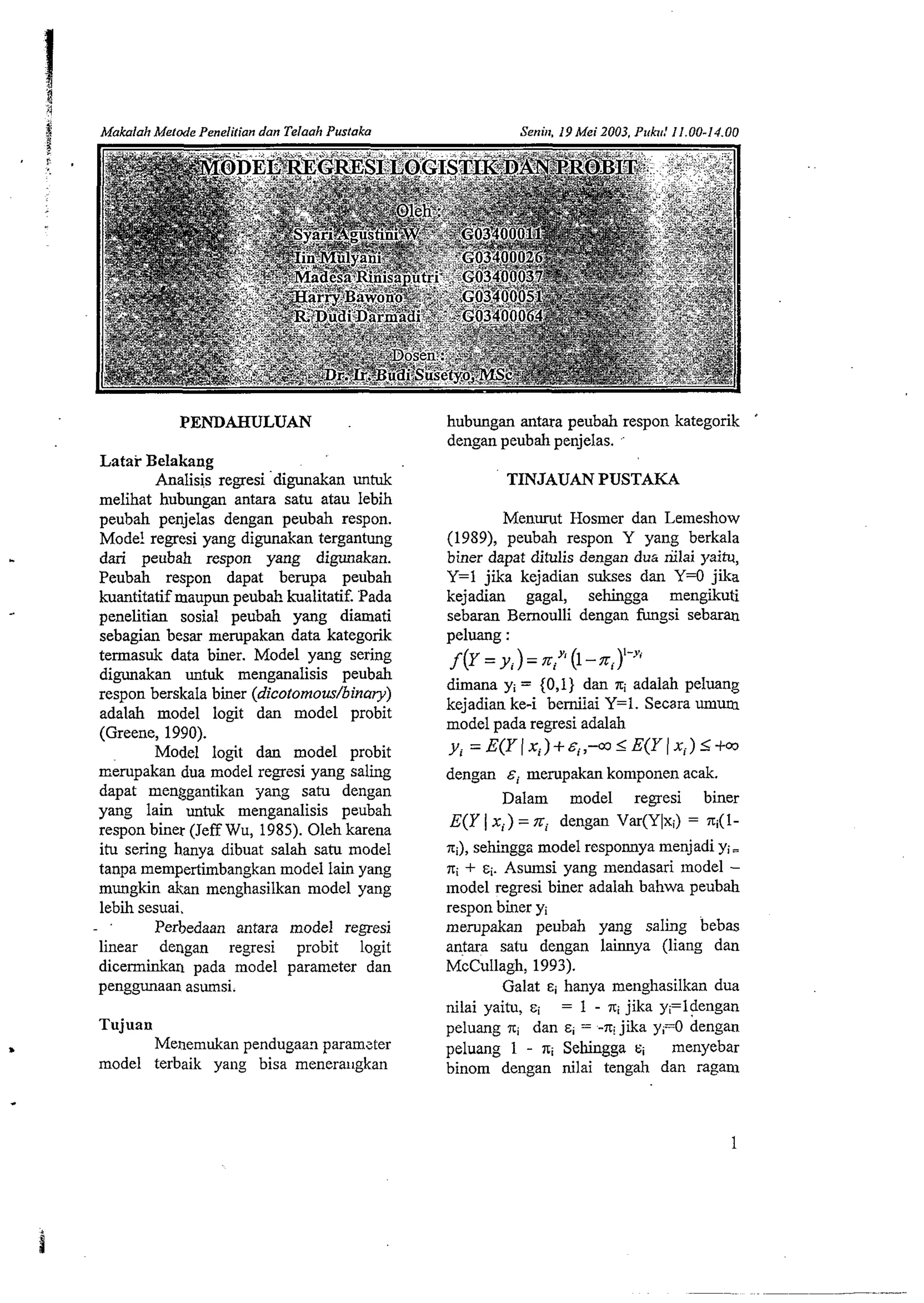 $ Mablah Merode Penelilian dan Telaah Pustaka 
PENDAHSJLUAN 
Latar Belakang 
Analisis regresi digunakan untuk 
melihat hubungan antara satu atau lebih 
peubah penjelas dengan peubah respon. 
Mode! regresi yang digunakan tergantung 
dari peubah respon yang digunakan. 
Peubah respon dapat bempa peubah 
kuantitatif maupun peubah kualitatif. Pada 
penelitian sosial peubah yang diamati 
sebagian besar mempakan data kategorik 
termasuk data bier. Model yang sering 
digunakan untuk menganalisis peubah 
respon berskala biner (dicotornous/binary) 
adalah model logit dan model probit 
(Greene, 1990). 
Model logit dan model probit 
~~empakaduna model regresi yang saying 
dapat menggantikan yang satu dengan 
yang lain untuk menganalisis peubah 
respon biner (Jeff Wu, 1985). Oleh karena 
itu sering hanya dibuat salah satu model 
tanpa mempertimbangkan model lain yang 
mungkin &an menghasilkan model yang 
lebii sesuai. 
Perbedaan antara model regresi 
linear dengan regresi probit logit 
diceminkan pada model parameter dan 
penggunaan asumsi. 
Tujuan 
Menemukan pendugaan paralnzter 
model terbaik yang bisa meneraugkan 
hubungan antara peubah respon kategorik 
dengan peubah penjelas. .. 
TINJAUAN PUSTAKA 
Menurut Hosiller dan Lemeshow 
(1989), peubah respon Y yang berkala 
biner dapat ditulis dengan dug riilai yaitu, 
Y=l jika kejadian sukses dan Y=O jika 
kejadian gagal, sehingga mengikuti 
sebaran Bernoulli dengan fungsi sebaran 
peluang : 
f(y = y, ) = niyl (I - 
diiana yi = {0,1) dan xi adalah peluang 
kejadian ke-i bernilai Y=l. Secara mum 
model pada regresi adalah 
y, = E(Y (x,)+&~,-oJIE(Y( xi) <+a 
dengan &i mempakan komponen acak. 
Dalam model regesi biner 
E(Y I xi) = xi dengan Var(Y1xi) = q(l-xi), 
sehingga model responnya menjadi yi= 
xi + si. Asumsi yang mendasari model - 
model regresi biner adalah bahwa peubah 
respon biner yi 
mempakan peubah yang saling bebas 
antara satu dengan lainnya (liang dan 
McCullagh, 1993). 
Galat ~i hanya menghasilkan dua 
nilai yaitu, si = 1 - jika yi=ldengan 
peluang isi dan E~ = -xi jika yi=O dengan 
peluang 1 - xi Sehingga ci menyebar 
binom dengan nilai tengah dan ragam 
 