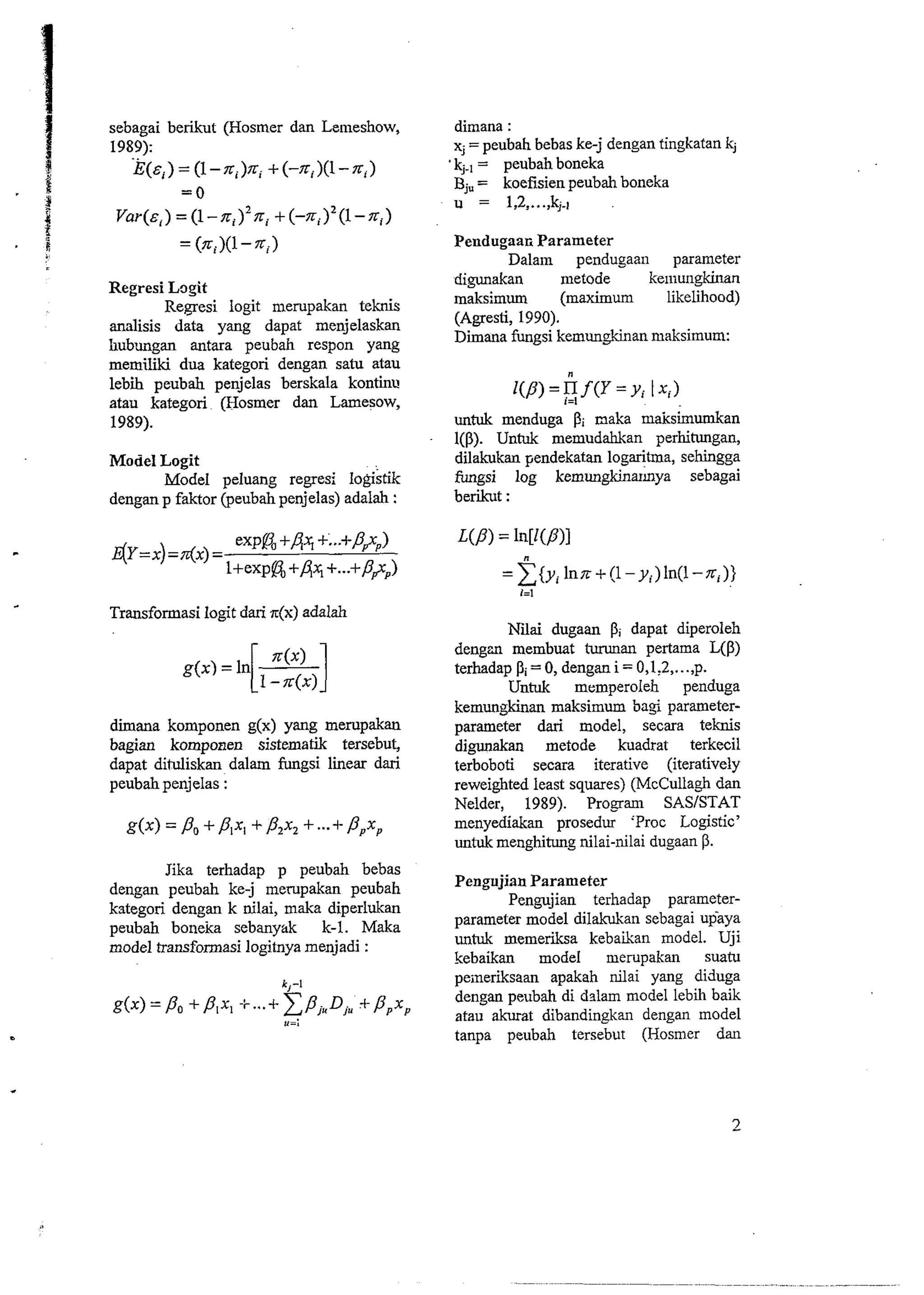 sebagai berikut (Hosmer dan Lemeshow, 
1989): . . 
E(ci) = (1 -ni)ni + (-ni)(l - xi) 
= 0 
Var(zi) = (1 -xi)2xi + (-n,)'(l - xi) 
= (Tri)(l - n,) 
Regresi Lozit 
Regresi logit mempakan teknis 
analisis data yang dapat menjelaskan 
Iiubungan antara peubah respon yang 
memili dua kategori dengan satu atau 
lebii peubah penjelas berskala kontinu 
atau kategori (Hosmer dan Lamesow, 
1989). 
Model Logit 
Model peluang regresi logistik 
dengan p faktor (peubah penjelas) adalah : 
Transformasi logit dari z(x) adalah 
diiana komponen g(x) yang me~pakan 
bagian komponen sistematik tersebut, 
dapat dituliskan dalam fungsi Smear dari 
peubah penjelas : 
Jika terhadap p peubah bebas 
dengan peubah ke-j merupakan peubah 
kategori dengan k nilai, maka diperlukan 
peubah boneka sebanyi~k k-1. Maka 
model transformasi logitnya menjadi : 
dimana : 
xj = peubah bebas ke-j dengan tingkatan kj 
kj., = peubah boneka 
Bj, = koefisien peubah boneka 
u = 1,2 ,..., k,.! 
Pendugaar; Parameter 
Dalain pendugaail parameter 
digunakan metode keiilungkinan 
maksimum (maximum likelihood) 
(Agresti, 1990). 
Dimana fungsi kemungkinan maksimum: 
untuk menduga Pi naka maksimumkan 
1(P) Untuk memudahkan perhitungan, 
dilakukan pendekatan logaritma, sehingga 
fungsi log kemungkinarhya sebagai 
berikut : 
Niiai dugaan Pi dapat diperoleh 
dengzn membuat turunan pertama L(P) 
terhadap Pi = 0, dengan i = 0,1:2,. . .,p. 
Untuk memperoleh penduga 
kemungkinan maksimum ba$ parameter-parameter 
dari model, secara teknis 
digunakan metode kuadrat terkecil 
terboboti secara iterative (iteratively 
reweighted least squares) (McCullagh dan 
Nelder, 1989). Progam SAS/STAT 
menyediakan prosedur 'Proc Logistic' 
untuk menghitung nilai-nilai dugaan P. 
Pengujian Parameter 
Pengujian terhadap parameter-parameter 
model dilakukan sebagai upaya 
untuk memeriksa kebaikan model. Uji 
kebaikan model merupakan suatu 
peineriksaan apakah nilai yang diduga 
dengan peubah di dslam model lebih baik 
atau akurat dibandingkan dengan model 
tanpa peubah tersebut (Hosmer dan 
 