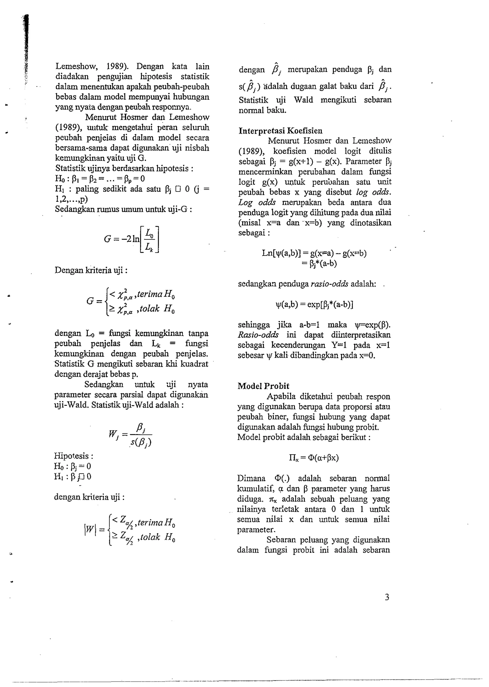 ,.8 Lemeshow, 1989). Dengan kata lain 
f 
diadakan pengujian hipotesis statistik 
' - dalam menentukan apakah peubah-peubah 
. bebas dalam model mempunyai hubungan yang nyata dengan peubah resporaya. 
Menurut Hosmer dan Lemeshow 
(1989), uutuk mengetahui seluruh 
peubah penjeias di dalam model secara 
bersama-sama dapat digunakan uji nisbah 
kemungkinan yaitu uji G. 
Statistik ujinya berdasarkan hipotesis : 
H',:p1=p2= ...=pp= 0 
HI : paling sediiit ada satu pj 0 (j = 
1,2,...,p) 
Sedangkan rnmus umum untnk uji-G : 
Dengan kriteria uji : 
dengan = fungsi kemungkinan tanpa 
peubah penjelas dan Lk = hgsi 
kemungkinan dengan peubah penjelas. 
Statistik G mengikuti sebaran khi kuadrat 
dengan derajat bebas p. 
Sedangkan untuk uji nyata 
parameter secara parsial dapat digunakan 
uji-Wald. Statistikuji-Wald adalah : 
Hipotesis : 
H',:pj=o 
HI: p,no 
dengan kriteria uji : 
dengan Pj mempakan penduga dan 
s(jj) xdalah dugaan galat baku dari jj. 
Statistik uji Wald mengikuti sebaran 
normal baicu. 
Interpretasi Koefisien 
Menurut Hosmer dan Leineshow 
(1989), koefisien model logit ditulis 
sebagai pj = g(x+l) - g(x). Parameter pj 
mencerminkan pembahan dalam fungsi 
logit g(x) untuk pembahan satu nnjt 
peubah bebas x yang disebut log odds. 
Log odds nerupakan beda antara dua 
penduga logit yang dihitung pada dua nilai 
(misal x=a dan -x=b) yang dinotasikan 
sebagai : 
sedan&an penduga rasio-odh adalah: 
sehingga jib a-b=l maka yexp(P). 
Rasio-odds ini dapat diinterpretasikan 
sebagai kecenderungan Y=l pada x=l 
sebesar y kali dibmdingkan pada x-0. 
Model Probit 
Apabila diketahui peubah respon 
yang digunakan bempa data proporsi atau 
peubah biner, hgsi hubung yang dapat 
digunakan adalah fungsi hubung probit. 
Model probit adalah sebagai berikut : 
Dimana 0. adalah sebaran normal 
kumulatif, a dan P parameter yang hams 
diduga. & adalah sebuah peluang yang 
nilainya terletak antara 0 dan 1 untuk 
semua nilai x dan untuk semua ~lai 
parameter. 
Sebaran peluang yang digunakan 
dalam fungsi probit ini adalah sebaran 
 