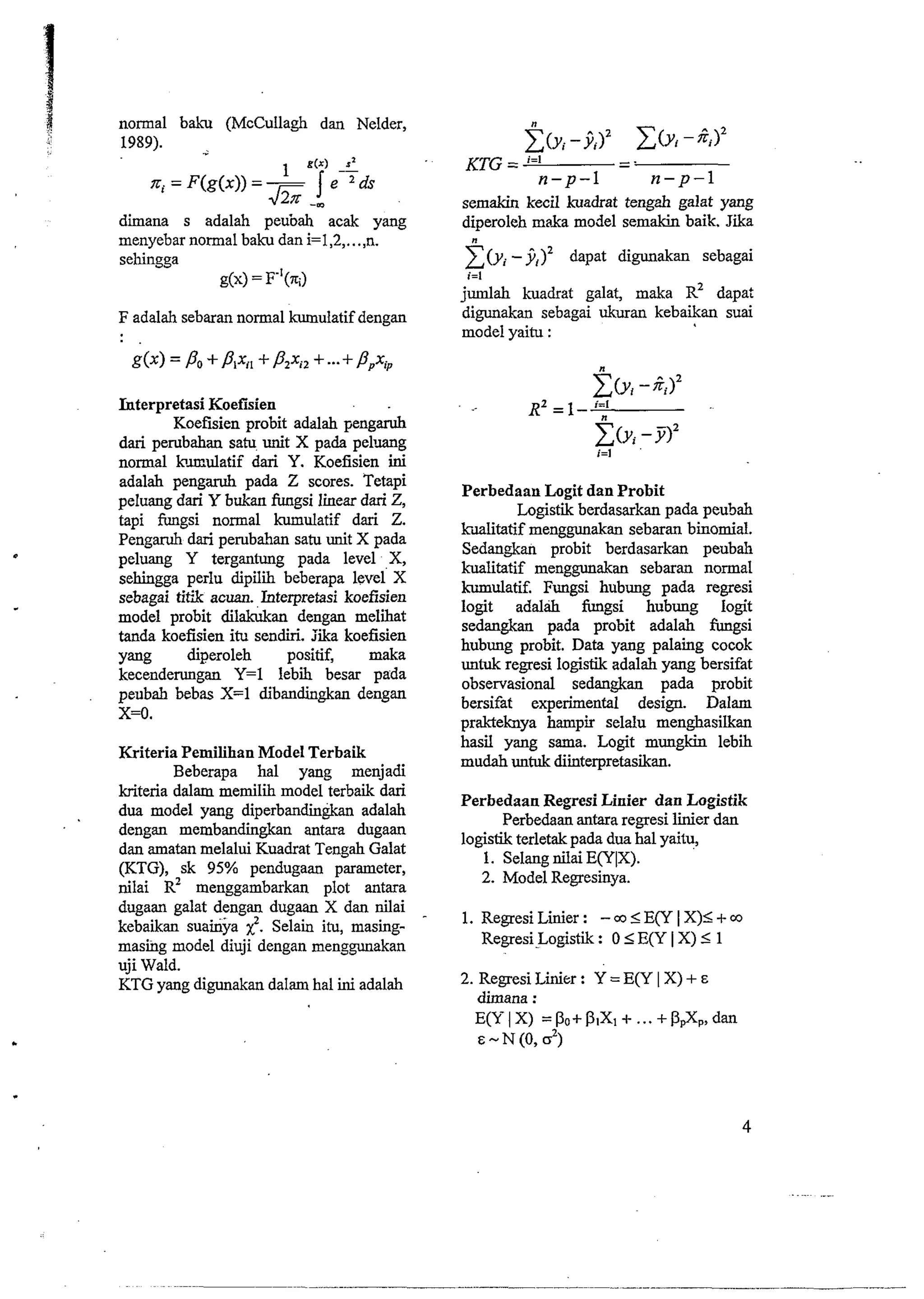 normal baku (McCullagh dan Nelder, 
1989). - 
diiana s adalah peubah acak yang 
menyebar normal baku dan i=1,2 ,..., n. 
sehingga 
g(x) = F"(7q) 
F adalah sebaran normal kumulatif dengan 
Interpretasi Koefisien 
Koefisien probit adalah pengad 
dari pe~bahans atu unit X pada pelluang 
normal lomulatif dari Y. Koefisien ini 
adalah pengamh pada Z scores. Tetapi 
peluang dari Y bnkan fungsi linear dari Z, 
tapi fungsi normal kumulatif dari Z. 
Pengaruh dari peNbahn satu unit X pada 
peluang Y tergantung pada level X, 
sehingga perlu dipili beberapa level' X 
sebagai tit& acuan. Interpretasi koefisien 
model probit dilakukan dengan meliiat 
tanda koefisien ifx sendiri. Iika koefisien 
yang diperoleh positif, maka 
kecenderungan Y=l lebi besar pada 
peubah bebas X=l dibandingkan dengan 
x=o. 
Kriteria Pemilihan Model Terbaik 
Beberapa ha1 yang menjadi 
kriteria dalam memilii model terbaik dari 
dua model yang diperbandingkan adalah 
dengan membandingkan antara dugaan 
dan amatan melalui Kuadrat Tengah Galat 
(KTG), sk 95% pendugaan parameter, 
nilai R' menggambarkan plot antara 
dugaan galat dengan dugaan X dan nilai 
kebaikan suainya ?. Selain itu, masing-masing 
model diuji dengan menggunakan 
uji Wald. 
KTG yang digunakan dalam ha1 ini adalah 
semakin kecil kuadrat tengah galat yang 
diperoleh maka model semakin baik. Jika 
z" (yi - ji)2 dapat digunakan sebagai 
i=l 
jumlah kuadrat galat, maka R~ dapat 
digunakan sebagai ukuran kebaikan suai 
model yaitu : 
Perbedaan Logit dan Probit 
Logistik berdasarkan pada peubah 
kditatif menggunakan sebaran binomial. 
Sedangkan probit berdasarkan peubah 
kualitatif menggunakan sebaran normal 
hulatif. Fungsi hubung pada regresi 
logit adalah fungsi hubung Iogit 
sedangkan pada probit adalah fimgsi 
hubung probit. Data yang palaing cocok 
untuk regresi logistik adalah yang bersifat 
observasional sedangkan pada probit 
bersifat experimental design. Dalam 
prakteknya hampir selalu menghasilkan 
has2 yang sama. Logit mungkin lebih 
mudah untuk diimterpretasikan. 
Perbedaan Regresi Linier dan Logistik 
Perbedaan antara regresi liier dan 
logistik terletak pada dua ha1 yaitu, 
1. Selang nilai E(Y1X). 
2. Model Regresinya. 
1. Regresi Liier : - co I EvI X)I + rn 
RegresiLogistik : 0 I E(Y I X) 5 1 
2. Regresi Linier : Y = E(Y I X) + E 
dimana : 
E(YIX) =Po+PlXl+ ...+Pd(,,, dan 
E-N(O, 2) 
 