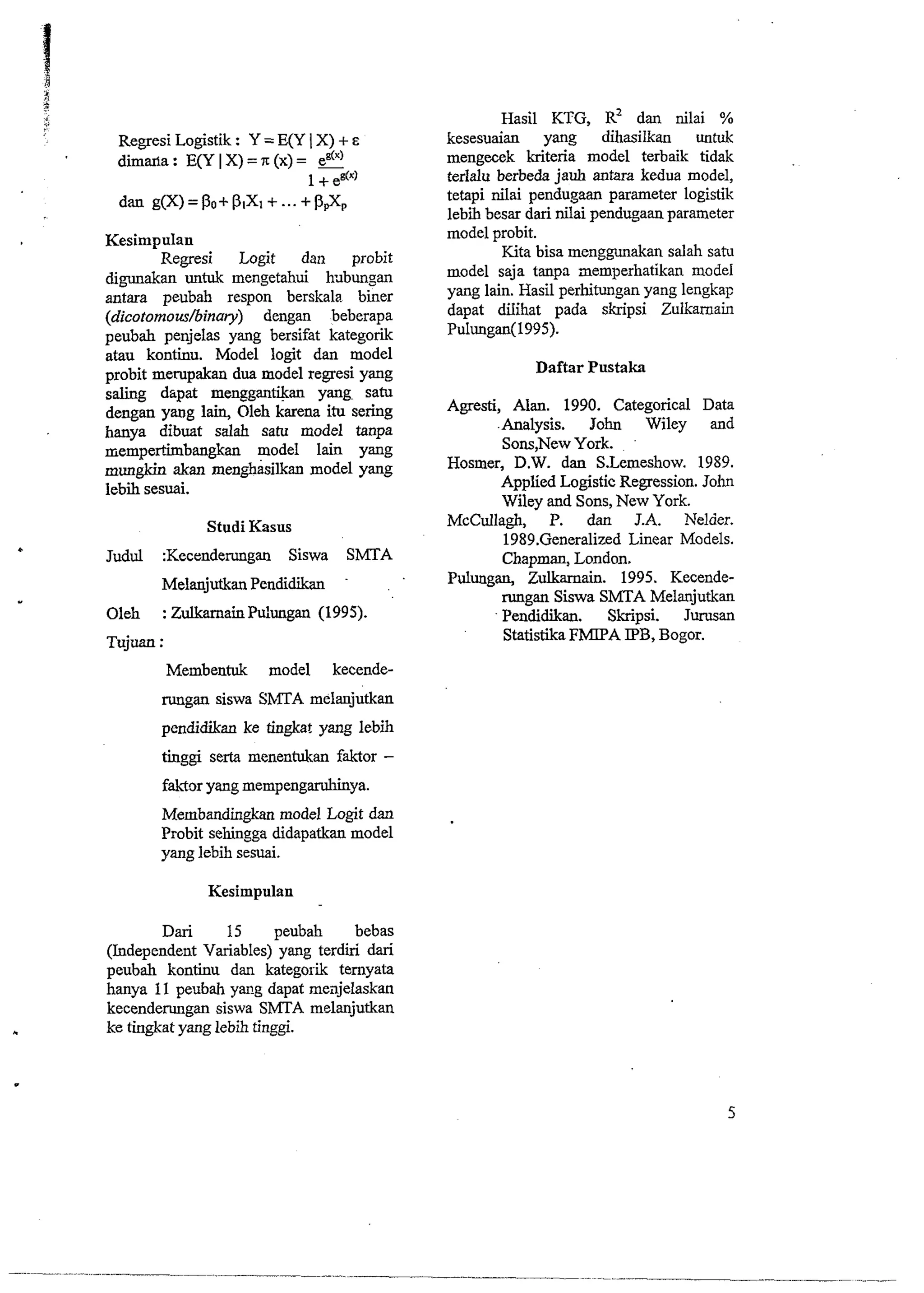 Regresi Logistik : Y = E(Y I X) + E 
dimaxla : E(Y I X) = rr (x) = e8(") 
1 + edx' 
dan g(X)=po+p,x~+...+P~X~ 
Kesimpulan 
Regresi Logit dan probit 
digunakan untuk mengetahui k~bungan 
antara peubah respon berskala bier 
(dicotomowhinary) dengan beberapa 
peubah penjelas yang bersifat kategorik 
atau kontinu. Model logit dan model 
probit me~pakand ua model regresi yang 
saling dzpat menggantikan yang satu 
dengan yang lain, Oleh karena itu sering 
hanya dibuat salah satu model tanpa 
niempertimbangkan model lain yang 
mungkin akan menghasilkan model yang 
lebii sesuai. 
Studi Kasus 
Judul :Kecenderungan Siswa SMTA 
Melanjutkan Pendidikan 
Oleh : ZulkamainPu:ungan (1995). 
Tujuan : 
Hasil KTG, R~ dan nilai % 
kesesuaian yang dihasilkan untuk 
mengecek kriteria model terbaik tidak 
terlalu berbeda jauh antara kedua model, 
tetapi nilai pendugaan parameter logistik 
lebii besar dari nilai pendugaan parameter 
model probit. 
Kita bisa menggunakan salah satu 
model saja tanpa aemperhatikan model 
yang lain. Hasil perhitungan yang lengkap 
dapat dilihat pada skripsi Zulkarnain 
Pulungan(l995). 
Daftar Pustaka 
Agresti, Alan. 1990. Categorical Data 
.Analysis. John Wiley and 
Sons,New York. 
Hosmer, D.W. dan S.Lemeshow. 1989. 
Applied Logistic Regression. John 
Wiley and Sons, New York. 
McCullagh, P. dan J.A. Nelder. 
1989.Generalized L i a r Models. 
Chapman, London. 
Pulungan, Zulkarnain. 1995. Keceude-rungan 
Siswa SMTA Melanjutkan 
Pendidikan. Skripsi. Jurusan 
Statistika FMPA IPB, Bogor. 
Membentuk model kecende-rungan 
siswa SbITA melanjutkan 
pendidikan ke tingkat yang lebih 
tinggi serta menentukan faktor - 
fakt~yra ng mempengaruhinya. 
Membandingkan model Logit dan 
Probit sehingga didapatkan model 
yang lebih sesuai. 
Kesimpulan 
Dari 15 peubah bebas 
(Independent Variables) yang terdiri dari 
peubah kontinu dan kategoi-k ternyata 
hanya 11 peubah ym-g dapat meajelaskan 
kecenderungan siswa SMTA melanjutkan 
ke tingkat yang lebii tinggi. 
 