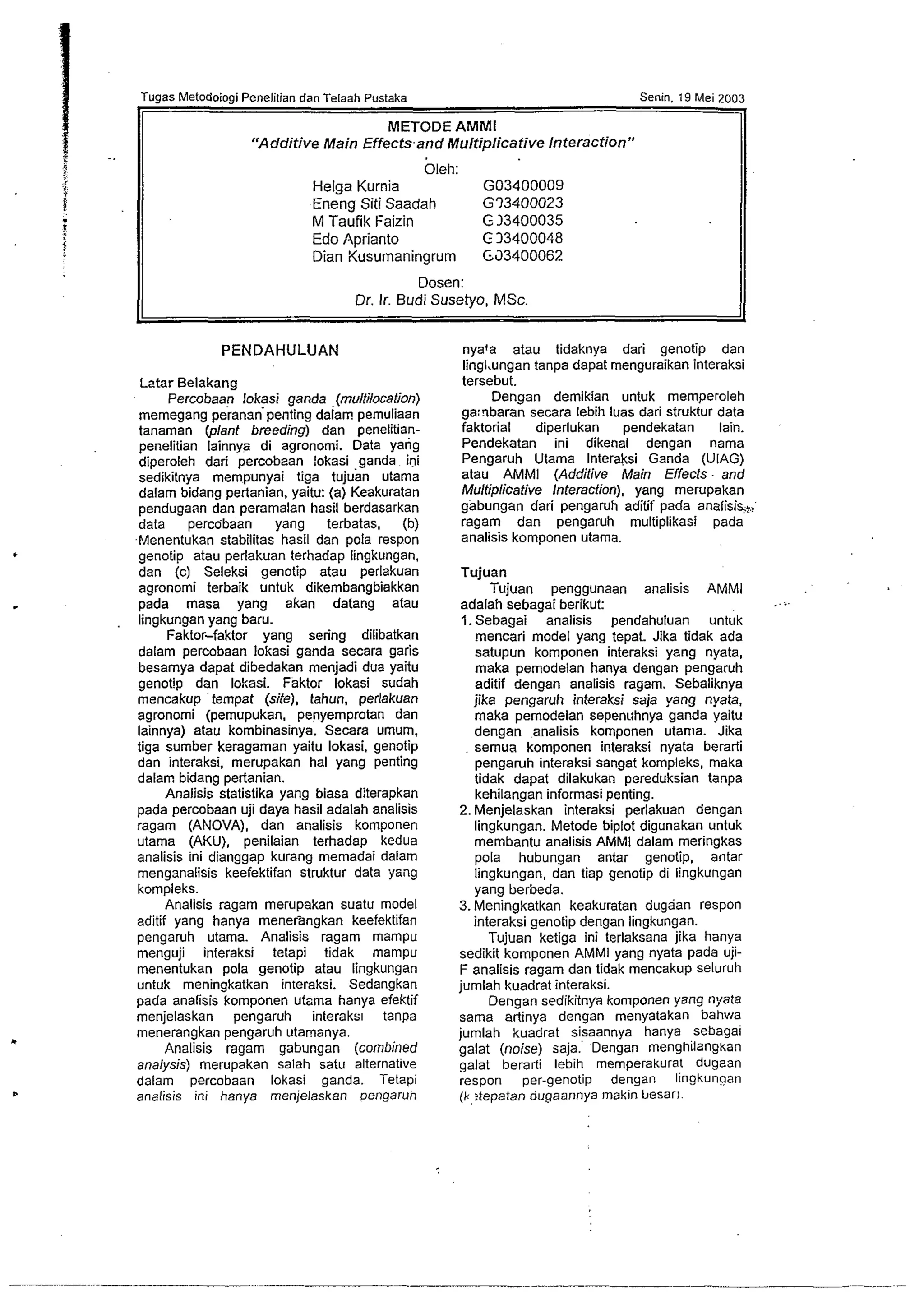 Tugas Metodoiogi Pcneiitian dan Telaah Pustaka Senin. 19 Mei 2003 
METODE AMMl 
"Additive Main Effects.and Multiplicative Interaction" 
Oleh: 
Helga Kurnia GO3400009 
Eneng Siti Saadah G73400023 
M Taufik Faizin G 33400035 
Edo Aprianto C 33400048 
Dian Kusumaningrum 653400062 
Dosen: 
Dr. Ir. Budi Susetyo, MSc. 
PENDAHULUAN 
Latar Belakang 
Percobaan lokasi ganda (multilocation) 
memegang perananpenting dalam pemuliaan 
tanaman (plant breeding) dan penelitian-penelitian 
lainnya di agronomi. Data yang 
diperoleh dari percobaan !okasi .ganda ini 
sedikitnya mempunyai tiga tujuan utama 
dalam bidang pertanian, yaitu: (a) Keakuratan 
pendugaan dan pemmalan hasil berdasarkan 
data percobaan yang terbatas. (b) 
-EAenentukan stabilitas hasil dan pola respon 
genotip atau perlakuan terhadap lingkungan. 
dan (c) Seleksi genotip atau perlakuan 
agronorni terbaik untuk dikembangbiakkan 
pada masa yang akan datang atau 
lingkungan yang baru. 
Faktor-faktor yang sering dilibatkan 
dalam percobaan lokasi ganda secara garis 
besamya dapat dibedakan menjadi dua yaitu 
genotip dan lokasi. iaktor lokasi sudah 
mencakup tempat (site), tahun, perlakuan 
agronomi (pemupukan, penyemprotan dan 
lainnya) atau kombinasinya. Secara umum. 
tiga sumber keragaman yaitu lokasi, genotip 
dan interaksi, merupakan ha1 yang penting 
dalam bidang pertanian. 
Analisis statistika yang biasa diterapkan 
pada percobaan uji daya hasil adalah analisis 
ragam (ANOVA), dan analisis komponen 
utama (AKU), penilaian terhadap kedua 
analisis ini dianggap kurang memadai dalarn 
menganalisis keefektifan struktur data yang 
kompleks. 
Analisis ragam merupakan suatu model 
aditif yang hanya menerangkan keefektifan 
pengaruh utama. Analisis ragam rnampu 
menguji interaksi tetapi tidak mampu 
menentukan pola genotip atau lingkungan 
untuk meningkatkan interaksi. Sedangkan 
pada analisis komponen utnma hanya efektif 
menjelaskan pengaruh interaks~ tanpa 
rnenerangkan pengaruh utamanya. 
Analisis ragam gabungan (combined 
analysis) merupakan salah satu alternative 
dalam percobaan lokasi ganda. Tetapi 
analisis ini hanya menjelaskan oengaruh 
nya'a atau tidaknya dari genotip dan 
lingl.ungan tanpa dapat menguraikan interaksi 
tersebut. 
Dengan demikian untuk memperoleh 
ga:nbaran secara lebih luas dari struktur data 
faktorial diperlukan pendekatan lain. 
Pendekatan ini dikenal dengan nama 
Pengaruh Utama lnteraksi Ganda (UIAG) 
atau AMMI (Additive Main Effects - and 
Multiplicative Interaction), yang merupakan 
gabungan dari pengaruh aditif pada analisi~: 
ragam dan pengaruh multiplikasi pada 
analisis komponen utama. 
Tujuan 
Tujuan penggunaan analisis AMMi 
adalah sebagai berikut: ..%. 
1.Sebagai analisis pendahuluan untuk 
mencari model yang tepat. Jika tidak ada 
satupun komponen interaksi yang nyata, 
maka pernodelan hanya dengan pengaruh 
aditif dengan analisis mgam. Sebaliknya 
jika pengaruh interaksi saja yang nyata, 
maka pemodelan sepenuhnya ganda yaitu 
dengan analisis komponen utanla. Jika 
semua komponen interaksi nyata berarti 
pengawh interaksi sangat kompleks, maka 
tidak dapat dilakukan pereduksian tanpa 
kehilangan informasi penting. 
2. Menjelaskan interaksi perlakuan dengan 
lingkungan. Metode biplot digunakan untuk 
membantu analisis AMMl dalam meringkas 
pola hubungan antar genotip, antar 
lingkungan, dan tiap genotip di lingkungan 
yang berbeda. 
3.Meningkatkan keakuratan dugaan respon 
interaksi genotip dengan lingkungan. 
Tujuan ketiga ini terlaksana jika hanya 
sedikit kornponen AMMI yang nyata pada uji- 
F analisis ragam dan tidak mencakup seluruh 
jumlah kuadrat interaksi. 
Dengan sedikitnya komponen yang nyata 
sama artinya dengan menyatakan bahwa 
jumlah kuadrat sisaannya hanya sebagai 
galat (noise) saja. Dengan menghilzngkan 
galat berarti lebih memperakurat dugaan 
respon per-genotip dengan lingkunaan 
(k?tepatan dugaannya rnakin besarl. 
 