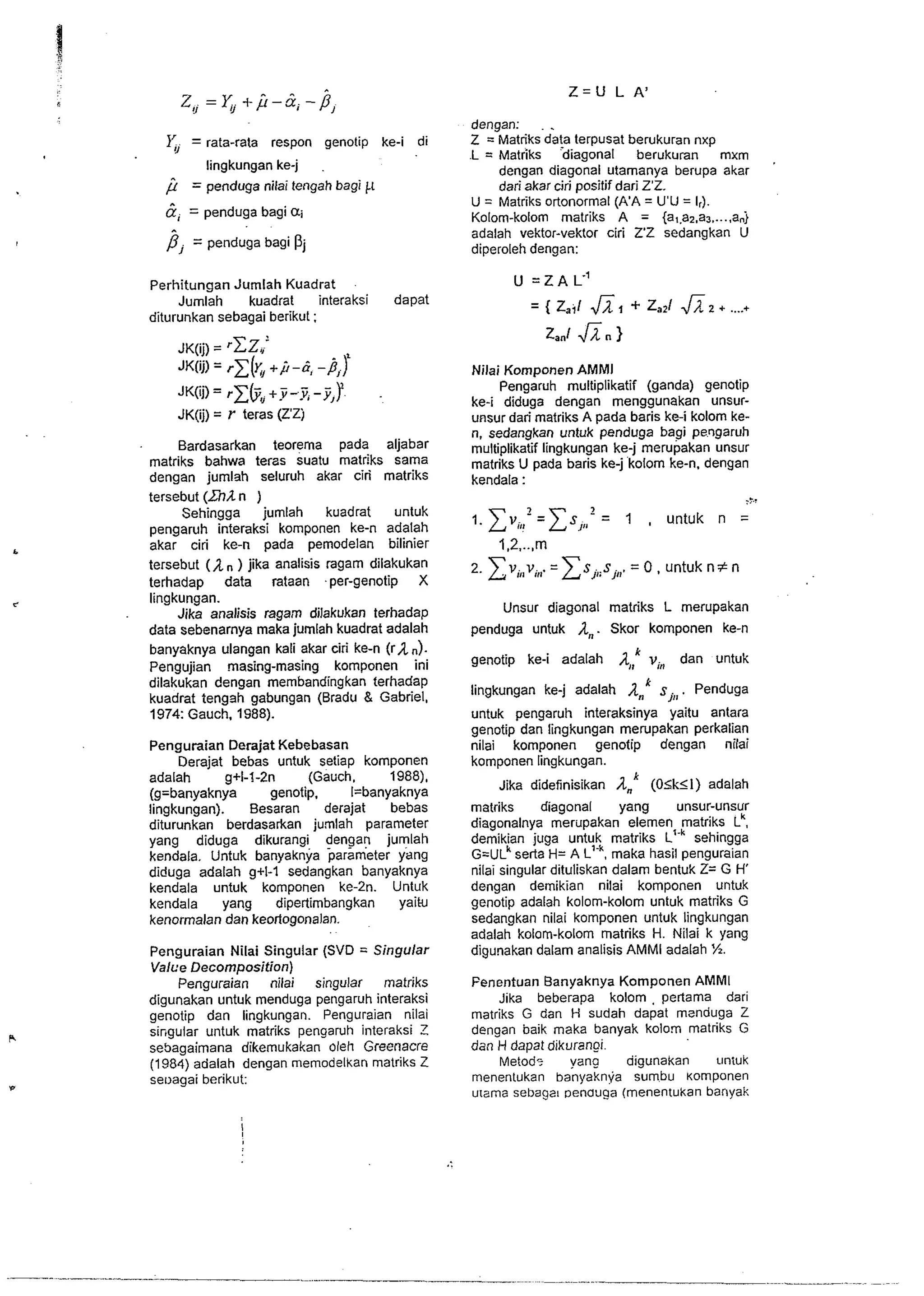 Y, = rata-rata respon genotip ke-i di 
lingkungan ke-j 
= penduga nilai tengah bagi 11 
&, = penduga bagi ai 
p, = penduga bagi 
Perhitungan Jumlah Kuadrat 
Jumlah kuadrat interaksi dapat 
diturunkan sebagai berikut : 
JK(ij) = rC~.l .I 
JK(ij) = rz[x+, ,i-b, -p,) 
JK(ij)=rCbv+.y-.v,-y,)? . 
JK(ij) = r teras (Z'Zj 
Bardasarkan teorema pada aljabar 
matriks bahwa terzs suatu matriks sama 
dengan jumlah seluruh akar ciri matriks 
tersebut (Znl n ) 
Sehingga jumlah kuadrat untuk 
pengaruh interaksi komponen ke-n adalah 
akar ciri ke-n pada pemodelan bilinier 
tersebut (1 ) jika analisis ragam dilakukan 
terhadap data rataan -per-genotip X 
lingkungan. 
Jika analisis ragam dilakukan terhadap 
data sebenarnya maka jumlah kuadrat adalah 
banyaknya ulangan kali akar ciri ke-n (ran). 
Pengujian masing-masing komponen ini 
dilakukan dengan membandingkan terhadap 
kuadrat tengsh gabungan (Bradu & Gabriel, 
1974: Gauch. 1988). 
Penguraian Derajat Kebebasan 
Derajat bebas untuk setiap komponen 
adalah g+l-!-2n (Gauch. 1988), 
(g=banyaknya genotip. I=banyaknya 
lingkungan). Besaran derajat bebas 
diturunkan berdasarkan jumlah parameter 
yang diduga dikurangi dengan jurnlah 
kendala. Untuk banyaknya parameter yang 
diduga adalah g+I-1 sedangkan banyaknya 
kendala untuk komponen ke-2n. Untuk 
kendala yang dipertimbangkan yaik 
kenormalan dan keortogonalan. 
Penguraian Nilai Singular (SVD = Singular 
Valce Decomposition) 
Penguraian nilai singular matriks 
digunakan untuk menduga pengaruh interaksi 
genotip dan lingkungan. Penguraian nilai 
si~gular untuk matriks pengaruh interaksi Z 
sebagaimana dikemukakan oleh Greenacre 
(1984) adalah dengan memodelkan matriks Z 
seoagai berikut: 
dengan: 
Z = ~atriksia!a terpusat berukuran nxp 
.L = Matriks diagonal berukuran mxm , 
dengan diagonal utamanya berupa akar 
dari akar ciri positif dari Z'Z. 
U = Matriks ortonormal (k'A = U'U = I,). 
Kolom-kolom matriks A = {a,.al.a, ,.... anj 
adalah vektor-vektor ciri Z'Z sedangkan U 
diperoieh dengan: 
Nilai Komponen AMMl 
Pengaruh rnultiplikatif (ganda) genotip 
ke-i diduga dengan menggunakan unsur-unsur 
dari matriks A pada baris ke-i kolom ke-n, 
sedangkan untuk penduga bagi pengaruh 
multiplikatif lingkungan ke-j merupakan unsur 
matriks U pada baris ke-j kolom ke-n, dengan 
kendala : 
2 
1. ZV,=,ZS', ,, = 1 , untuk n = 
. . . 
2. ~v,,v,=,E S,,;=S 0,,,u ,n.t uk nfn 
Unsur diagonal matriks L merupakan 
penduga untuk A,,. Skor komponen ke-n 
genotip ke-i adalah v, dan untuk 
P 
lingkungan ke-j adalah An sj,, . Penduga 
untuk pengaruh interaksinya yaitu antara 
genotip dan lingkungan merupakan perkalian 
nilai komponen genotip dengan nilai 
komponen lingkungan. 
Jika didefinisikan 1,' (OSkSl) adalah 
matriks diagonal yang unsur-unsur 
diagonalnya merilpakan elemen matriks L'. 
demikian juga untuk matriks L'.~ sehingga 
G=UL~se rta H= A L'.~, maka hasil penguraian 
nilai singular dituliskan dalam bentuk Z= G H' 
dengan demikian nilai komponen untuk 
genotip adalah kolom-kolom untuk matriks G 
sedangkan nilai komponen untuk lingkungan 
adalah kolom-kolom matriks H. Nilai k yang 
digunakan dalam analisis AMMl adalah %. 
Fenentuan Banyaknya Komponen AMMI 
Jika beberapa kolom , pertama dari 
matriks G dan H sudah dapat msnduga Z 
dengan baik maka banyak kolom matriks G 
dan H dapat dikurangi. 
Metod- vang digunakan untuk 
menentukan banyaknya sumbu Komponen 
urama sebagat Denauga (menentukan banyak 
 