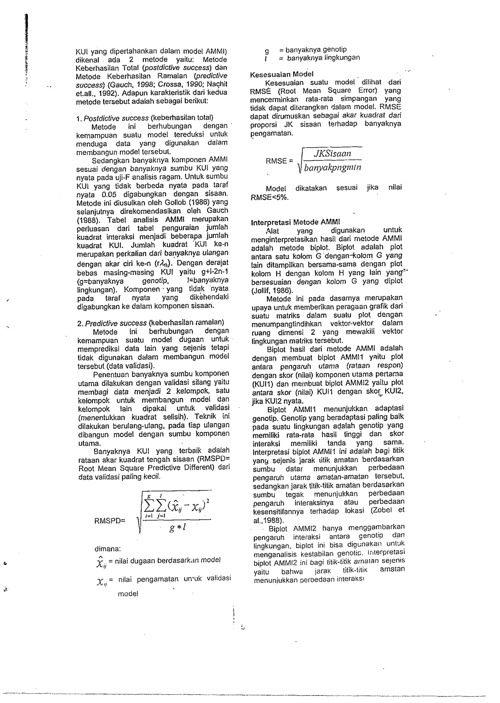 KUI yang dipertahankan dalam model AMMI) 
dikenal ada 2 metode yaitu: Metode 
Keberhasilan Total (posfdictive success) dan 
Metode Keberhasilan Ramalan (predictive 
success) (Gauch. 1998; Crossa. 1990: Naqhit 
et.al1.. 1992). Adapun karakteristik dari kedua 
metode tersebut adalah sebagai berikut: 
1. Posldicfive success (keberhasilan total) 
Metode ini berhubungan dengan 
kernampuan suatu model tereduksi untuk 
menduga data yang digunakan dalam 
membangun model tersebut. 
Sedangkan banyaknya komponen AMMl 
sesuai dengan banyaknya sumbu KUI yang 
nyata pada uji-F analisis ragarn. Untuk sumbu 
KUI yang tidak berbeda nyata pada taraf 
nyata 0.05 digabungkan dengan sisaan. 
Metode ini diusulkan oleh Gollob (1986) yang 
selanjutnya direkornendasikan oleh Gauch 
(1988). Tabel analisis AMMl merupakan 
perluasan dari label penguraian jumlah 
kuadrat interaksi menjadi beberapa jumlah 
kuadrat KUI. Jumlah kuadrat Kill ke-n 
merupakan perkalian dari banyaknya ulangan 
dengan akar ciri ke-n (r&). Dengan derajat 
bebas masing-masing KUI yaitu g+l-2n-1 
(g=banyaknya genotip. I=banyaknya 
lingkungan). Komponen . yang tidak nyata 
pada taraf nyata yang dikehendaki 
digabungkan ke dalam komponen sisaan. 
2. Prediclive success (keberhasilan ramalan) 
Metode ini berhubungan dengan 
kemampuan suatu model dugaan untuk 
memprediksi data lain yang sejenis tetapi 
tidak digunakan dalarn membangun model 
tersebut (data validasi). 
Penentuan banyaknya sumbu komponen 
utama dilakukan dengan validasi silang yaitu 
rnernbagi data menjadi 2 kelompok, satu 
kelompok untuk membangun model dan 
kelompok lain dipakai untuk validasi 
(menentukkan kuadrat selisih). Teknik ini 
dilakukan berulang-ulang, pada tiap ulangan 
dibangun model dengan sumbu komponen 
utama. 
Banyaknya KUI yang terbaik adalah 
rataan akar kuadrat tengah sisaan (RMSPD= 
Root Mean Square Predictive Different) dari 
data validasi paling kecil. 
dimana: 
n X. = nilai dugaan berdasarkdn model 
!I 
= nilai pengamatan un'uk validasi 
model 
I 
g = banyaknya genotip 
I = banyaknya lingkungan 
Kesesuaian MO&I 
Kesesuaian suatu model dilihat dari 
RMSE (Root Mean Square Error) yang 
mencerrninkan rata-rata simpangan yang 
tidak dapat ditrrangkan dalam model. RMSE 
dapat dirumuskan sebagai akar kuadrat dari 
proporsi JK sisaan terhadap banyaknya 
pengamatan. 
Model dikatakan sesuai jika nilai 
RMSEC5%. 
lnterpretasi Metode AMMl 
41at yang digunakan untuk 
menginterpretasikan hasil dari rnetode AMMl 
adalah metode biplot. Biplo! adalah plot 
antara satu kolom G dengan-kolom G yang 
lain ditampilkan bersama-sama dengan plot 
kolom H dengan kolom H yang lain yang" 
bersesuaian dengan kolom G yang diplot 
(Jollif. 1986). 
Metode ini pada dasarnya merupakan 
upaya untuk memberikan peragaan grafik dari 
suatu matriks dalam suatu plot dengan 
menumpangtindihkan vektor-vektor dalarn 
ruang dimensi 2 yang mewakili vektor 
lingkungan matriks tersebut. 
Biplot hasil dari rnetode AMMI adalah 
dengan membuat biplot AMMll yaitu plot 
antara penga~h utama (ra!aan respon) 
dengan skor (nilai) komponen utarna pertarna 
(KUII) dan mernbuat biplot AMMI2 yaitu plot 
an:ara skor (nilai) KUII dengan sko~KUI2. 
jika KU12 nyata. 
Bi~lot AMMll menunjukkan adaptasi 
genotib. Genotip yang beradaptasi paling baik 
pada suatu lingkungan adalah genotip yang 
memiliki rata-rata hasil tinggi dan skor 
interaksi memiliki tanda yang sama. 
lnterpretasi biplot AMMll ini adalah bagi titik 
yang sejenis jarak iitik amatan berdasarkan 
sumbu datar menunjukkan perbedaan 
pengaruh utarna amatan-amatan tersebut, 
sedangkan jarak titik-titik amatan berdasarkan 
surnbu tegak menunjukkan perbedaan 
pengardh interaksinya atau perbedaan 
kesensitifannya terhadap lokasi (Zobel et 
a1..1988). 
Biplot AMMI2 hanya menggambarkan 
pengaruh inteiaksi antara cen0tip dan 
lingkungan, biplot ini bisa diaunakai! unVJk 
menganalisis kestabilan genotic. lr8terPretaSi 
biplot AMMI2 ini bagi titik-titik arnaian se)enis 
vaitu bahv~a iaraK titik-titin amatan 
menuniukkan ~eroedaan~ nteraks! 
" 
 