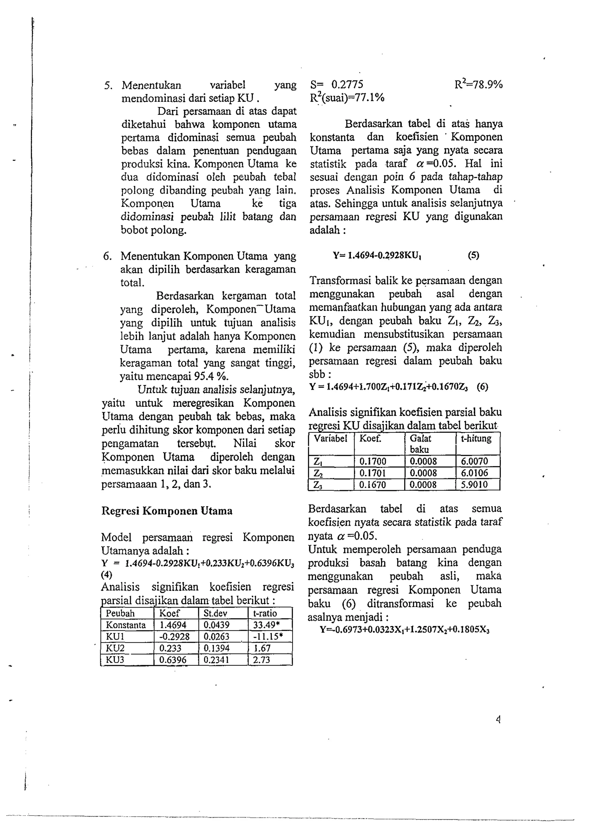 5. Menentukan variabel Yang 
mendominasi dari setiap KU . 
Dari persamaan di atas dapat 
diketahui bahwa komponen utama 
pertama didominasi semua peubah 
bebas dalam penentuan pendugaan 
produksi kina. Komponen Utama ke 
dua didominasi oleh peubah tebal 
polong dibanding peubah yang lain. 
Kolnponen Utama ke tiga 
didominasi peuba5 lilit batang dan 
Sobot polong. 
6. Menentukan Komponen Utama yang 
akan dipilih berdasarkan keragaman 
total. 
Berdasarkan kergaman total 
yang diperoleh, Komponen-Utama 
yang dipilih untuk tujuan analisis 
lebih lanjut adalah hanya Komponen 
Utama pertama, karena memiliki 
keragaman total yang sangat tinggi, 
yaitu mencapai 95.4 %. 
Untuk tujuan analisis selanjutnya, 
yaitu untuk meregresikan Komponen 
Utama dengan peubah tak bebas, maka 
perlu dihitung skor komponen dari setiap 
pengamatan tersebvt. Nilai skor 
Komponen Utama diperoleh dengan 
memasukkar nilai dari skor baku melalui 
persamaaan 1,2, dan 3. 
Regresi Komponen Utama 
Model persamaati regresi Komponen 
Utamanya adalah : 
Y = 1.4694-0.2928KJJ!+O.233KUt+O.6396KU~ 
(4) 
Analisis signifikan koefisien regresi 
Berdasarkan tabel di at& hanya 
konstanta dan koefisien ' Komponen 
Utama pertama saja yang nyata secara 
statistik pada taraf a =0.05. Hal ini 
sesuai dengan poin 6 pada tahap-tahap 
proses Analisis Komponen Utama di 
atas. Sehingga untuk analisis selanjutnya 
persarnaan regresi KU yang digunakan 
adalah : 
Transformasi balik ke persamaan dengan 
menggunakan peubah asal dengan 
memanfaatkan hubungan yang ada antara 
KU,, dengan peubah baku 21, Z*, 23, 
kemudian mensubstitusikan persamaan 
(1) ke persamaan (5), maka diperoleh 
persamaan regresi dalam peubah baku 
sbb : 
Y = 1.4694+1.700Zt+0.171~+0.16702, (6) 
Analisis signifikan koefisien parsial baku 
regresi KU disajikan dalam tabel berikut. 
( Variabel ] Koef. 1 Galat ( t-hitung I 
ZI 
& 
z3 
0.1700 
0.1701 
0.i670 
baku 
0.0008 
0.0008 
0.0008 
6.0070 
6.0106 
5.9010 
Berdasarkan tabel di atas semua 
koefisi,en nyata secara statistik pada taraf 
nyata a =0.05. 
Untuk memperoleh persamaan penduga 
produksi basah batang kina dengan 
menggunakan peubah asli, maka 
persamaan regresi Komponen Utama 
baku (6) ditransformasi ke peubah 
asalnya menjadi : 
Y=0.6973+0.0323X~+1.2507X~+O.1805X~ 
 