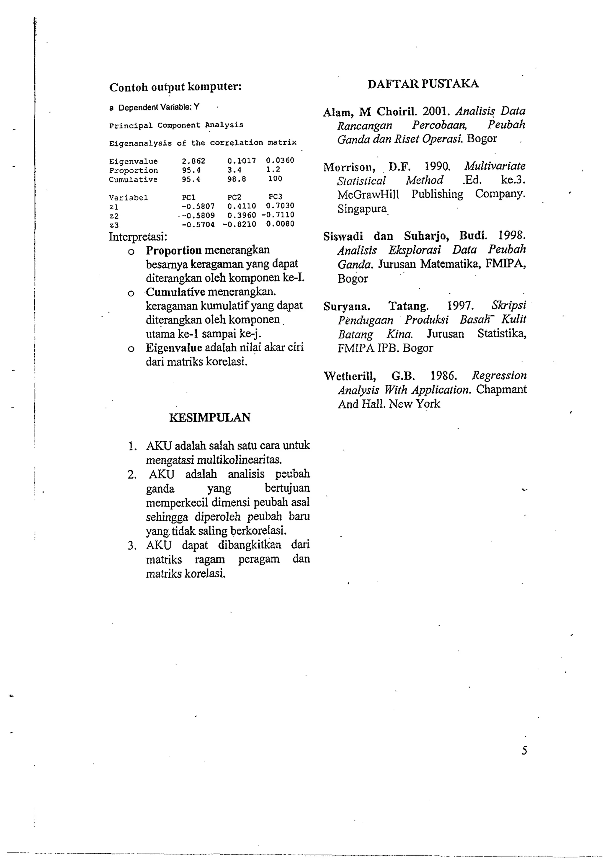 Contoh output komputer: 
a Dependent Variable: Y 
Principal Component Analysis 
Eigenanalysis of the correlation matrix 
Eigenvalue 2.862 0.1017 0.0360 
Proportion 95.4 3.4 1.2 
Cumulative 95.4 98.8 100 
Variabel PC1 PC2 FC3 
2 1 -0.5807 0.4110 0.7030 
22 --0.5809 0.3960 -0.7110 
23 -0.5704 -0.8210 0.0080 
Interpretasi: 
o Proportion menerangkan 
besarnya keragaman yang dapat 
diterangkan oleh komponen ke-I. 
o Cumulative rnenerangkan. 
keragaman kumulatif yang dapat 
diterangkan oleh komponen 
utama ke-1 sampai ke-j. 
o Eigenvalue adalah nilai akar ciri 
dari matriks korelasi. 
I 
- I ! 
KESIMPULAN 
I 
1. AKU adalah salah satu cara untuk 
rnengatasi multikolinearitas. 
2. AKU adalah analisis pecbah 
ganda Yang bertujuan 
memperkecil dimensi peubah asal 
sehingga diperoleh peubah baru 
yang, tidak saling berkorelasi. 
3. AKU dapat dibangkitkan dari 
matriks ragam peragam dan 
matriks korelasi. 
DAFTAR PUSTAKA 
Alam, M Choiril. 2001. Analisis Data 
Rancangan Percobaan, Peubah 
Ganda dun Riset Operasi. Bogor 
Morrison, D.F. 1990. Multivariate 
Siatislical Mgthod .Ed. ke.3. 
McGrawHill Publishing Company. 
Singapura. 
Siswadi dan Suharjo, Budi. 1998. 
Analisis Eksplorasi Data Peubah 
Ganda. Jurusan Matematika, FMIPA, 
~ogor 
Suryana. Tatang. 1997. Skipsi 
Pendugaan ' Produksi Basah- Kulif 
Batang Kina. Jurusan Statistika, 
FMIPA IPB. Bogor 
Wetherill, G.B. 1986. Regression 
Analysis With Application. Chapmant 
And Hall. New York 
 