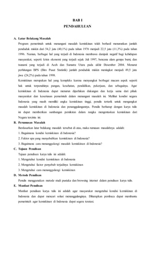 BAB I 
PENDAHULUAN 
A. Latar Belakang Masalah 
Program pemerintah untuk menangani masalah kemiskinan telah berhasil menurunkan jumlah 
penduduk miskin dari 54,2 juta (40,1%) pada tahun 1976 menjadi 22,5 juta (11,3%) pada tahun 
1996. Namun, berbagai hal yang terjadi di Indonesia membawa dampak negatif bagi kehidupan 
masyarakat, seperti: krisis ekonomi yang terjadi sejak Juli 1997, bencana alam gempa bumi, dan 
tsunami yang terjadi di Aceh dan Sumatra Utara pada akhir Desember 2004. Menurut 
perhitungan BPS (Biro Pusat Statistik) jumlah penduduk miskin meningkat menjadi 49,5 juta 
jiwa (24,2%) pada tahun 1998. 
Kemiskinan merupakan hal yang kompleks karena menyangkut berbagai macam aspek seperti 
hak untuk terpenuhinya pangan, kesehatan, pendidikan, pekerjaan, dan sebagainya. Agar 
kemiskinan di Indonesia dapat menurun diperlukan dukungan dan kerja sama dari pihak 
masyarakat dan keseriusan pemerintah dalam menangani masalah ini. Melihat kondisi negara 
Indonesia yang masih memiliki angka kemiskinan tinggi, penulis tertarik untuk mengangkat 
masalah kemiskinan di Indonesia dan penanggulangannya. Penulis berharap dengan karya tulis 
ini dapat memberikan sumbangan pemikiran dalam rangka mengentaskan kemiskinan dari 
Negara tercinta ini. 
B. Perumusan Masalah 
Berdasarkan latar belakang masalah tersebut di atas, maka rumusan masalahnya adalah: 
1. Bagaimana kondisi kemiskinan di Indonesia? 
2. Faktor apa yang menyebabkan kemiskinan di Indonesia? 
3. Bagaimana cara menanggulangi masalah kemiskinan di Indonesia? 
C. Tujuan Penulisan 
Tujuan penulisan karya tulis ini adalah: 
1. Mengetahui kondisi kemiskinan di Indonesia 
2. Mengetahui factor penyebab terjadinya kemiskinan 
3. Mengetahui cara menanggulangi kemiskinan 
D. Metode Penulisan 
Penulis menggunakan metode studi pustaka dan browsing internet dalam penulisan karya tulis. 
E. Manfaat Penulisan 
Manfaat penulisan karya tulis ini adalah agar masyarakat mengetahui kondisi kemiskinan di 
Indonesia dan dapat mencari solusi menanggulanginya. Diharapkan pembaca dapat membantu 
pemerintah agar kemiskinan di Indonesia dapat segera teratasi. 
 