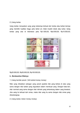 10
2 ) Uang kertas
Uang kertas merupakan uang yang bahannya terbuat dari kertas atau bahan lainnya
yang memiliki kualitas tinggi yaitu tahan air, tidak mudah robek atau luntur. Uang
kertas yang ada di Indonesia yaitu Rp1.000,00; Rp5.000,00; Rp10.000,00;
Rp20.000,00; Rp50.000,00; Rp100.000,00.
b . Berdasarkan Nilainya
1 ) Uang bernilai penuh ( full bodied money money)
Nilai uang dikatakan sebagai uang penuh apabila nilai yang tertera di atas uang
sama dengan nilai bahan yang digunakan dalam membuat uang. Dengan kata lain,
nilai nominal uang sama dengan nilai intrinsik yang terkandung dalam uang tersebut.
Jika uang itu terbuat dari emas, maka nilai uang itu sama dengan nilai emas yang
dikandungnya.
2 ) Uang tanda ( token money money)
 