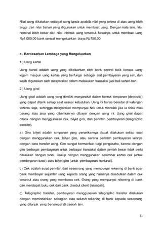 11
Nilai uang dikatakan sebagai uang tanda apabila nilai yang tertera di atas uang lebih
tinggi dari nilai bahan yang digunakan untuk membuat uang. Dengan kata lain, nilai
nominal lebih besar dari nilai intrinsik uang tersebut. Misalnya, untuk membuat uang
Rp1.000,00 bank sentral mengeluarkan biaya Rp750,00.
c . Berdasarkan Lembaga yang Mengeluarkan
1 ) Uang kartal
Uang kartal adalah uang yang dikeluarkan oleh bank sentral baik berupa uang
logam maupun uang kertas yang berfungsi sebagai alat pembayaran yang sah, dan
wajib digunakan oleh masyarakat dalam melakukan transaksi jual beli sehari-hari.
2 ) Uang giral
Uang giral adalah uang yang dimiliki masyarakat dalam bentuk simpanan (deposito)
yang dapat ditarik setiap saat sesuai kebutuhan. Uang ini hanya beredar di kalangan
tertentu saja, sehingga masyarakat mempunyai hak untuk menolak jika ia tidak mau
barang atau jasa yang diberikannya dibayar dengan uang ini. Uang giral dapat
ditarik dengan menggunakan cek, bilyet giro, dan perintah pembayaran (telegraphic
transfer).
a) Giro bilyet adalah simpanan yang penarikannya dapat dilakukan setiap saat
dengan menggunakan cek, bilyet giro, atau sarana perintah pembayaran lainnya
dengan cara transfer uang. Giro sangat bermanfaat bagi pengusaha, karena dengan
giro berbagai pembayaran untuk berbagai transaksi dalam jumlah besar tidak perlu
dilakukan dengan tunai. Cukup dengan menggunakan selembar kertas cek (untuk
pembayaran tunai) atau bilyet giro (untuk pembayaran nontunai).
b) Cek adalah surat perintah dari seseorang yang mempunyai rekening di bank agar
bank membayar sejumlah uang kepada orang yang namanya disebutkan dalam cek
tersebut atau orang yang membawa cek. Orang yang mempunyai rekening di bank
dan mendapat buku cek dari bank disebut client (nasabah).
c) Telegraphic transfer, pembayaran menggunakan telegraphic transfer dilakukan
dengan memindahkan sebagian atau seluruh rekening di bank kepada seseorang
yang ditunjuk yang bertempat di daerah lain.
 