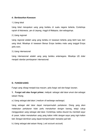 12
d . Berdasarkan Kawasan
1 ) Uang lokal
Uang lokal merupakan uang yang berlaku di suatu negara tertentu. Contohnya
rupiah di Indonesia, yen di Jepang, ringgit di Malaysia, dan sebagainya.
2 ) Uang regional
Uang regional adalah uang yang berlaku di kawasan tertentu yang lebih luas dari
uang lokal. Misalnya di kawasan Benua Eropa berlaku mata uang tunggal Eropa
yaitu euro.
3 ) Uang internasional
Uang internasional adalah uang yang berlaku antarnegara. Misalnya US dolar
menjadi standar pembayaran internasional.
D. FUNGSI UANG
Fungsi uang dibagi menjadi dua macam, yaitu fungsi asli dan fungsi turunan.
1. Fungsi asli atau fungsi primer, meliputi: sebagai alat tukar umum dan sebagai
satuan hitung.
a ) Uang sebagai alat tukar ( medium of exchange exchange)
Uang sebagai alat tukar dapat mempermudah pertukaran. Orang yang akan
melakukan pertukaran tidak perlu menukarkan dengan barang, tetapi cukup
menggunakan uang sebagai alat tukar. Contohnya, ketika disuruh ibu membeli sayur
di pasar, kalian menukarkan uang yang kalian miliki dengan sayur yang ingin kalian
beli. Dengan demikian uang dapat mempermudah transaksi jual beli.
b ) Uang sebagai alat satuan hitung ( unit account account)
 